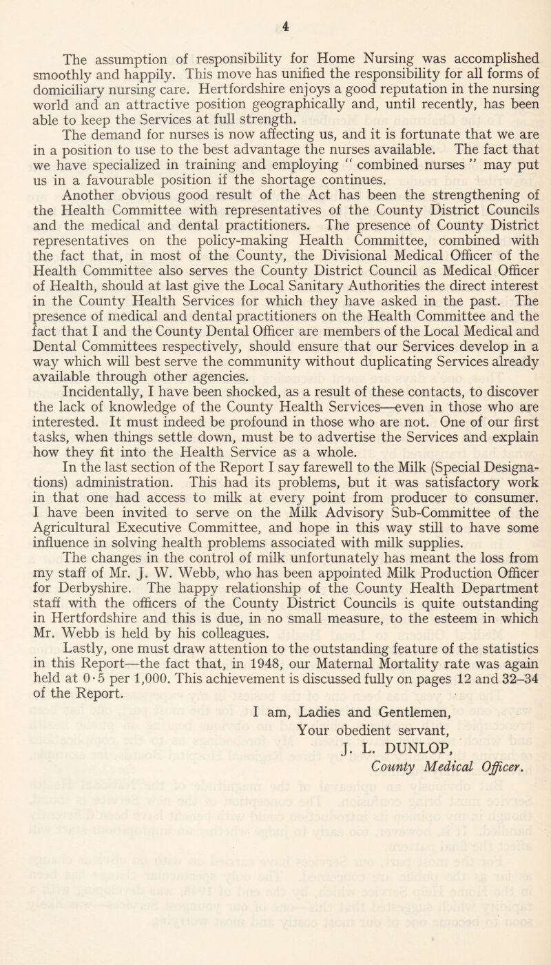 The assumption of responsibility for Home Nursing was accomplished smoothly and happily. This move has unified the responsibility for all forms of domiciliary nursing care. Hertfordshire enjoys a good reputation in the nursing world and an attractive position geographically and, until recently, has been able to keep the Services at full strength. The demand for nurses is now affecting us, and it is fortunate that we are in a position to use to the best advantage the nurses available. The fact that we have specialized in training and employing “ combined nurses ” may put us in a favourable position if the shortage continues. Another obvious good result of the Act has been the strengthening of the Health Committee with representatives of the County District Councils and the medical and dental practitioners. The presence of County District representatives on the policy-making Health Committee, combined with the fact that, in most of the County, the Divisional Medical Officer of the Health Committee also serves the County District Council as Medical Officer of Health, should at last give the Local Sanitary Authorities the direct interest in the County Health Services for which they have asked in the past. The presence of medical and dental practitioners on the Health Committee and the fact that I and the County Dental Officer are members of the Local Medical and Dental Committees respectively, should ensure that our Services develop in a way which will best serve the community without duplicating Services already available through other agencies. Incidentally, I have been shocked, as a result of these contacts, to discover the lack of knowledge of the County Health Services—even in those who are interested. It must indeed be profound in those who are not. One of our first tasks, when things settle down, must be to advertise the Services and explain how they fit into the Health Service as a whole. In the last section of the Report I say farewell to the Milk (Special Designa- tions) administration. This had its problems, but it was satisfactory work in that one had access to milk at every point from producer to consumer. I have been invited to serve on the Milk Advisory Sub-Committee of the Agricultural Executive Committee, and hope in this way still to have some influence in solving health problems associated with milk supplies. The changes in the control of milk unfortunately has meant the loss from my staff of Mr. J. W. Webb, who has been appointed Milk Production Officer for Derbyshire. The happy relationship of the County Health Department staff with the officers of the County District Councils is quite outstanding in Hertfordshire and this is due, in no small measure, to the esteem in which Mr. Webb is held by his colleagues. Lastly, one must draw attention to the outstanding feature of the statistics in this Report—the fact that, in 1948, our Maternal Mortality rate was again held at 0 • 5 per 1,000. This achievement is discussed fully on pages 12 and 32-34 of the Report. I am, Ladies and Gentlemen, Your obedient servant, J. L. DUNLOP, County Medical Officer.