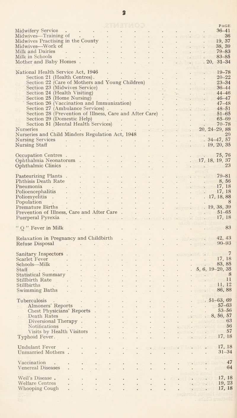 a PAGE Midwifery Service ........... 36-41 Midwives—Training of ......... 36 Mid wives Practising in the County . . . . . . . . 19, 37 Midwives—Work of .......... 38, 39 Milk and Dairies ........... 79-83 Milk in Schools ........... 83-85 Mother and Baby Homes . . . . . . . . . .20, 31-34 National Health Service Act, 1946 ........ 19-78 Section 21 (Health Centres). ........ 20-22 Section 22 (Care of Mothers and Young Children) .... 23-34 Section 23 (Midwives Service) ........ 36-44 Section 24 (Health Visiting) ........ 44-46 Section 25 (Home Nursing) ........ 46-47 Section 26 (Vaccination and Immunization) ..... 47-48 Section 27 (Ambulance Services) ........ 48-51 Section 28 (Prevention of Illness, Care and After Care) .... 51-65 Section 29 (Domestic Help) ........ 65-69 Section 51 (Mental Health Services) ....... 70-78 Nurseries ........... 20, 24-29, 88 Nurseries and Child Minders Regulation Act, 1948 ..... 20 Nursing Services ........... 34-47, 57 Nursing Staff . . . . . . . . . . .19, 20, 35 Occupation Centres ........... 75, 76 Ophthalmia Neonatorum . . . . . . . . 17, 18, 19, 37 Ophthalmic Clinics ........... 23 Pasteurizing Plants ........... 79-81 Phthisis Death Rate .......... 8, 56 Pneumonia ............ 17, 18 Polioencephalitis . . . . . . . . . . . 17, 18 Poliomyelitis . . . . . . . . . . . . 17, 18,88 Population ............ 8 Premature Births . . . . . . . . . . .19, 38, 39 Prevention of Illness, Care and After Care ....... 51-65 Puerperal Pyrexia . . . . . . . . . . . 17, 18 “ Q” Fever in Milk 83 Relaxation in Pregnancy and Childbirth . . . . . . . 42, 43 Refuse Disposal ........... 90-93 Sanitary Inspectors ........... 7 Scarlet Fever . . . . . . . . . . . 17, 18 Schools—Milk 83, 85 Staff 5, 6, 19-20, 35 Statistical Summary .......... 8 Stillbirth Rate ........... 11 Stillbirths . . . • . . . . . . • • 11,12 Swimming Baths ........... 86, 88 Tuberculosis ............ 51-63, 69 Almoners’ Reports .......... 57-63 Chest Physicians’ Reports ......... 53-56 Death Rates . . . . . . . . . . . 8, 56, 57 Diversional Therapy .......... 63 Notifications ........... 56 Visits by Health Visitors ......... 57 Typhoid Fever. . . . . . . . . . . . 17, 18 Undulant Fever ........... 17, 18 Unmarried Mothers ........... 31-34 Vaccination ............ 47 Venereal Diseases ........... 64 Weil’s Disease ............ 17, 18 Welfare Centres ........... 19, 23 Whooping Cough ........... 17, 18