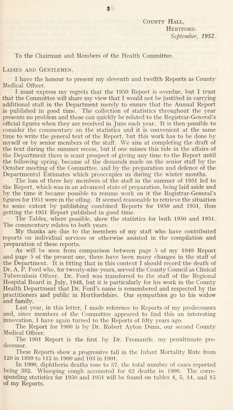 County Hall, Hertford. September, 1952. To the Chairman and Members of the Health Committee. Ladies and Gentlemen, I have the honour to present my eleventh and twelfth Reports as County Medical Officer. I must express my regrets that the 1950 Report is overdue, but I trust that the Committee will share my view that I would not be justified in carrying additional staff in the Department merely to ensure that the Annual Report is published in good time. The collection of statistics throughout the year presents no problem and these can quickly be related to the Registrar-General’s official figures when they are received in June each year. It is then possible to consider the commentary on the statistics and it is convenient at the same time to write the general text of the Report, but this work has to be done by myself or by senior members of the staff. We aim at completing the draft of the text during the summer recess, but if one misses this tide in the affairs of the Department there is scant prospect of giving any time to the Report until the following spring, because of the demands made on the senior staff by the October meeting of the Committee, and by the preparation and defence of the Departmental Estimates which preoccupies us during the winter months. The loss of three key members of the staff in the summer of 1951 led to the Report, which was in an advanced state of preparation, being laid aside and by the time it became possible to resume work on it the Registrar-General’s figures for 1951 were in the offing. It seemed reasonable to retrieve the situation to some extent by publishing combined Reports for 1950 and 1951, thus getting the 1951 Report published in good time. The Tables, where possible, show the statistics for both 1950 and 1951. The commentary relates to both years. My thanks are due to the members of my staff who have contributed reports on individual services or otherwise assisted in the compilation and preparation of these reports. As will be seen from comparison between page 5 of my 1949 Report and page 5 of the present one, there have been many changes in the staff of the Department. It is fitting that in this context I should record the death of Dr. A. P. Ford who, for twenty-nine years, served the County Council as Clinical Tuberculosis Officer. Dr. Ford was transferred to the staff of the Regional Hospital Board in July, 1948, but it is particularly for his work in the County Health Department that Dr. Ford’s name is remembered and respected by the practitioners and public in Hertfordshire. Our sympathies go to his widow and family. Last year, in this letter, I made reference to Reports of my predecessors and, since members of the Committee appeared to find this an interesting innovation, I have again turned to the Reports of fifty years ago. The Report for 1900 is by Dr. Robert Ayton Dunn, our second County Medical Officer. The 1901 Report is the first by Dr. Fremantle, my penultimate pre- decessor. These Reports show a progressive fall in the Infant Mortality Rate from 120 in 1899 to 112 in 1900 and 103 in 1901. In 1900, diphtheria deaths rose to 57, the total number of cases reported being 382. Whooping cough accounted for 62 deaths in 1900. The corre- sponding statistics for 1950 and 1951 will be found on tables 4, 5, 14, and 15 of my Reports.