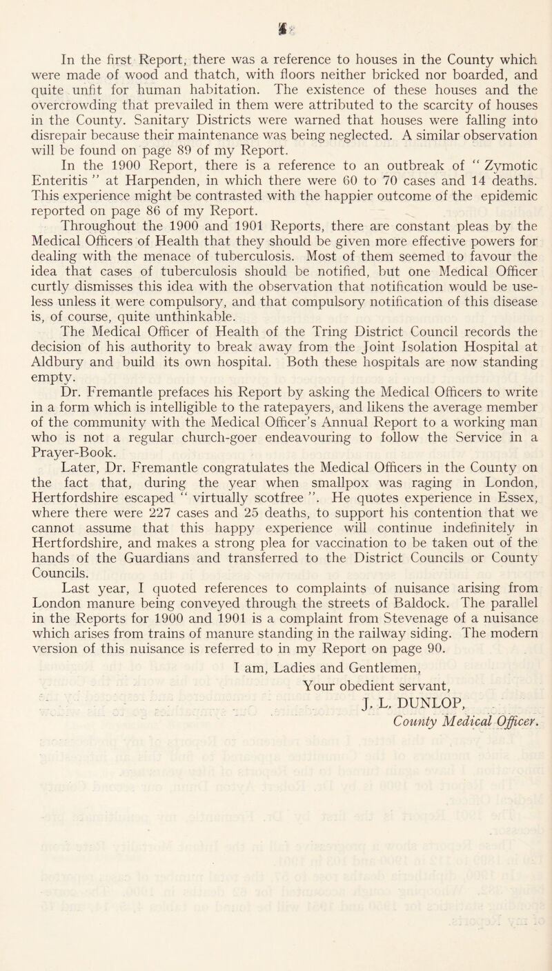 In the first Report, there was a reference to houses in the County which were made of wood and thatch, with floors neither bricked nor boarded, and quite unfit for human habitation. The existence of these houses and the overcrowding that prevailed in them were attributed to the scarcity of houses in the County. Sanitary Districts were warned that houses were falling into disrepair because their maintenance was being neglected. A similar observation will be found on page 89 of my Report. In the 1900 Report, there is a reference to an outbreak of “ Zymotic Enteritis ” at Harpenden, in which there were 60 to 70 cases and 14 deaths. This experience might be contrasted with the happier outcome of the epidemic reported on page 86 of my Report. Throughout the 1900 and 1901 Reports, there are constant pleas by the Medical Officers of Health that they should be given more effective powers for dealing with the menace of tuberculosis. Most of them seemed to favour the idea that cases of tuberculosis should be notified, but one Medical Officer curtly dismisses this idea with the observation that notification would be use- less unless it were compulsory, and that compulsory notification of this disease is, of course, quite unthinkable. The Medical Officer of Health of the Tring District Council records the decision of his authority to break away from the Joint Isolation Hospital at Aldbury and build its own hospital. Both these hospitals are now standing empty. Dr. Fremantle prefaces his Report by asking the Medical Officers to write in a form which is intelligible to the ratepayers, and likens the average member of the community with the Medical Officer’s Annual Report to a working man who is not a regular church-goer endeavouring to follow the Service in a Prayer-Book. Later, Dr. Fremantle congratulates the Medical Officers in the County on the fact that, during the year when smallpox was raging in London, Hertfordshire escaped “ virtually scot free ”. He quotes experience in Essex, where there were 227 cases and 25 deaths, to support his contention that we cannot assume that this happy experience will continue indefinitely in Hertfordshire, and makes a strong plea for vaccination to be taken out of the hands of the Guardians and transferred to the District Councils or County Councils. Last year, I quoted references to complaints of nuisance arising from London manure being conveyed through the streets of Baldock. The parallel in the Reports for 1900 and 1901 is a complaint from Stevenage of a nuisance which arises from trains of manure standing in the railway siding. The modern version of this nuisance is referred to in my Report on page 90. I am, Ladies and Gentlemen, Your obedient servant, J, L, DUNLOP, County Medical Officer.