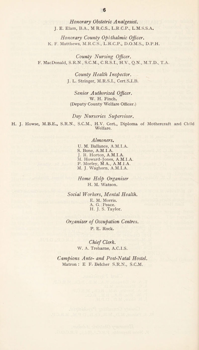 Honorary Obstetric Analgesist. J. E. Elam, B.A., M R.C.S.. L.R.C.P., L.M.S.S.A, Honorary County Ophthalmic Officer. K. F. Matthews, M.R.C.S., L.R.C.P., D.O.M.S., D.P.H. County Nursing Officer. F. MacDonald, S.R.N , S.C.M., C.R.S.I., H.V., Q.N., M.T.D., T.A. County Health Inspector. J. L. Stringer, M.R.S.I., Cert.S.I.B. Senior Authorized Officer. W. H. Finch. (Deputy County Welfare Officer.) Day Nurseries Supervisor. H. J. Plowse, M.B.E., S.R.N., S.C.M., H.V. Cert., Diploma of Mothercraft and Child Welfare. Almoners. U. M. Ballance, A.M.I.A. S. Bone, A.M.I.A. J. R. Horton, A.M.I.A. M. Howard-Jones, A.M.I.A. P. Morfey, M.A., A.M.I.A. M. J. Waghorn, A.M.I.A. Home Help Organiser H. M. Watson. Social Workers, Mental Health. E. M. Morris. A. G. Peace. H. J. S. Taylor. Organizer of Occupation Centres. P. E. Rock. Chief Clerk. W. A. Treharne, A.C.I.S. Campions Ante- and Post-Natal Hostel. Matron : E F. Belcher S.R.N., S.C.M.