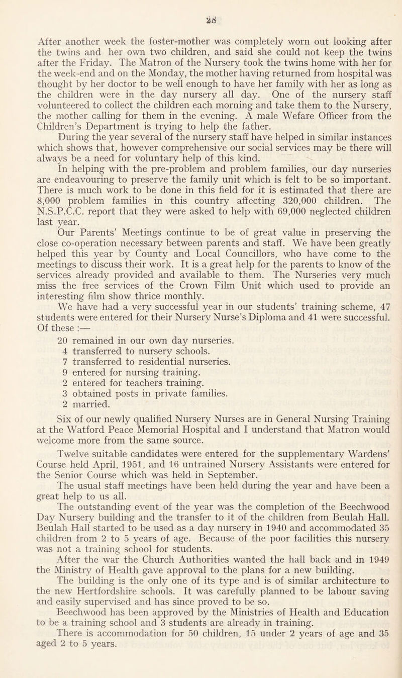 After another week the foster-mother was completely worn out looking after the twins and her own two children, and said she could not keep the twins after the Friday. The Matron of the Nursery took the twins home with her for the week-end and on the Monday, the mother having returned from hospital was thought by her doctor to be well enough to have her family with her as long as the children were in the day nursery all day. One of the nursery staff volunteered to collect the children each morning and take them to the Nursery, the mother calling for them in the evening. A male Wefare Officer from the Children’s Department is trying to help the father. During the year several of the nursery staff have helped in similar instances which shows that, however comprehensive our social services may be there will always be a need for voluntary help of this kind. In helping with the pre-problem and problem families, our day nurseries are endeavouring to preserve the family unit which is felt to be so important. There is much work to be done in this field for it is estimated that there are 8,000 problem families in this country affecting 320,000 children. The N.S.P.C.C. report that they were asked to help with 69,000 neglected children last year. Our Parents’ Meetings continue to be of great value in preserving the close co-operation necessary between parents and staff. We have been greatly helped this year by County and Local Councillors, who have come to the meetings to discuss their work. It is a great help for the parents to know of the services already provided and available to them. The Nurseries very much miss the free services of the Crown Film Unit which used to provide an interesting film show thrice monthly. We have had a very successful year in our students’ training scheme, 47 students were entered for their Nursery Nurse’s Diploma and 41 were successful. Of these :— 20 remained in our own day nurseries. 4 transferred to nursery schools. 7 transferred to residential nurseries. 9 entered for nursing training. 2 entered for teachers training. 3 obtained posts in private families. 2 married. Six of our newly qualified Nursery Nurses are in General Nursing Training at the Watford Peace Memorial Hospital and I understand that Matron would welcome more from the same source. Twelve suitable candidates were entered for the supplementary Wardens’ Course held April, 1951, and 16 untrained Nursery Assistants were entered for the Senior Course which was held in September. The usual staff meetings have been held during the year and have been a great help to us all. The outstanding event of the year was the completion of the Beechwood Day Nursery building and the transfer to it of the children from Beulah Hall. Beulah Hall started to be used as a day nursery in 1940 and accommodated 35 children from 2 to 5 years of age. Because of the poor facilities this nursery was not a training school for students. After the war the Church Authorities wanted the hall back and in 1949 the Ministry of Health gave approval to the plans for a new building. The building is the only one of its type and is of similar architecture to the new Hertfordshire schools. It was carefully planned to be labour saving and easily supervised and has since proved to be so. Beechwood has been approved by the Ministries of Health and Education to be a training school and 3 students are already in training. There is accommodation for 50 children, 15 under 2 years of age and 35 aged 2 to 5 years.