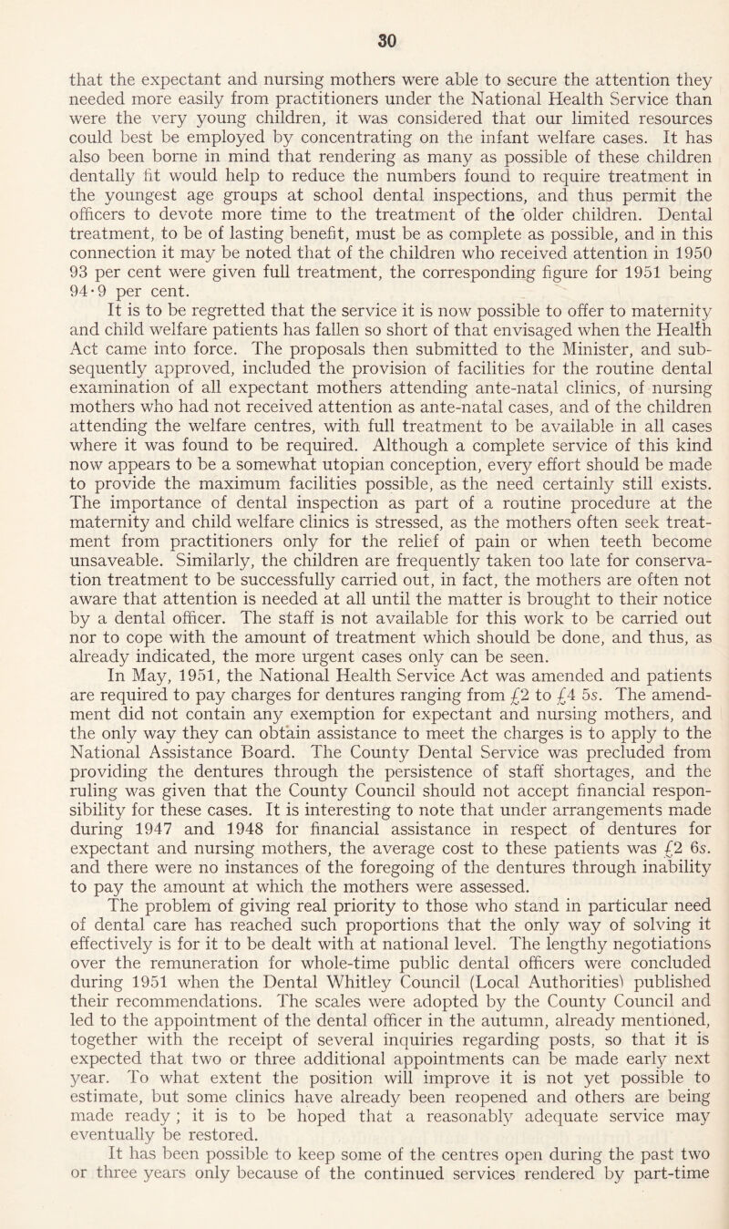 that the expectant and nursing mothers were able to secure the attention they needed more easily from practitioners under the National Health Service than were the very young children, it was considered that our limited resources could best be employed by concentrating on the infant welfare cases. It has also been borne in mind that rendering as many as possible of these children dentally tit would help to reduce the numbers found to require treatment in the youngest age groups at school dental inspections, and thus permit the officers to devote more time to the treatment of the older children. Dental treatment, to be of lasting benefit, must be as complete as possible, and in this connection it may be noted that of the children who received attention in 1950 93 per cent were given full treatment, the corresponding figure for 1951 being 94*9 per cent. It is to be regretted that the service it is now possible to offer to maternity and child welfare patients has fallen so short of that envisaged when the Health Act came into force. The proposals then submitted to the Minister, and sub- sequently approved, included the provision of facilities for the routine dental examination of all expectant mothers attending ante-natal clinics, of nursing mothers who had not received attention as ante-natal cases, and of the children attending the welfare centres, with full treatment to be available in all cases where it was found to be required. Although a complete service of this kind now appears to be a somewhat utopian conception, every effort should be made to provide the maximum facilities possible, as the need certainly still exists. The importance of dental inspection as part of a routine procedure at the maternity and child welfare clinics is stressed, as the mothers often seek treat- ment from practitioners only for the relief of pain or when teeth become unsaveable. Similarly, the children are frequently taken too late for conserva- tion treatment to be successfully carried out, in fact, the mothers are often not aware that attention is needed at all until the matter is brought to their notice by a dental officer. The staff is not available for this work to be carried out nor to cope with the amount of treatment which should be done, and thus, as already indicated, the more urgent cases only can be seen. In May, 1951, the National Health Service Act was amended and patients are required to pay charges for dentures ranging from £2 to £4 5s. The amend- ment did not contain any exemption for expectant and nursing mothers, and the only way they can obtain assistance to meet the charges is to apply to the National Assistance Board. The County Dental Service was precluded from providing the dentures through the persistence of staff shortages, and the ruling was given that the County Council should not accept financial respon- sibility for these cases. It is interesting to note that under arrangements made during 1947 and 1948 for financial assistance in respect of dentures for expectant and nursing mothers, the average cost to these patients was £2 6s. and there were no instances of the foregoing of the dentures through inability to pay the amount at which the mothers were assessed. The problem of giving real priority to those who stand in particular need of dental care has reached such proportions that the only way of solving it effectively is for it to be dealt with at national level. The lengthy negotiations over the remuneration for whole-time public dental officers were concluded during 1951 when the Dental Whitley Council (Local Authorities) published their recommendations. The scales were adopted by the County Council and led to the appointment of the dental officer in the autumn, already mentioned, together with the receipt of several inquiries regarding posts, so that it is expected that two or three additional appointments can be made early next year. To what extent the position will improve it is not yet possible to estimate, but some clinics have already been reopened and others are being made ready ; it is to be hoped that a reasonably adequate service may eventually be restored. It has been possible to keep some of the centres open during the past two or three years only because of the continued services rendered by part-time