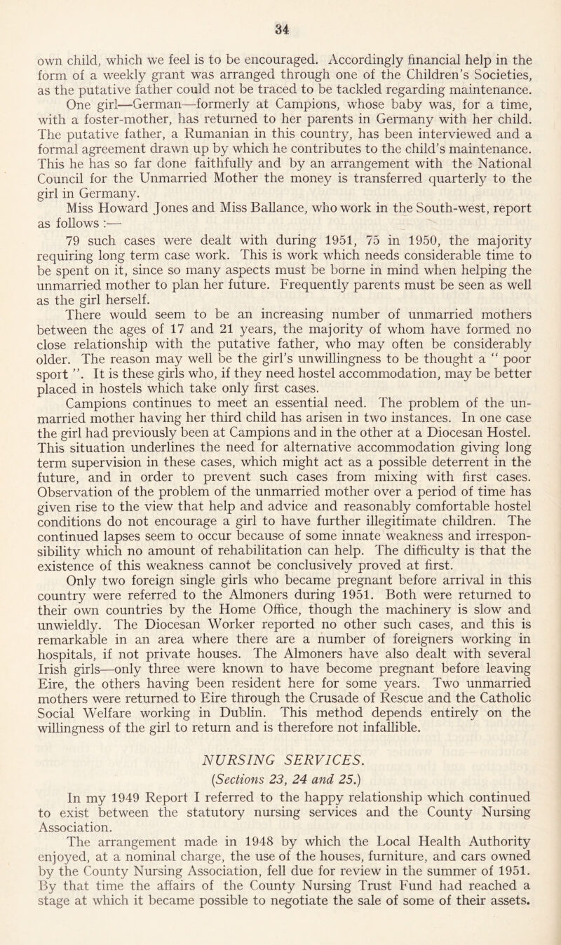 own child, which we feel is to be encouraged. Accordingly financial help in the form of a weekly grant was arranged through one of the Children’s Societies, as the putative father could not be traced to be tackled regarding maintenance. One girl—German—formerly at Campions, whose baby was, for a time, with a foster-mother, has returned to her parents in Germany with her child. The putative father, a Rumanian in this country, has been interviewed and a formal agreement drawn up by which he contributes to the child’s maintenance. This he has so far done faithfully and by an arrangement with the National Council for the Unmarried Mother the money is transferred quarterly to the girl in Germany. Miss Howard Jones and Miss Ballance, who work in the South-west, report as follows :— 79 such cases were dealt with during 1951, 75 in 1950, the majority requiring long term case work. This is work which needs considerable time to be spent on it, since so many aspects must be borne in mind when helping the unmarried mother to plan her future. Frequently parents must be seen as well as the girl herself. There would seem to be an increasing number of unmarried mothers between the ages of 17 and 21 years, the majority of whom have formed no close relationship with the putative father, who may often be considerably older. The reason may well be the girl’s unwillingness to be thought a “ poor sport ”. It is these girls who, if they need hostel accommodation, may be better placed in hostels which take only first cases. Campions continues to meet an essential need. The problem of the un- married mother having her third child has arisen in two instances. In one case the girl had previously been at Campions and in the other at a Diocesan Hostel. This situation underlines the need for alternative accommodation giving long term supervision in these cases, which might act as a possible deterrent in the future, and in order to prevent such cases from mixing with first cases. Observation of the problem of the unmarried mother over a period of time has given rise to the view that help and advice and reasonably comfortable hostel conditions do not encourage a girl to have further illegitimate children. The continued lapses seem to occur because of some innate weakness and irrespon- sibility which no amount of rehabilitation can help. The difficulty is that the existence of this weakness cannot be conclusively proved at first. Only two foreign single girls who became pregnant before arrival in this country were referred to the Almoners during 1951. Both were returned to their own countries by the Home Office, though the machinery is slow and unwieldly. The Diocesan Worker reported no other such cases, and this is remarkable in an area where there are a number of foreigners working in hospitals, if not private houses. The Almoners have also dealt with several Irish girls—only three were known to have become pregnant before leaving Eire, the others having been resident here for some years. Two unmarried mothers were returned to Eire through the Crusade of Rescue and the Catholic Social Welfare working in Dublin. This method depends entirely on the willingness of the girl to return and is therefore not infallible. NURSING SERVICES. (,Sections 23, 24 and 25.) In my 1949 Report I referred to the happy relationship which continued to exist between the statutory nursing services and the County Nursing Association. The arrangement made in 1948 by which the Local Health Authority enjoyed, at a nominal charge, the use of the houses, furniture, and cars owned by the County Nursing Association, fell due for review in the summer of 1951. By that time the affairs of the County Nursing Trust Fund had reached a stage at which it became possible to negotiate the sale of some of their assets.