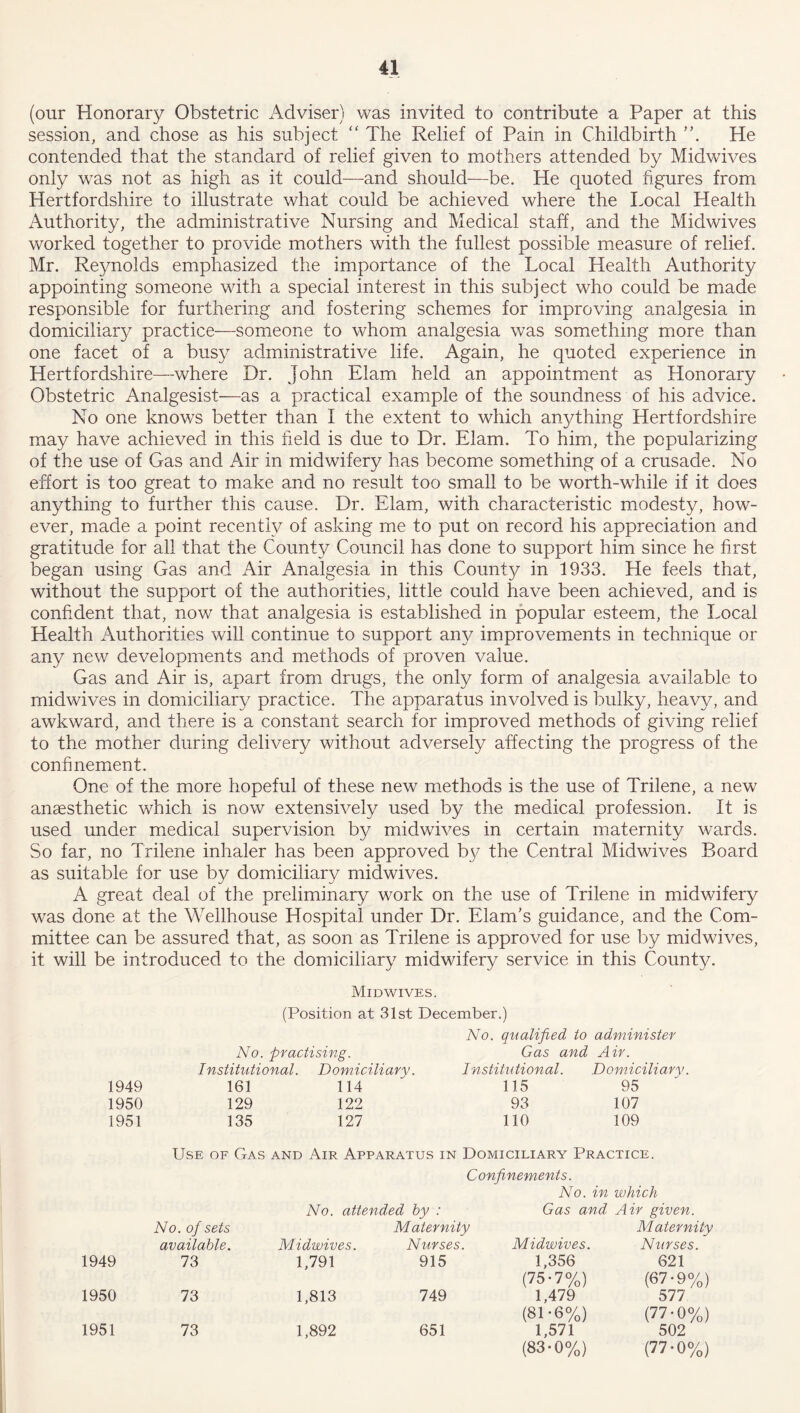 (our Honorary Obstetric Adviser) was invited to contribute a Paper at this session, and chose as his subject “ The Relief of Pain in Childbirth He contended that the standard of relief given to mothers attended by Midwives only was not as high as it could—and should—be. He quoted figures from Hertfordshire to illustrate what could be achieved where the Local Health Authority, the administrative Nursing and Medical staff, and the Midwives worked together to provide mothers with the fullest possible measure of relief. Mr. Reynolds emphasized the importance of the Local Health Authority appointing someone with a special interest in this subject who could be made responsible for furthering and fostering schemes for improving analgesia in domiciliary practice—someone to whom analgesia was something more than one facet of a busy administrative life. Again, he quoted experience in Hertfordshire—where Dr. John Elam held an appointment as Honorary Obstetric Analgesist—as a practical example of the soundness of his advice. No one knows better than I the extent to which anything Hertfordshire may have achieved in this field is due to Dr. Elam. To him, the popularizing of the use of Gas and Air in midwifery has become something of a crusade. No effort is too great to make and no result too small to be worth-while if it does anything to further this cause. Dr. Elam, with characteristic modesty, how- ever, made a point recently of asking me to put on record his appreciation and gratitude for all that the County Council has done to support him since he first began using Gas and Air Analgesia in this County in 1933. He feels that, without the support of the authorities, little could have been achieved, and is confident that, now that analgesia is established in popular esteem, the Local Health Authorities will continue to support any improvements in technique or any new developments and methods of proven value. Gas and Air is, apart from drugs, the only form of analgesia available to midwives in domiciliary practice. The apparatus involved is bulky, heavy, and awkward, and there is a constant search for improved methods of giving relief to the mother during delivery without adversely affecting the progress of the confinement. One of the more hopeful of these new methods is the use of Trilene, a new anaesthetic which is now extensively used by the medical profession, ft is used under medical supervision by midwives in certain maternity wards. So far, no Trilene inhaler has been approved by the Central Midwives Board as suitable for use by domiciliary midwives. A great deal of the preliminary work on the use of Trilene in midwifery was done at the Wellhouse Hospital under Dr. Elam’s guidance, and the Com- mittee can be assured that, as soon as Trilene is approved for use by midwives, it will be introduced to the domiciliary midwifery service in this County. Midwives. (Position at 31st December.) No. qualified to administer No. practising. Gas and Air. Institutional. Domiciliary. Institutional. Domiciliary 1949 161 114 115 95 1950 129 122 93 107 1951 135 127 110 109 Use of Gas and Air Apparatus in Domiciliary Practice. Confinements. No. in which No. attended by : Gas and Air given. No. of sets available. Midwives. Maternity Nurses. Midwives. Maternity Nurses. 1949 73 1,791 915 1,356 621 1950 73 1,813 749 (75-7%) 1,479 (67-9%) 577 1951 73 1,892 651 (81-6%) 1,571 (77-0%) 502 (83-0%) (77-0%)