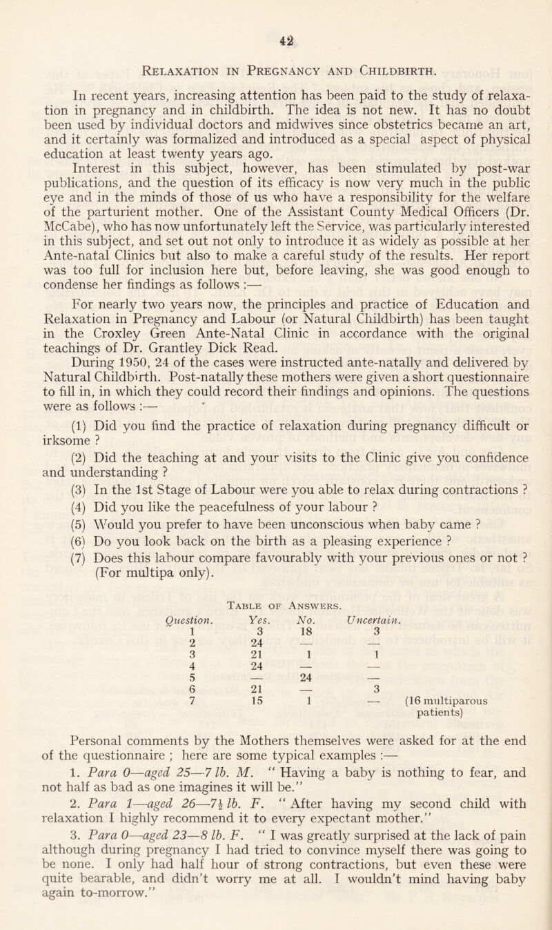Relaxation in Pregnancy and Childbirth. In recent years, increasing attention has been paid to the study of relaxa- tion in pregnancy and in childbirth. The idea is not new. It has no doubt been used by individual doctors and midwives since obstetrics became an art, and it certainly was formalized and introduced as a special aspect of physical education at least twenty years ago. Interest in this subject, however, has been stimulated by post-war publications, and the question of its efficacy is now very much in the public eye and in the minds of those of us who have a responsibility for the welfare of the parturient mother. One of the Assistant County Medical Officers (Dr. McCabe), who has now unfortunately left the Service, v/as particularly interested in this subject, and set out not only to introduce it as widely as possible at her Ante-natal Clinics but also to make a careful study of the results. Her report was too full for inclusion here but, before leaving, she was good enough to condense her findings as follows :— For nearly two years now, the principles and practice of Education and Relaxation in Pregnancy and Labour (or Natural Childbirth) has been taught in the Croxley Green Ante-Natal Clinic in accordance with the original teachings of Dr. Grantley Dick Read. During 1950, 24 of the cases were instructed ante-natally and delivered by Natural Childbirth. Post-natally these mothers were given a short questionnaire to fill in, in which they could record their findings and opinions. The questions were as follows :— (1) Did you find the practice of relaxation during pregnancy difficult or irksome ? (2) Did the teaching at and your visits to the Clinic give you confidence and understanding ? (3) In the 1st Stage of Labour were you able to relax during contractions ? (4) Did you like the peacefulness of your labour ? (5) Would you prefer to have been unconscious when baby came ? (6) Do you look back on the birth as a pleasing experience ? (7) Does this labour compare favourably with your previous ones or not ? (For multipa only). Table of Answers. Question. Yes. No. Uncertain. 1 3 18 3 2 24 — — 3 21 1 1 4 24 — — 5 — 24 — 6 21 — 3 7 15 1 — (16 multiparous patients) Personal comments by the Mothers themselves were asked for at the end of the questionnaire ; here are some typical examples :— 1. Para 0—aged 25—7 lb. M. “ Having a baby is nothing to fear, and not half as bad as one imagines it will be.” 2. Para 1—aged 26—-7\ lb. F. “ After having my second child with relaxation I highly recommend it to every expectant mother.” 3. Para 0—aged 23—8 lb. F. “ I was greatly surprised at the lack of pain although during pregnancy I had tried to convince myself there was going to be none. I only had half hour of strong contractions, but even these were quite bearable, and didn’t worry me at all. I wouldn’t mind having baby again to-morrow.”