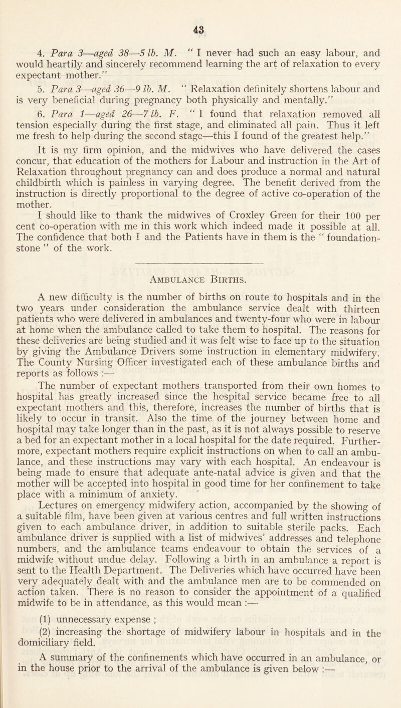 4. Para 3—aged 38—5 lb. M. ” I never had such an easy labour, and would heartily and sincerely recommend learning the art of relaxation to every expectant mother.” 5. Para 3—aged 36—9 lb. M. “ Relaxation definitely shortens labour and is very beneficial during pregnancy both physically and mentally.” 6. Para 1—aged 26—7 lb. F. “ I found that relaxation removed all tension especially during the first stage, and eliminated all pain. Thus it left me fresh to help during the second stage—this I found of the greatest help.” It is my firm opinion, and the midwives who have delivered the cases concur, that education of the mothers for Labour and instruction in the Art of Relaxation throughout pregnancy can and does produce a normal and natural childbirth which is painless in varying degree. The benefit derived from the instruction is directly proportional to the degree of active co-operation of the mother. I should like to thank the midwives of Croxley Green for their 100 per cent co-operation with me in this work which indeed made it possible at all. The confidence that both I and the Patients have in them is the “ foundation- stone ” of the work. Ambulance Births. A new difficulty is the number of births on route to hospitals and in the two years under consideration the ambulance service dealt with thirteen patients who were delivered in ambulances and twenty-four who were in labour at home when the ambulance called to take them to hospital. The reasons for these deliveries are being studied and it was felt wise to face up to the situation by giving the Ambulance Drivers some instruction in elementary midwifery. The County Nursing Officer investigated each of these ambulance births and reports as follows :— The number of expectant mothers transported from their own homes to hospital has greatly increased since the hospital service became free to all expectant mothers and this, therefore, increases the number of births that is likely to occur in transit. Also the time of the journey between home and hospital may take longer than in the past, as it is not always possible to reserve a bed for an expectant mother in a local hospital for the date required. Further- more, expectant mothers require explicit instructions on when to call an ambu- lance, and these instructions may vary with each hospital. An endeavour is being made to ensure that adequate ante-natal advice is given and that the mother will be accepted into hospital in good time for her confinement to take place with a minimum of anxiety. Lectures on emergency midwifery action, accompanied by the showing of a suitable film, have been given at various centres and full written instructions given to each ambulance driver, in addition to suitable sterile packs. Each ambulance driver is supplied with a list of midwives’ addresses and telephone numbers, and the ambulance teams endeavour to obtain the services of a midwife without undue delay. Following a birth in an ambulance a report is sent to the Health Department. The Deliveries which have occurred have been very adequately dealt with and the ambulance men are to be commended on action taken. There is no reason to consider the appointment of a qualified midwife to be in attendance, as this would mean :— (1) unnecessary expense ; (2) increasing the shortage of midwifery labour in hospitals and in the domiciliary field. A summary of the confinements which have occurred in an ambulance, or in the house prior to the arrival of the ambulance is given below :—