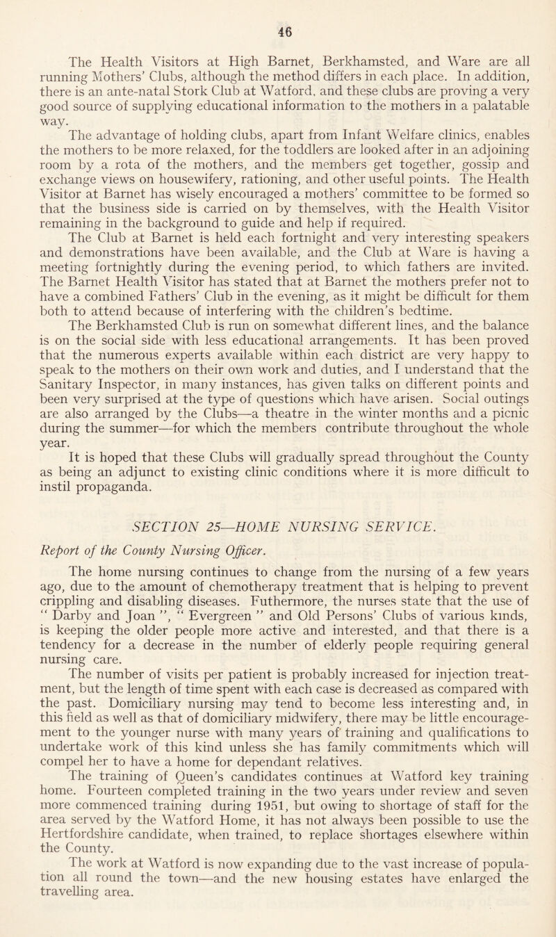 The Health Visitors at High Barnet, Berkhamsted, and Ware are all running Mothers’ Clubs, although the method differs in each place. In addition, there is an ante-natal Stork Club at Watford, and these clubs are proving a very good source of supplying educational information to the mothers in a palatable way. The advantage of holding clubs, apart from Infant Welfare clinics, enables the mothers to be more relaxed, for the toddlers are looked after in an adjoining room by a rota of the mothers, and the members get together, gossip and exchange views on housewifery, rationing, and other useful points. The Health Visitor at Barnet has wisely encouraged a mothers’ committee to be formed so that the business side is carried on by themselves, with the Health Visitor remaining in the background to guide and help if required. The Club at Barnet is held each fortnight and very interesting speakers and demonstrations have been available, and the Club at Ware is having a meeting fortnightly during the evening period, to which fathers are invited. The Barnet Health Visitor has stated that at Barnet the mothers prefer not to have a combined Fathers’ Club in the evening, as it might be difficult for them both to attend because of interfering with the children’s bedtime. The Berkhamsted Club is run on somewhat different lines, and the balance is on the social side with less educational arrangements. It has been proved that the numerous experts available within each district are very happy to speak to the mothers on their own work and duties, and I understand that the Sanitary Inspector, in many instances, has given talks on different points and been very surprised at the type of questions which have arisen. Social outings are also arranged by the Clubs—a theatre in the winter months and a picnic during the summer—for which the members contribute throughout the whole year. It is hoped that these Clubs will gradually spread throughout the County as being an adjunct to existing clinic conditions where it is more difficult to instil propaganda. SECTION 25—HOME NURSING SERVICE. Report of the County Nursing Officer. The home nursing continues to change from the nursing of a few years ago, due to the amount of chemotherapy treatment that is helping to prevent crippling and disabling diseases. Futhermore, the nurses state that the use of “ Darby and Joan ”, “ Evergreen ” and Old Persons’ Clubs of various kinds, is keeping the older people more active and interested, and that there is a tendency for a decrease in the number of elderly people requiring general nursing care. The number of visits per patient is probably increased for injection treat- ment, but the length of time spent with each case is decreased as compared with the past. Domiciliary nursing may tend to become less interesting and, in this field as well as that of domiciliary midwifery, there may be little encourage- ment to the younger nurse with many years of training and qualifications to undertake work of this kind unless she has family commitments which will compel her to have a home for dependant relatives. The training of Queen’s candidates continues at Watford key training home. Fourteen completed training in the two years under review and seven more commenced training during 1951, but owing to shortage of staff for the area served by the Watford Home, it has not always been possible to use the Hertfordshire candidate, when trained, to replace shortages elsewhere within the County. The work at Watford is now expanding due to the vast increase of popula- tion all round the town—and the new housing estates have enlarged the travelling area.