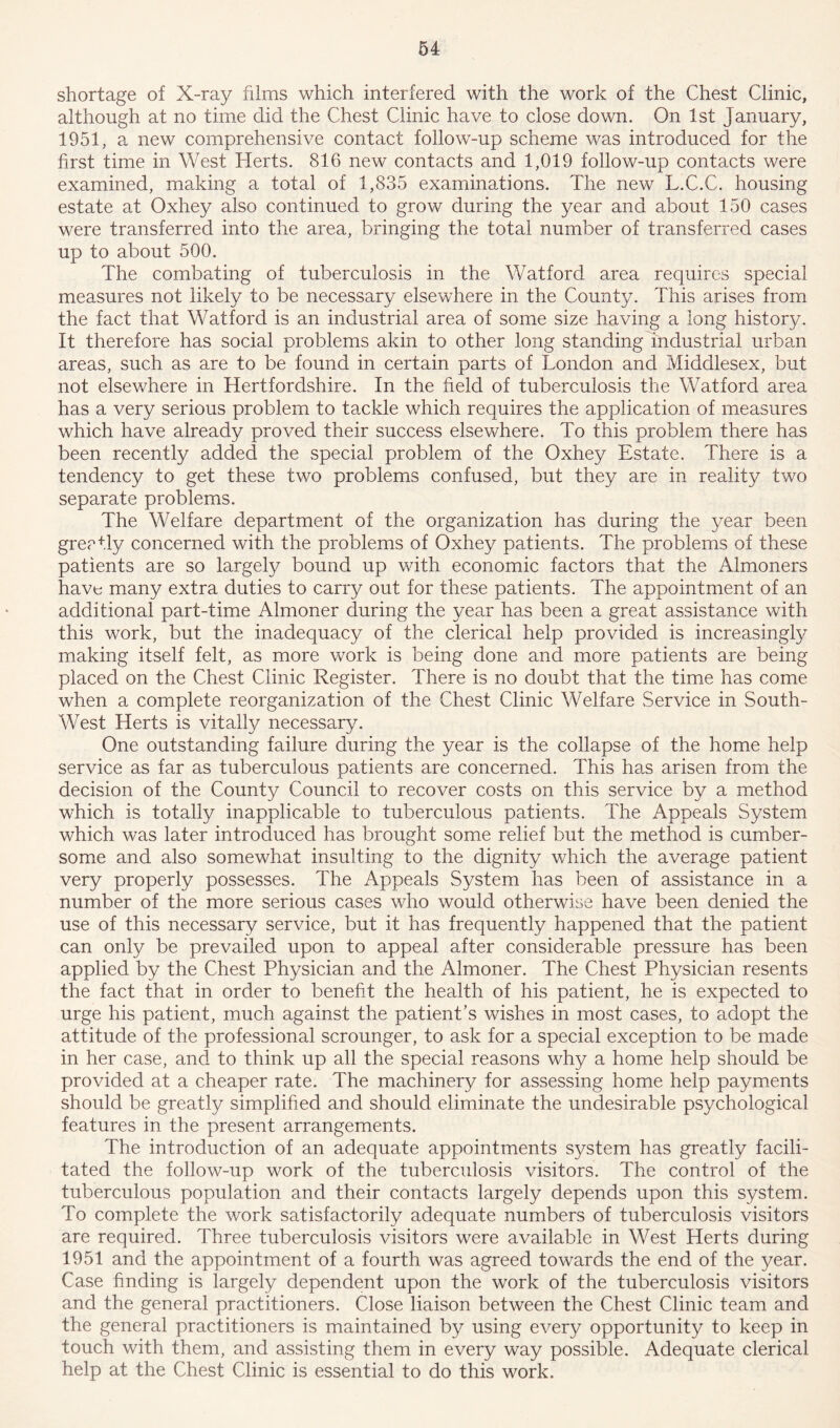 shortage of X-ray films which interfered with the work of the Chest Clinic, although at no time did the Chest Clinic have to close down. On 1st January, 1951, a new comprehensive contact follow-up scheme was introduced for the first time in West Herts. 816 new contacts and 1,019 follow-up contacts were examined, making a total of 1,835 examinations. The new L.C.C. housing estate at Oxhey also continued to grow during the year and about 150 cases were transferred into the area, bringing the total number of transferred cases up to about 500. The combating of tuberculosis in the Watford area requires special measures not likely to be necessary elsewhere in the County. This arises from the fact that Watford is an industrial area of some size having a long history. It therefore has social problems akin to other long standing industrial urban areas, such as are to be found in certain parts of London and Middlesex, but not elsewhere in Hertfordshire. In the field of tuberculosis the Watford area has a very serious problem to tackle which requires the application of measures which have already proved their success elsewhere. To this problem there has been recently added the special problem of the Oxhey Estate. There is a tendency to get these two problems confused, but they are in reality two separate problems. The Welfare department of the organization has during the year been greatly concerned with the problems of Oxhey patients. The problems of these patients are so largely bound up with economic factors that the Almoners have many extra duties to carry out for these patients. The appointment of an additional part-time Almoner during the year has been a great assistance with this work, but the inadequacy of the clerical help provided is increasingly making itself felt, as more work is being done and more patients are being placed on the Chest Clinic Register. There is no doubt that the time has come when a complete reorganization of the Chest Clinic Welfare Service in South- West Herts is vitally necessary. One outstanding failure during the year is the collapse of the home help service as far as tuberculous patients are concerned. This has arisen from the decision of the County Council to recover costs on this service by a method which is totally inapplicable to tuberculous patients. The Appeals System which was later introduced has brought some relief but the method is cumber- some and also somewhat insulting to the dignity which the average patient very properly possesses. The Appeals System has been of assistance in a number of the more serious cases who would otherwise have been denied the use of this necessary service, but it has frequently happened that the patient can only be prevailed upon to appeal after considerable pressure has been applied by the Chest Physician and the Almoner. The Chest Physician resents the fact that in order to benefit the health of his patient, he is expected to urge his patient, much against the patient’s wishes in most cases, to adopt the attitude of the professional scrounger, to ask for a special exception to be made in her case, and to think up all the special reasons why a home help should be provided at a cheaper rate. The machinery for assessing home help payments should be greatly simplified and should eliminate the undesirable psychological features in the present arrangements. The introduction of an adequate appointments system has greatly facili- tated the follow-up work of the tuberculosis visitors. The control of the tuberculous population and their contacts largely depends upon this system. To complete the work satisfactorily adequate numbers of tuberculosis visitors are required. Three tuberculosis visitors were available in West Herts during 1951 and the appointment of a fourth was agreed towards the end of the year. Case finding is largely dependent upon the work of the tuberculosis visitors and the general practitioners. Close liaison between the Chest Clinic team and the general practitioners is maintained by using every opportunity to keep in touch with them, and assisting them in every way possible. Adequate clerical help at the Chest Clinic is essential to do this work.