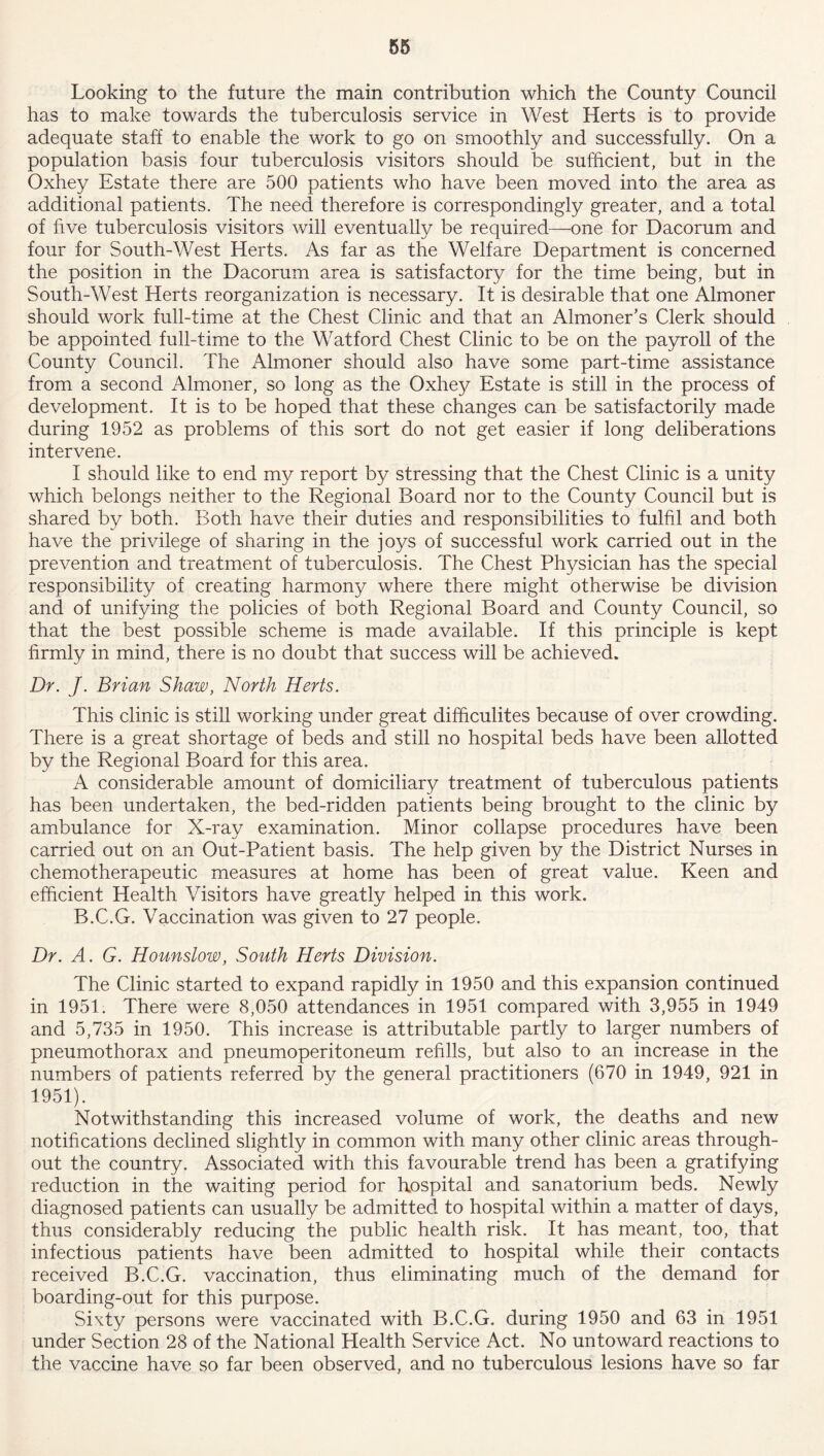 Looking to the future the main contribution which the County Council has to make towards the tuberculosis service in West Herts is to provide adequate staff to enable the work to go on smoothly and successfully. On a population basis four tuberculosis visitors should be sufficient, but in the Oxhey Estate there are 500 patients who have been moved into the area as additional patients. The need therefore is correspondingly greater, and a total of live tuberculosis visitors will eventually be required—one for Dacorum and four for South-West Herts. As far as the Welfare Department is concerned the position in the Dacorum area is satisfactory for the time being, but in South-West Herts reorganization is necessary. It is desirable that one Almoner should work full-time at the Chest Clinic and that an Almoner’s Clerk should be appointed full-time to the Watford Chest Clinic to be on the payroll of the County Council. The Almoner should also have some part-time assistance from a second Almoner, so long as the Oxhey Estate is still in the process of development. It is to be hoped that these changes can be satisfactorily made during 1952 as problems of this sort do not get easier if long deliberations intervene. I should like to end my report by stressing that the Chest Clinic is a unity which belongs neither to the Regional Board nor to the County Council but is shared by both. Both have their duties and responsibilities to fulfil and both have the privilege of sharing in the joys of successful work carried out in the prevention and treatment of tuberculosis. The Chest Physician has the special responsibility of creating harmony where there might otherwise be division and of unifying the policies of both Regional Board and County Council, so that the best possible scheme is made available. If this principle is kept firmly in mind, there is no doubt that success will be achieved. Dr. J. Brian Shaw, North Herts. This clinic is still working under great difficulites because of over crowding. There is a great shortage of beds and still no hospital beds have been allotted by the Regional Board for this area. A considerable amount of domiciliary treatment of tuberculous patients has been undertaken, the bed-ridden patients being brought to the clinic by ambulance for X-ray examination. Minor collapse procedures have been carried out on an Out-Patient basis. The help given by the District Nurses in chemotherapeutic measures at home has been of great value. Keen and efficient Health Visitors have greatly helped in this work. B.C.G. Vaccination was given to 27 people. Dr. A. G. Hounslow, South Herts Division. The Clinic started to expand rapidly in 1950 and this expansion continued in 1951. There were 8,050 attendances in 1951 compared with 3,955 in 1949 and 5,735 in 1950. This increase is attributable partly to larger numbers of pneumothorax and pneumoperitoneum refills, but also to an increase in the numbers of patients referred by the general practitioners (670 in 1949, 921 in 1951). Notwithstanding this increased volume of work, the deaths and new notifications declined slightly in common with many other clinic areas through- out the country. Associated with this favourable trend has been a gratifying reduction in the waiting period for hospital and sanatorium beds. Newly diagnosed patients can usually be admitted to hospital within a matter of days, thus considerably reducing the public health risk. It has meant, too, that infectious patients have been admitted to hospital while their contacts received B.C.G. vaccination, thus eliminating much of the demand for boarding-out for this purpose. Sixty persons were vaccinated with B.C.G. during 1950 and 63 in 1951 under Section 28 of the National Health Service Act. No untoward reactions to the vaccine have so far been observed, and no tuberculous lesions have so far