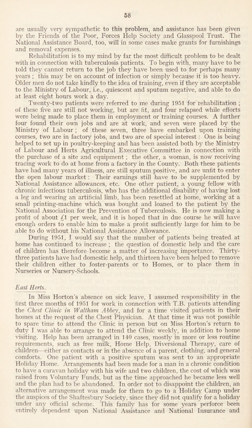 are usually very sympathetic to this problem, and assistance has been given by the Friends of the Poor, Forces Help Society and Glasspool Trust. The National Assistance Board, too, will in some cases make grants for furnishings and removal expenses. Rehabilitation is to my mind by far the most difficult problem to be dealt with in connection with tuberculosis patients. To begin with, many have to be told they cannot return to the job they have been used to for perhaps many years ; this may be on account of infection or simply because it is too heavy. Older men do not take kindly to the idea of training, even if they are acceptable to the Ministry of Labour, i.e., quiescent and sputum negative, and able to do at least eight hours work a day. Twenty-two patients were referred to me during 1951 for rehabilitation ; of these five are still not working, but are fit, and four relapsed while efforts were being made to place them in employment or training courses. A further four found their own jobs and are at work, and seven were placed by the Ministry of Labour ; of these seven, three have embarked upon training courses, two are in factory jobs, and two are of special interest : One is being helped to set up in poultry-keeping and has been assisted both by the Ministry of Labour and Herts Agricultural Executive Committee in connection with the purchase of a site and equipment ; the other, a woman, is now receiving tracing work to do at home from a factory in the County. Both these patients have had many years of illness, are still sputum positive, and are unfit to enter the open labour market : Their earnings still have to be supplemented by National Assistance allowances, etc. One other patient, a young fellow with chronic infectious tuberculosis, who has the additional disability of having lost a leg and wearing an artificial limb, has been resettled at home, working at a small printing-machine which was bought and loaned to the patient by the National Association for the Prevention of Tuberculosis. He is now making a profit of about £1 per week, and it is hoped that in due course he will have enough orders to enable him to make a profit sufficiently large for him to be able to do without his National Assistance Allowance. During 1951, I would say that the number of patients being treated at home has continued to increase ; the question of domestic help and the care of children has therefore become a matter of increasing importance. Thirty- three patients have had domestic help, and thirteen have been helped to remove their children either to foster-parents or to Homes, or to place them in Nurseries or Nursery-Schools. East Herts. In Miss Horton’s absence on sick leave, I assumed responsibility in the first three months of 1951 for work in connection with T.B. patients attending the Chest Clinic in Waltham Abbey, and for a time visited patients in their homes at the request of the Chest Physician. At that time it was not possible to spare time to attend the Clinic in person but on Miss Horton’s return to duty I was able to arrange to attend the Clinic weekly, in addition to home visiting. Help has been arranged in 140 cases, mostly in more or less routine requirements, such as free milk, Home Help, Diversional Therapy, care of children—either as contacts or in the absence of a parent, clothing, and general comforts. One patient with a positive sputum was sent to an appropriate Holiday Home. Arrangements had been made for a man in a chronic condition to have a caravan holiday with his wife and two children, the cost of which was raised from Voluntary Funds, but as the time approached he became less well and the plan had to be abandoned. In order not to disappoint the children, an alternative arrangement was made for them to go to a Holiday Camp under the auspices of the Shaftesbury Society, since they did not qualify for a holiday under any official scheme. This family has for some years perforce been entirely dependent upon National Assistance and National Insurance and