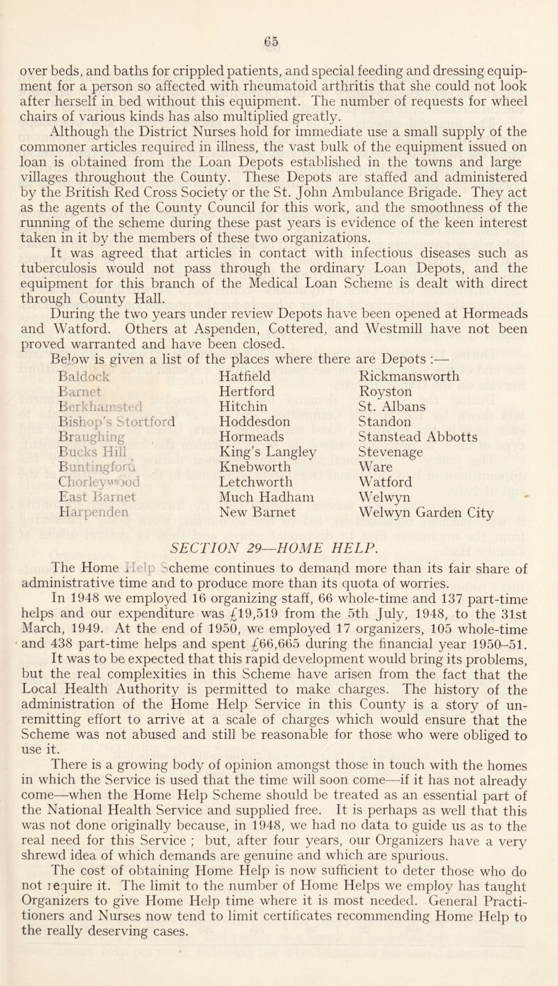 over beds, and baths for crippled patients, and special feeding and dressing equip- ment for a person so affected with rheumatoid arthritis that she could not look after herself in bed without this equipment. The number of requests for wheel chairs of various kinds has also multiplied greatly. Although the District Nurses hold for immediate use a small supply of the commoner articles required in illness, the vast bulk of the equipment issued on loan is obtained from the Loan Depots established in the towns and large villages throughout the County. These Depots are staffed and administered by the British Red Cross Society or the St. John Ambulance Brigade. They act as the agents of the County Council for this work, and the smoothness of the running of the scheme during these past years is evidence of the keen interest taken in it by the members of these two organizations. It was agreed that articles in contact with infectious diseases such as tuberculosis would not pass through the ordinary Loan Depots, and the equipment for this branch of the Medical Loan Scheme is dealt with direct through County Hall. During the two years under review Depots have been opened at Hormeads and Watford. Others at Aspenden, Cottered, and Westmill have not been proved warranted and have been closed. Beffiw is given a list of the places where there are Depots :— Baldock Barnet Berkhair b Bishop's Stortford Braughing Bucks Hill Buntingfora Clio riey wood East Barnet Harpenden Hatfield Hertford Hitchin Hoddesdon Hormeads King’s Langley Knebworth Letchworth Much Hadham New Barnet Rickmansworth Royston St. Albans Standon Stanstead Abbotts Stevenage Ware Watford Welwyn Welwyn Garden City SECTION 29—HOME HELP. The Home Help Scheme continues to demand more than its fair share of administrative time and to produce more than its quota of worries. In 1948 we employed 16 organizing staff, 66 whole-time and 137 part-time helps and our expenditure was £19,519 from the 5th July, 1948, to the 31st March, 1949. At the end of 1950, we employed 17 organizers, 105 whole-time and 438 part-time helps and spent £66,665 during the financial year 1950-51. It was to be expected that this rapid development would bring its problems, but the real complexities in this Scheme have arisen from the fact that the Local Health Authority is permitted to make charges. The history of the administration of the Home Help Service in this County is a story of un- remitting effort to arrive at a scale of charges which would ensure that the Scheme was not abused and still be reasonable for those who were obliged to use it. There is a growing body of opinion amongst those in touch with the homes in which the Service is used that the time will soon come—if it has not already come—when the Home Help Scheme should be treated as an essential part of the National Health Service and supplied free. It is perhaps as well that this was not done originally because, in 1948, we had no data to guide us as to the real need for this Service ; but, after four years, our Organizers have a very shrewd idea of which demands are genuine and which are spurious. The cost of obtaining Home Help is now sufficient to deter those who do not require it. The limit to the number of Home Helps we employ has taught Organizers to give Home Help time where it is most needed. General Practi- tioners and Nurses now tend to limit certificates recommending Home Help to the really deserving cases.