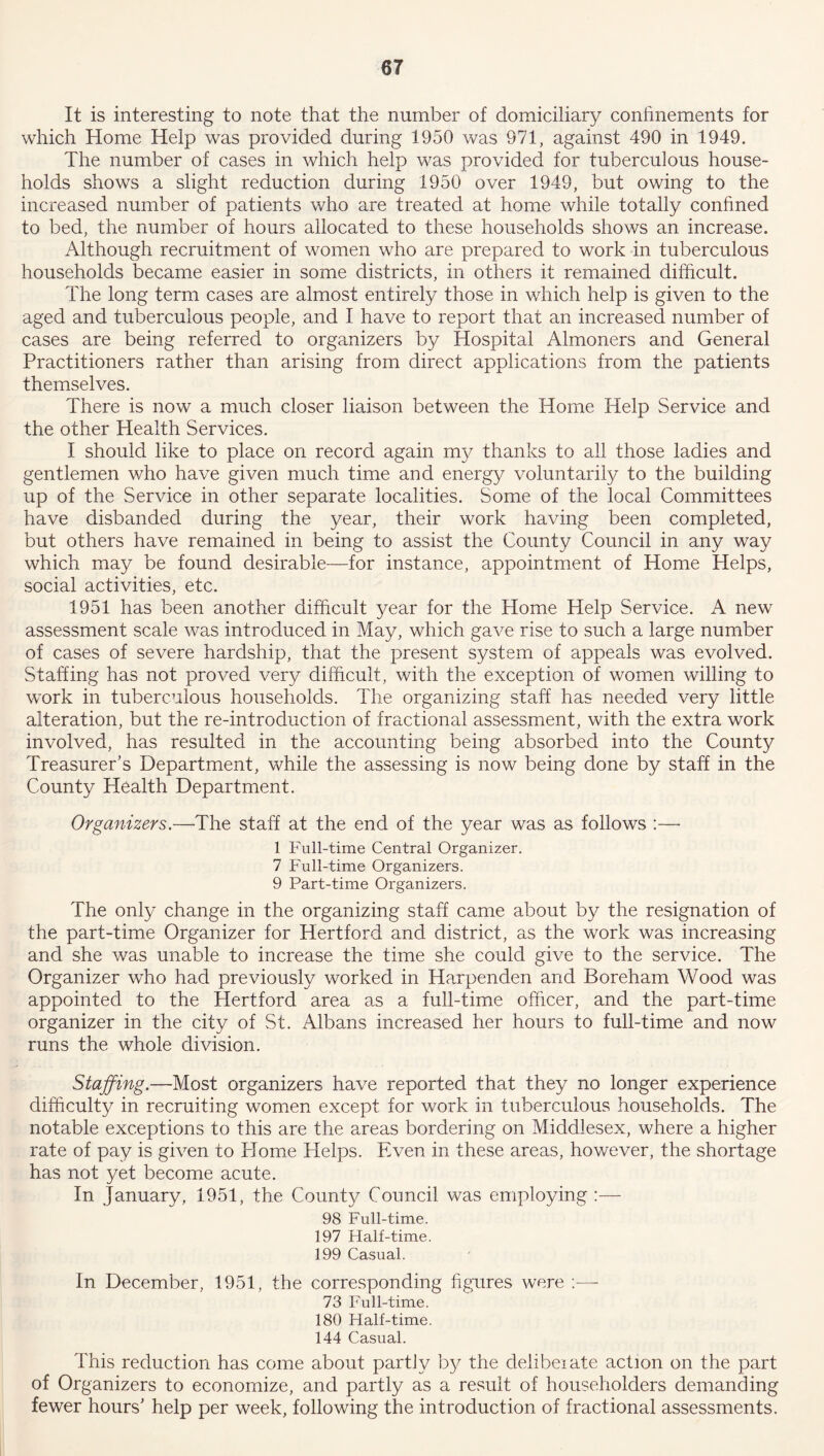 It is interesting to note that the number of domiciliary confinements for which Home Help was provided during 1950 was 971, against 490 in 1949. The number of cases in which help was provided for tuberculous house- holds shows a slight reduction during 1950 over 1949, but owing to the increased number of patients who are treated at home while totally confined to bed, the number of hours allocated to these households shows an increase. Although recruitment of women who are prepared to work in tuberculous households became easier in some districts, in others it remained difficult. The long term cases are almost entirely those in which help is given to the aged and tuberculous people, and I have to report that an increased number of cases are being referred to organizers by Hospital Almoners and General Practitioners rather than arising from direct applications from the patients themselves. There is now a much closer liaison between the Home Help Service and the other Health Services. I should like to place on record again my thanks to all those ladies and gentlemen who have given much time and energy voluntarily to the building up of the Service in other separate localities. Some of the local Committees have disbanded during the year, their work having been completed, but others have remained in being to assist the County Council in any way which may be found desirable—for instance, appointment of Home Helps, social activities, etc. 1951 has been another difficult year for the Home Help Service. A new assessment scale was introduced in May, which gave rise to such a large number of cases of severe hardship, that the present system of appeals was evolved. Staffing has not proved very difficult, with the exception of women willing to work in tuberculous households. The organizing staff has needed very little alteration, but the re-introduction of fractional assessment, with the extra work involved, has resulted in the accounting being absorbed into the County Treasurer's Department, while the assessing is now being done by staff in the County Health Department. Organizers.—The staff at the end of the year was as follows :— 1 Full-time Central Organizer. 7 Full-time Organizers. 9 Part-time Organizers. The only change in the organizing staff came about by the resignation of the part-time Organizer for Hertford and district, as the work was increasing and she was unable to increase the time she could give to the service. The Organizer who had previously worked in Harpenden and Boreham Wood was appointed to the Hertford area as a full-time officer, and the part-time organizer in the city of St. Albans increased her hours to full-time and now runs the whole division. Staffing.—Most organizers have reported that they no longer experience difficulty in recruiting women except for work in tuberculous households. The notable exceptions to this are the areas bordering on Middlesex, where a higher rate of pay is given to Home Helps. Even in these areas, however, the shortage has not yet become acute. In January, 1951, the County Council was employing :— 98 Full-time. 197 Half-time. 199 Casual. In December, 1951, the corresponding figures were :— 73 Full-time. 180 Half-time. 144 Casual. This reduction has come about partly by the clelibeiate action on the part of Organizers to economize, and partly as a result of householders demanding fewer hours' help per week, following the introduction of fractional assessments.