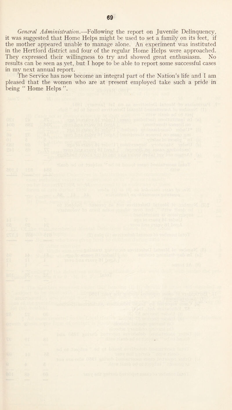 General Administration.—Following the report on Juvenile Delinquency, it was suggested that Home Helps might be used to set a family on its feet, if the mother appeared unable to manage alone. An experiment was instituted in the Hertford district and four of the regular Home Helps were approached. They expressed their willingness to try and showed great enthusiasm. No results can be seen as yet, but I hope to be able to report some successful cases in my next annual report. The Service has now become an integral part of the Nation’s life and I am pleased that the women who are at present employed take such a pride in being  Home Helps ”.