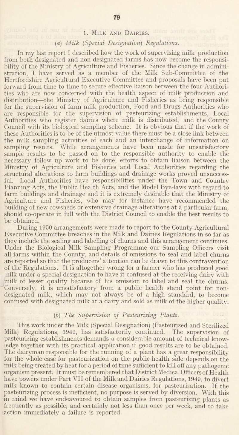 1. Milk and Dairies. (a) Milk (Special Designation) Regulations. In my last report I described how the work of supervising milk production from both designated and non-designated farms has now become the responsi- bility of the Ministry of Agriculture and Fisheries. Since the change in admini- stration, I have served as a member of the Milk Sub-Committee of the Hertfordshire Agricultural Executive Committee and proposals have been put forward from time to time to secure effective liaison between the four Authori- ties who are now concerned with the health aspect of milk production and distribution—the Ministry of Agriculture and Fisheries as being responsible for the supervision of farm milk production, Food and Drugs Authorities who are responsible for the supervision of pasteurizing establishments, Local Authorities who register dairies where milk is distributed, and the County Council with its biological sampling scheme. It is obvious that if the work of these Authorities is to be of the utmost value there must be a close link between the milk sampling activities of each and an interchange of information on sampling results. While arrangements have been made for unsatisfactory sample results to be passed on to the responsible authority to enable the necessary follow up work to be done, efforts to obtain liaison between the Ministry of Agriculture and Fisheries and Local Authorities regarding the structural alterations to farm buildings and drainage works proved unsuccess- ful. Local Authorities have responsibilities under the Town and Country Planning Acts, the Public Health Acts, and the Model Bye-laws with regard to farm buildings and drainage and it is extremely desirable that the Ministry of Agriculture and Fisheries, who may for instance have recommended the building of new cowsheds or extensive drainage alterations at a particular farm, should co-operate in full with the District Council to enable the best results to be obtained. During 1950 arrangements were made to report to the County Agricultural Executive Committee breaches in the Milk and Dairies Regulations in so far as they include the sealing and labelling of churns and this arrangement continues. Under the Biological Milk Sampling Programme our Sampling Officers visit all farms within the County, and details of omissions to seal and label churns are reported so that the producers’ attention can be drawn to this contravention of the Regulations. It is altogether wrong for a farmer who has produced good nilk under a special designation to have it confused at the receiving dairy with milk of lesser quality because of his omission to label and seal the churns. Conversely, it is unsatisfactory from a public health stand point for non- designated milk, which may not always be of a high standard, to become confused with designated milk at a dairy and sold as milk of the higher quality. (b) The Supervision of Pasteurizing Plants. This work under the Milk (Special Designation) (Pasteurized and Sterilized Milk) Regulations, 1949, has satisfactorily continued. The supervision of pasteurizing establishments demands a considerable amount of technical know- ledge together with its practical application if good results are to be obtained. The dairyman responsible for the running of a plant has a great responsibility for the whole case for pasteurization on the public health side depends on the milk being treated by heat for a period of time sufficient to kill off any pathogenic organism present. It must be remembered that District Medical Officers of Health have powers under Part VII of the Milk and Dairies Regulations, 1949, to divert milk known to contain certain disease organisms, for pasteurization. If the pasteurizing process is inefficient, no purpose is served by diversion. With this in mind we have endeavoured to obtain samples from pasteurizing plants as frequently as possible, and certainly not less than once per week, and to take action immediately a failure is reported.