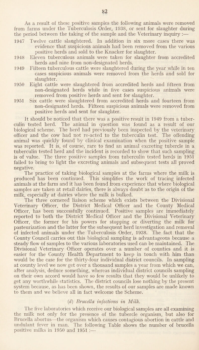 As a result of these positive samples the following animals were removed from farms under the Tuberculosis Order, 1938, or sent for slaughter during the period between the taking of the sample and the Veterinary inquiry :— 1947 Twelve cattle slaughtered. In addition in six more cases there was evidence that suspicious animals had been removed from the various positive herds and sold to the Knacker for slaughter. 1948 Eleven tuberculous animals were taken for slaughter from accredited herds and nine from non-designated herds. 1949 Fifteen tuberculous cattle were slaughtered during the year while in ten cases suspicious animals were removed from the herds and sold for slaughter. 1950 Eight cattle were slaughtered from accredited herds and fifteen from non-designated herds while in five cases suspicious animals were removed from positive herds and sent for slaughter. 1951 Six cattle were slaughtered from accredited herds and fourteen from non-designated herds. Fifteen suspicious animals were removed from positive herds and sent for slaughter. It should be noticed that there was a positive result in 1949 from a tuber- culin tested herd. The animal in question was found as a result of our biological scheme. The herd had previously been inspected by the veterinary officer and the cow had not re-acted to the tuberculin test. The offending animal was quickly found by clinical examination when the positive sample was reported. It is, of course, rare to find an animal excreting tubercle in a tuberculin tested herd and the incident is recorded to show that such sampling is of value. The three positive samples from tuberculin tested herds in 1951 failed to bring to light the excreting animals and subsequent tests all proved negative. The practice of taking biological samples at the farms where the milk is produced has been continued. This simplifies the work of tracing infected animals at the farm and it has been found from experience that where biological samples are taken at retail dairies, there is always doubt as to the origin of the milk, especially at dairies where the milk is bulked. The three cornered liaison scheme which exists between the Divisional Veterinary Officer, the District Medical Officer and the County Medical Officer, has been successfully continued. Positive samples are immediately reported to both the District Medical Officer and the Divisional Veterinary Officer, the former for his powers for stopping or diverting the milk for pasteurization and the latter for the subsequent herd investigation and removal of infected animals under the Tuberculosis Order, 1938. The fact that the County Council carries out this biological sampling is advantageous because a steady flow of samples to the various laboratories used can be maintained. The Divisional Veterinary Officer operates over a number of counties and it is easier for the County Health Department to keep in touch with him than would be the case for the thirty-four individual district councils. In sampling at county level we now get over a thousand samples a year from which we can, after analysis, deduce something, whereas individual district councils sampling on their own accord would have so few results that they would be unlikely to get any worthwhile statistics. The district councils lose nothing by the present system because, as has been shown, the results of our samples are made known to them and we believe all in fact welcome the Scheme. (d) Brucella infections in Milk. The five laboratories which receive our biological samples are all examining the milk not only for the presence of the tubercle organism, but also for Brucella abortus—the organism which causes contagious abortion in cattle and undulant fever in man. The following Table shows the number of brucella positive milks in 1950 and 1951 :—