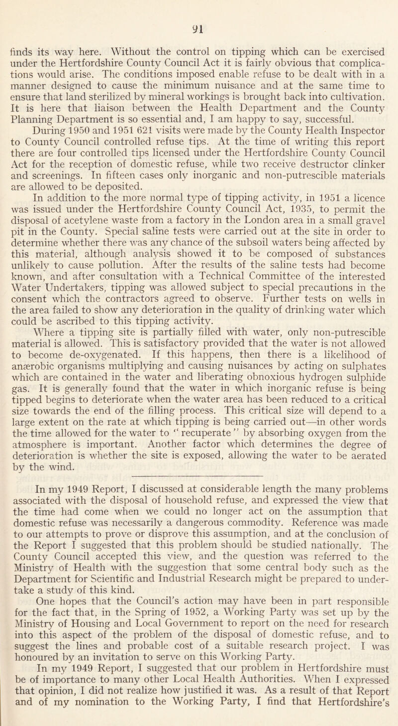 finds its way here. Without the control on tipping which can be exercised under the Hertfordshire County Council Act it is fairly obvious that complica- tions would arise. The conditions imposed enable refuse to be dealt with in a manner designed to cause the minimum nuisance and at the same time to ensure that land sterilized by mineral workings is brought back into cultivation. It is here that liaison between the Health Department and the County Planning Department is so essential and, I am happy to say, successful. During 1950 and 1951 621 visits were made by the County Health Inspector to County Council controlled refuse tips. At the time of writing this report there are four controlled tips licensed under the Hertfordshire County Council Act for the reception of domestic refuse, while two receive destructor clinker and screenings. In fifteen cases only inorganic and non-putrescible materials are allowed to be deposited. In addition to the more normal type of tipping activity, in 1951 a licence was issued under the Hertfordshire County Council Act, 1935, to permit the disposal of acetylene waste from a factory in the London area in a small gravel pit in the County. Special saline tests were carried out at the site in order to determine whether there was any chance of the subsoil waters being affected by this material, although analysis showed it to be composed of substances unlikely to cause pollution. After the results of the saline tests had become known, and after consultation with a Technical Committee of the interested Water Undertakers, tipping was allowed subject to special precautions in the consent which the contractors agreed to observe. Further tests on wells in the area failed to show any deterioration in the quality of drinking water which could be ascribed to this tipping activity. Where a tipping site is partially filled with water, only non-putrescible material is allowed. This is satisfactory provided that the water is not allowed to become de-oxygenated. If this happens, then there is a likelihood of anaerobic organisms multiplying and causing nuisances by acting on sulphates which are contained in the water and liberating obnoxious hydrogen sulphide gas. It is generally found that the water in which inorganic refuse is being tipped begins to deteriorate when the water area has been reduced to a critical size towards the end of the filling process. This critical size will depend to a large extent on the rate at which tipping is being carried out—in other words the time allowed for the water to recuperate ” by absorbing oxygen from the atmosphere is important. Another factor which determines the degree of deterioration is whether the site is exposed, allowing the water to be aerated by the wind. In my 1949 Report, I discussed at considerable length the many problems associated with the disposal of household refuse, and expressed the view that the time had come when we could no longer act on the assumption that domestic refuse was necessarily a dangerous commodity. Reference was made to our attempts to prove or disprove this assumption, and at the conclusion of the Report I suggested that this problem should be studied nationally. The County Council accepted this view, and the question was referred to the Ministry of Health with the suggestion that some central body such as the Department for Scientific and Industrial Research might be prepared to under- take a study of this kind. One hopes that the Council's action may have been in part responsible for the fact that, in the Spring of 1952, a Working Party was set up by the Ministry of Housing and Local Government to report on the need for research into this aspect of the problem of the disposal of domestic refuse, and to suggest the lines and probable cost of a suitable research project. I was honoured by an invitation to serve on this Working Party. In my 1949 Report, I suggested that our problem in Hertfordshire must be of importance to many other Local Health Authorities. When I expressed that opinion, I did not realize how justified it was. As a result of that Report and of my nomination to the Working Party, I find that Hertfordshire's