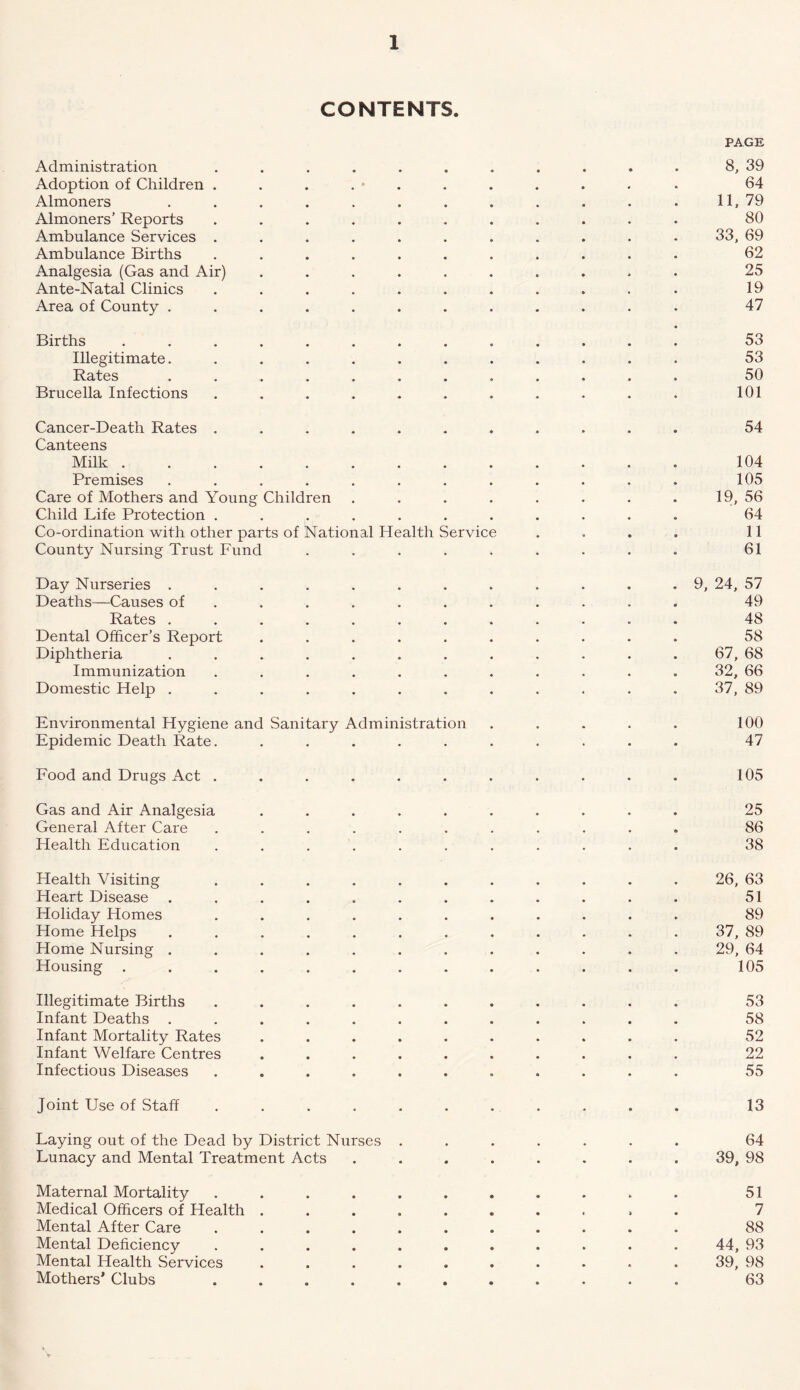 CONTENTS. PAGE Administration ........... 8, 39 Adoption of Children ........... 64 Almoners . . . . . . . . . . . . 11, 79 Almoners’ Reports ........... 80 Ambulance Services ........... 33, 69 Ambulance Births ........... 62 Analgesia (Gas and Air) .......... 25 Ante-Natal Clinics ........... 19 Area of County ............ 47 Births ............. 53 Illegitimate............ 53 Rates ............ 50 Brucella Infections . . . . . . . . . . . 101 Cancer-Death Rates ........... 54 Canteens Milk 104 Premises ............ 105 Care of Mothers and Young Children . . . . . . . . 19, 56 Child Life Protection ........... 64 Co-ordination with other parts of National Health Service .... 11 County Nursing Trust Fund ......... 61 Day Nurseries ............ 9, 24, 57 Deaths—Causes of .......... 49 Rates ............ 48 Dental Officer’s Report .......... 58 Diphtheria ............ 67, 68 Immunization ........... 32, 66 Domestic Help ............ 37, 89 Environmental Hygiene and Sanitary Administration . . . . . 100 Epidemic Death Rate. .......... 47 Food and Drugs Act ........... 105 Gas and Air Analgesia .......... 25 General After Care ........... 86 Health Education ........... 38 Health Visiting ........... 26, 63 Heart Disease ............ 51 Holiday Homes ........... 89 Home Helps ............ 37, 89 Home Nursing ............ 29, 64 Housing ............. 105 Illegitimate Births ........... 53 Infant Deaths ............ 58 Infant Mortality Rates .......... 52 Infant Welfare Centres .......... 22 Infectious Diseases ........... 55 Joint Use of Staff ........... 13 Laying out of the Dead by District Nurses ....... 64 Lunacy and Mental Treatment Acts ........ 39, 98 Maternal Mortality ........... 51 Medical Officers of Health .......... 7 Mental After Care ........... 88 Mental Deficiency ........... 44, 93 Mental Health Services .......... 39, 98 Mothers' Clubs ........... 63