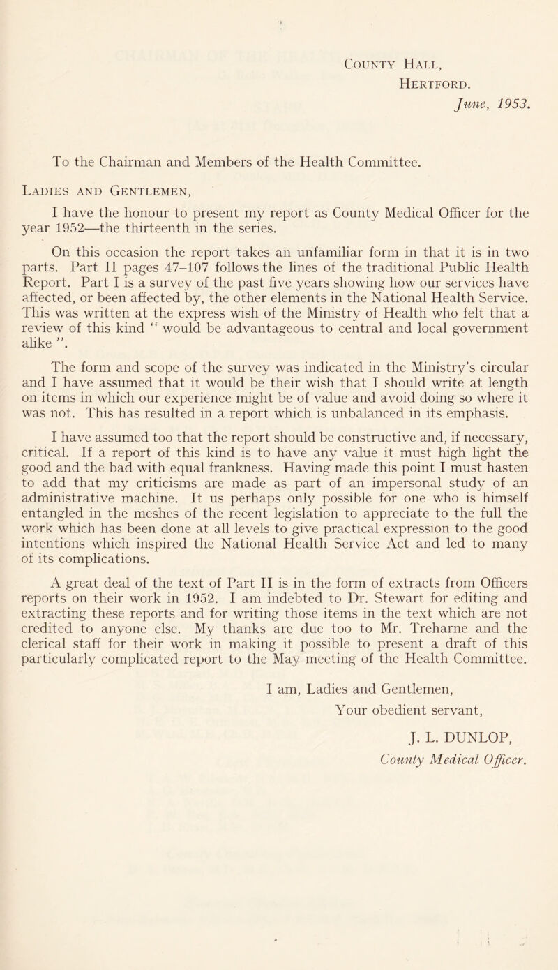 County Hall, Hertford. June, 1953. To the Chairman and Members of the Health Committee. Ladies and Gentlemen, I have the honour to present my report as County Medical Officer for the year 1952—the thirteenth in the series. On this occasion the report takes an unfamiliar form in that it is in two parts. Part II pages 47-107 follows the lines of the traditional Public Health Report. Part I is a survey of the past five years showing how our services have affected, or been affected by, the other elements in the National Health Service. This was written at the express wish of the Ministry of Health who felt that a review of this kind “ would be advantageous to central and local government alike ”. The form and scope of the survey was indicated in the Ministry’s circular and I have assumed that it would be their wish that I should write at length on items in which our experience might be of value and avoid doing so where it was not. This has resulted in a report which is unbalanced in its emphasis. I have assumed too that the report should be constructive and, if necessary, critical. If a report of this kind is to have any value it must high light the good and the bad with equal frankness. Having made this point I must hasten to add that my criticisms are made as part of an impersonal study of an administrative machine. It us perhaps only possible for one who is himself entangled in the meshes of the recent legislation to appreciate to the full the work which has been done at all levels to give practical expression to the good intentions which inspired the National Health Service Act and led to many of its complications. A great deal of the text of Part II is in the form of extracts from Officers reports on their work in 1952. I am indebted to Dr. Stewart for editing and extracting these reports and for writing those items in the text which are not credited to anyone else. My thanks are due too to Mr. Treharne and the clerical staff for their work in making it possible to present a draft of this particularly complicated report to the May meeting of the Health Committee. I am, Ladies and Gentlemen, Your obedient servant, J. L. DUNLOP, County Medical Officer.