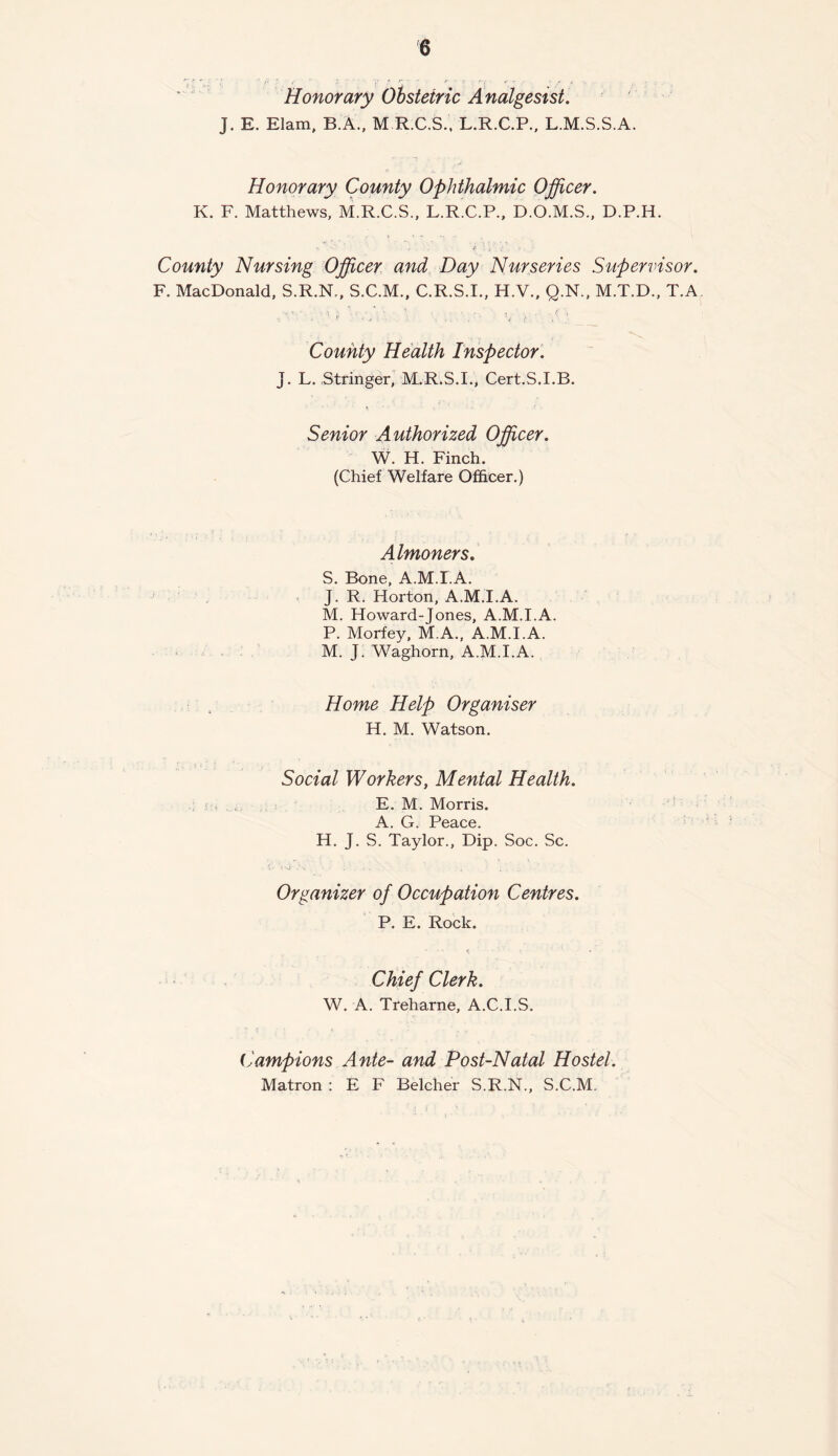 Honorary Obstetric Analgesist. J. E. Elam, B.A., M R.C.S., L.R.C.P., L.M.S.S.A. Honorary County Ophthalmic Officer. K. F. Matthews, M.R.C.S., L.R.C.P., D.O.M.S., D.P.H. County Nursing Officer and Day Nurseries Supervisor. F. MacDonald, S.R.N., S.C.M., C.R.S.I., H.V., Q.N., M.T.D., T.A County Health Inspector. j. L. Stringer, M.R.S.I., Cert.S.I.B. Senior Authorized Officer. W. H. Finch. (Chief Welfare Officer.) Almoners. S. Bone, A.M.I.A. J. R. Horton, A.M.I.A. M. Howard-Jones, A.M.I.A. P. Morfey, M.A., A.M.I.A. M. J. Waghorn, A.M.I.A. Home Help Organiser H. M. Watson. Social Workers, Mental Health. E. M. Morris. A. G. Peace. H. J. S. Taylor., Dip. Soc. Sc. Organizer of Occupation Centres. P. E. Rock. Chief Clerk. W. A. Treharne, A.C.I.S. Campions Ante- and Post-Natal Hostel. Matron : E F Belcher S.R.N., S.C.M.