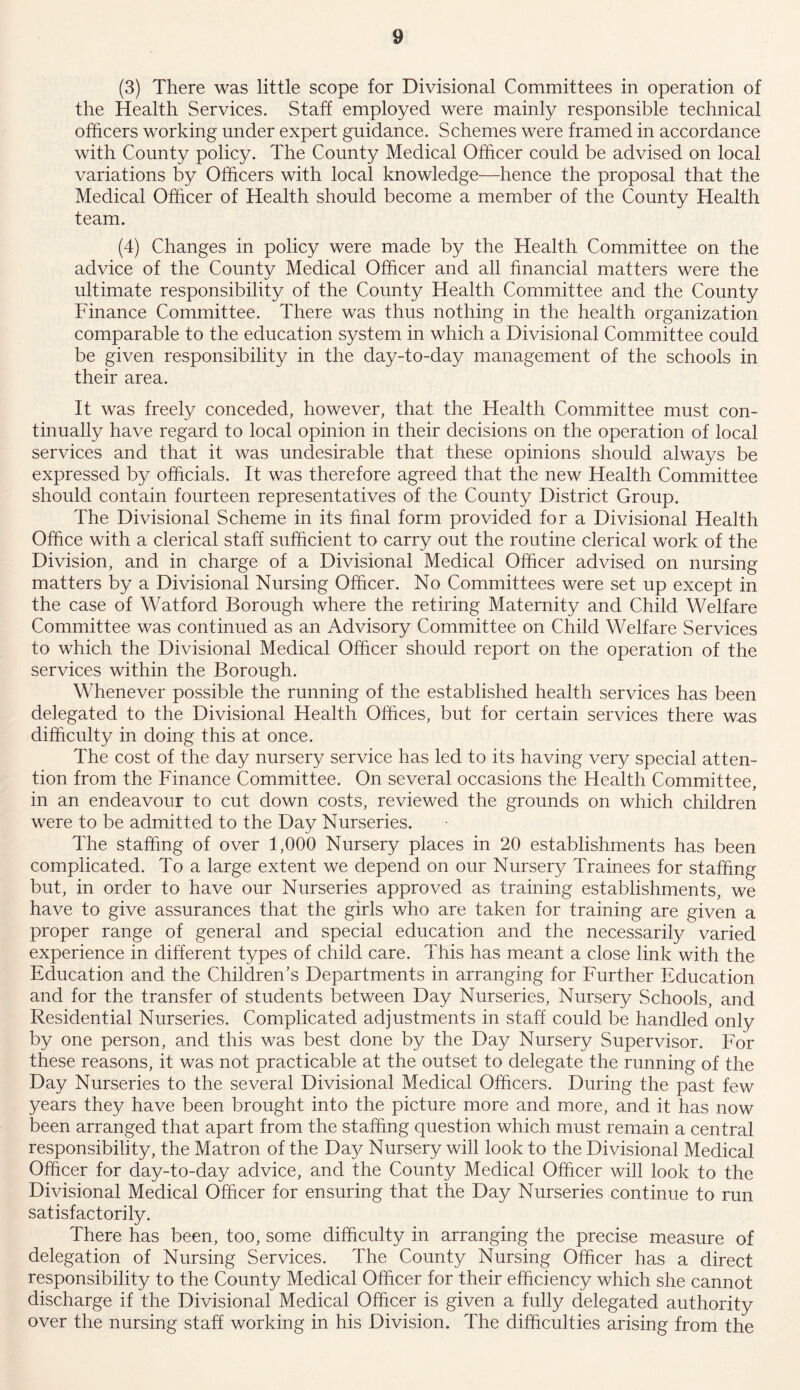 (3) There was little scope for Divisional Committees in operation of the Health Services. Staff employed were mainly responsible technical officers working under expert guidance. Schemes were framed in accordance with County policy. The County Medical Officer could be advised on local variations by Officers with local knowledge—hence the proposal that the Medical Officer of Health should become a member of the County Health team. (4) Changes in policy were made by the Health Committee on the advice of the County Medical Officer and all financial matters were the ultimate responsibility of the County Health Committee and the County Finance Committee. There was thus nothing in the health organization comparable to the education system in which a Divisional Committee could be given responsibility in the day-to-day management of the schools in their area. It was freely conceded, however, that the Health Committee must con- tinually have regard to local opinion in their decisions on the operation of local services and that it was undesirable that these opinions should always be expressed by officials. It was therefore agreed that the new Health Committee should contain fourteen representatives of the County District Group. The Divisional Scheme in its final form provided for a Divisional Health Office with a clerical staff sufficient to carry out the routine clerical work of the Division, and in charge of a Divisional Medical Officer advised on nursing matters by a Divisional Nursing Officer. No Committees were set up except in the case of Watford Borough where the retiring Maternity and Child Welfare Committee was continued as an Advisory Committee on Child Welfare Services to which the Divisional Medical Officer should report on the operation of the services within the Borough. Whenever possible the running of the established health services has been delegated to the Divisional Health Offices, but for certain services there was difficulty in doing this at once. The cost of the day nursery service has led to its having very special atten- tion from the Finance Committee. On several occasions the Health Committee, in an endeavour to cut down costs, reviewed the grounds on which children were to be admitted to the Day Nurseries. The staffing of over 1,000 Nursery places in 20 establishments has been complicated. To a large extent we depend on our Nursery Trainees for staffing but, in order to have our Nurseries approved as training establishments, we have to give assurances that the girls who are taken for training are given a proper range of general and special education and the necessarily varied experience in different types of child care. This has meant a close link with the Education and the Children’s Departments in arranging for Further Education and for the transfer of students between Day Nurseries, Nursery Schools, and Residential Nurseries. Complicated adjustments in staff could be handled only by one person, and this was best done by the Day Nursery Supervisor. For these reasons, it was not practicable at the outset to delegate the running of the Day Nurseries to the several Divisional Medical Officers. During the past few years they have been brought into the picture more and more, and it has now been arranged that apart from the staffing question which must remain a central responsibility, the Matron of the Day Nursery will look to the Divisional Medical Officer for day-to-day advice, and the County Medical Officer will look to the Divisional Medical Officer for ensuring that the Day Nurseries continue to run satisfactorily. There has been, too, some difficulty in arranging the precise measure of delegation of Nursing Services. The County Nursing Officer has a direct responsibility to the County Medical Officer for their efficiency which she cannot discharge if the Divisional Medical Officer is given a fully delegated authority over the nursing staff working in his Division. The difficulties arising from the