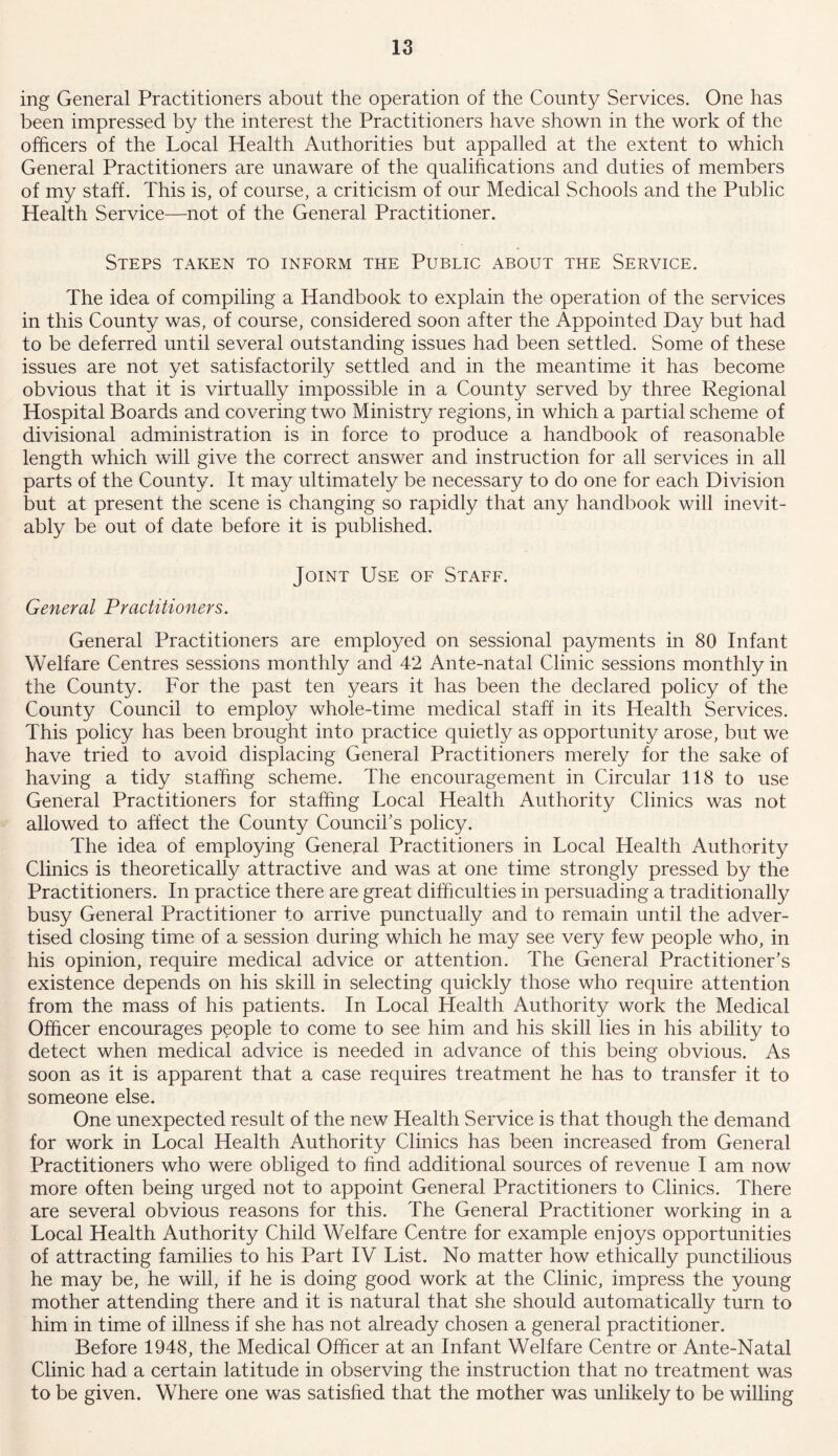 ing General Practitioners about the operation of the County Services. One has been impressed by the interest the Practitioners have shown in the work of the officers of the Local Health Authorities but appalled at the extent to which General Practitioners are unaware of the qualifications and duties of members of my staff. This is, of course, a criticism of our Medical Schools and the Public Health Service—not of the General Practitioner. Steps taken to inform the Public about the Service. The idea of compiling a Handbook to explain the operation of the services in this County was, of course, considered soon after the Appointed Day but had to be deferred until several outstanding issues had been settled. Some of these issues are not yet satisfactorily settled and in the meantime it has become obvious that it is virtually impossible in a County served by three Regional Hospital Boards and covering two Ministry regions, in which a partial scheme of divisional administration is in force to produce a handbook of reasonable length which will give the correct answer and instruction for all services in all parts of the County. It may ultimately be necessary to do one for each Division but at present the scene is changing so rapidly that any handbook will inevit- ably be out of date before it is published. Joint Use of Staff. General Practitioners. General Practitioners are employed on sessional payments in 80 Infant Welfare Centres sessions monthly and 42 Ante-natal Clinic sessions monthly in the County. For the past ten years it has been the declared policy of the County Council to employ whole-time medical staff in its Health Services. This policy has been brought into practice quietly as opportunity arose, but we have tried to avoid displacing General Practitioners merely for the sake of having a tidy staffing scheme. The encouragement in Circular 118 to use General Practitioners for staffing Local Health Authority Clinics was not allowed to affect the County Council’s policy. The idea of employing General Practitioners in Local Health Authority Clinics is theoretically attractive and was at one time strongly pressed by the Practitioners. In practice there are great difficulties in persuading a traditionally busy General Practitioner to arrive punctually and to remain until the adver- tised closing time of a session during which he may see very few people who, in his opinion, require medical advice or attention. The General Practitioner’s existence depends on his skill in selecting quickly those who require attention from the mass of his patients. In Local Health Authority work the Medical Officer encourages people to come to see him and his skill lies in his ability to detect when medical advice is needed in advance of this being obvious. As soon as it is apparent that a case requires treatment he has to transfer it to someone else. One unexpected result of the new Health Service is that though the demand for work in Local Health Authority Clinics has been increased from General Practitioners who were obliged to find additional sources of revenue I am now more often being urged not to appoint General Practitioners to Clinics. There are several obvious reasons for this. The General Practitioner working in a Local Health Authority Child Welfare Centre for example enjoys opportunities of attracting families to his Part IV List. No matter how ethically punctilious he may be, he will, if he is doing good work at the Clinic, impress the young mother attending there and it is natural that she should automatically turn to him in time of illness if she has not already chosen a general practitioner. Before 1948, the Medical Officer at an Infant Welfare Centre or Ante-Natal Clinic had a certain latitude in observing the instruction that no treatment was to be given. Where one was satisfied that the mother was unlikely to be willing