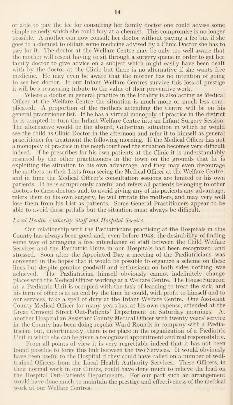 or able to pay the fee for consulting her family doctor one could advise some simple remedy which she could buy at a chemist. This compromise is no longer possible. A mother can now consult her doctor without paying a fee but if she goes to a chemist to obtain some medicine advised by a Clinic Doctor she has to pay for it. The doctor at the Welfare Centre may be only too well aware that the mother will resent having to sit through a surgery queue in order to get her family doctor to give advice on a subject which might easily have been dealt with by the doctor at the Clinic but there is no alternative if she wants free medicine. He may even be aware that the mother has no intention of going to see her doctor. If our Infant Welfare Centres survive this loss of prestige it will be a reassuring tribute to the value of their preventive work. Where a doctor in general practice in the locality is also acting as Medical Officer at the Welfare Centre the situation is much more or much less com- plicated. A proportion of the mothers attending the Centre will be on his general practitioner list. If he has a virtual monopoly of practice in the district he is tempted to turn the Infant Welfare Centre into an Infant Surgery Session. The alternative would be the absurd, Gilbertian, situation in which he would see the child as Clinic Doctor in the afternoon and refer it to himself as general practitioner for treatment the following morning. If the Medical Officer has not a monopoly of practice in the neighbourhood the situation becomes very difficult indeed. If he prescribes for his own patients at the Clinic it is understandably resented by the other practitioners in the town on the grounds that he is exploiting the situation to his own advantage, and they may even discourage the mothers on their Lists from seeing the Medical Officer at the Welfare Centre, and in time the Medical Officer’s consultation sessions are limited to his own patients. If he is scrupulously careful and refers all patients belonging to other doctors to these doctors and, to avoid giving any of his patients any advantage, refers them to his own surgery, he will irritate the mothers, and may very well lose them from his List as patients. Some General Practitioners appear to be able to avoid these pitfalls but the situation must always be difficult. Local Health Authority Stuff and Hospital Service. Our relationship with the Paediatricians practising at the Hospitals in this County has always been good and, even before 1948, the desirability of finding some way of arranging a free interchange of staff between the Child Welfare Services and the Paediatric Units in our Hospitals had been recognized and stressed. Soon after the Appointed Day a meeting of the Paediatricians was convened in the hopes that it would be possible to organize a scheme on these lines but despite genuine goodwill and enthusiasm on both sides nothing was achieved. The Paediatrician himself obviously cannot indefinitely change places with the Medical Officer working at a Welfare Centre. The House Surgeon at a Paediatric Unit is occupied with the task of learning to treat the sick, and his term of office is at an end by the time he could, with profit to himself and to our services, take a spell of duty at the Infant Welfare Centre. One Assistant County Medical Officer for many years has, at his own expense, attended at the Great Ormond Street Out-Patients’ Department on Saturday mornings. At another Hospital an Assistant County Medical Officer with twenty years’ service in the County has been doing regular Ward Rounds in company with a Paedia- trician but, unfortunately, there is no place in the organization of a Paediatric Unit in which she can be given a recognized appointment and real responsibility. From all points of view it is very regrettable indeed that it has not been found possible to forge this link between the two Services. It would obviously have been useful to the Hospital if they could have called on a number of well- trained Officers from the Local Health Authority Services. These Officers, in their normal work in our Clinics, could have done much to relieve the load on the Hospital Out-Patients Departments. For our part such an arrangement would have done much to maintain the prestige and effectiveness of the medical work at our Welfare Centres.
