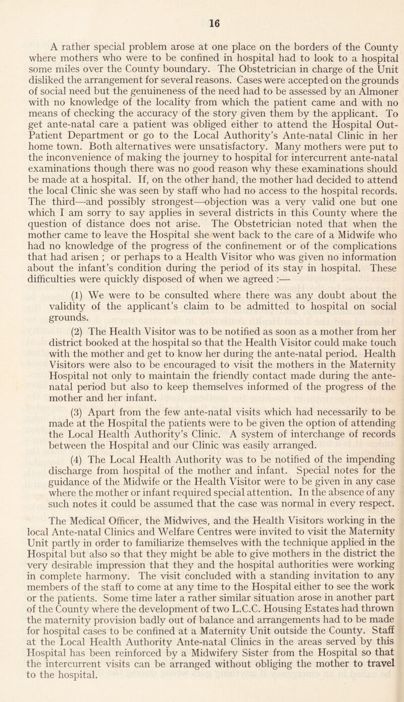 A rather special problem arose at one place on the borders of the County where mothers who were to be confined in hospital had to look to a hospital some miles over the County boundary. The Obstetrician in charge of the Unit disliked the arrangement for several reasons. Cases were accepted on the grounds of social need but the genuineness of the need had to be assessed by an Almoner with no knowledge of the locality from which the patient came and with no means of checking the accuracy of the story given them by the applicant. To get ante-natal care a patient was obliged either to attend the Hospital Out- Patient Department or go to the Local Authority’s Ante-natal Clinic in her home town. Both alternatives were unsatisfactory. Many mothers were put to the inconvenience of making the journey to hospital for intercurrent ante-natal examinations though there was no good reason why these examinations should be made at a hospital. If, on the other hand, the mother had decided to attend the local Clinic she was seen by staff who had no access to the hospital records. The third—and possibly strongest—objection was a very valid one but one which I am sorry to say applies in several districts in this County where the question of distance does not arise. The Obstetrician noted that when the mother came to leave the Hospital she went back to the care of a Midwife who had no knowledge of the progress of the confinement or of the complications that had arisen ; or perhaps to a Health Visitor who was given no information about the infant’s condition during the period of its stay in hospital. These difficulties were quickly disposed of when we agreed :— (1) We were to be consulted where there was any doubt about the validity of the applicant’s claim to be admitted to hospital on social grounds. (2) The Health Visitor was to be notified as soon as a mother from her district booked at the hospital so that the Health Visitor could make touch with the mother and get to know her during the ante-natal period. Health Visitors were also to be encouraged to visit the mothers in the Maternity Hospital not only to maintain the friendly contact made during the ante- natal period but also to keep themselves informed of the progress of the mother and her infant. (3) Apart from the few ante-natal visits which had necessarily to be made at the Hospital the patients were to be given the option of attending the Local Health Authority’s Clinic. A system of interchange of records between the Hospital and our Clinic was easily arranged. (4) The Local Health Authority was to be notified of the impending discharge from hospital of the mother and infant. Special notes for the guidance of the Midwife or the Health Visitor were to be given in any case where the mother or infant required special attention. In the absence of any such notes it could be assumed that the case was normal in every respect. The Medical Officer, the Midwives, and the Health Visitors working in the local Ante-natal Clinics and Welfare Centres were invited to visit the Maternity Unit partly in order to familiarize themselves with the technique applied in the Hospital but also so that they might be able to give mothers in the district the very desirable impression that they and the hospital authorities were working in complete harmony. The visit concluded with a standing invitation to any members of the staff to come at any time to the Hospital either to see the work or the patients. Some time later a rather similar situation arose in another part of the County where the development of two L.C.C. Housing Estates had thrown the maternity provision badly out of balance and arrangements had to be made for hospital cases to be confined at a Maternity Unit outside the County. Staff at the Local Health Authority Ante-natal Clinics in the areas served by this Hospital has been reinforced by a Midwifery Sister from the Hospital so that the intercurrent visits can be arranged without obliging the mother to travel to the hospital.