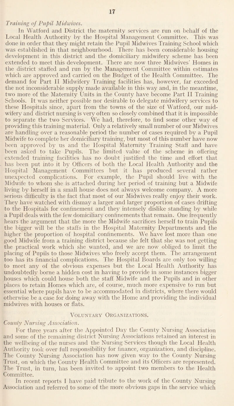 Training of Pupil Midwives. In Watford and District the maternity services are run on behalf of the Local Health Authority by the Hospital Management Committee. This was done in order that they might retain the Pupil Midwives Training School which was established in that neighbourhood. There has been considerable housing development in this district and the domiciliary midwifery scheme has been extended to meet this development. There are now three Midwives’ Homes in the district staffed and run by the Management Committee within estimates which are approved and carried on the Budget of the Health Committee. The demand for Part II Midwifery Training facilities has, however, far exceeded the not inconsiderable supply made available in this way and, in the meantime, two more of the Maternity Units in the County have become Part II Training Schools. It was neither possible nor desirable to delegate midwifery services to these Hospitals since, apart from the towns of the size of Watford, our mid- wifery and district nursing is very often so closely combined that it is impossible to separate the two Services. We had, therefore, to find some other way of providing this training material. Only a relatively small number of our Midwives are handling over a reasonable period the number of cases required by a Pupil Midwife to complete her domiciliary training, but most of this number have now been approved by us and the Hospital Maternity Training Staff and have been asked to take Pupils. The limited value of the scheme in offering extended training facilities has no doubt justified the time and effort that has been put into it by Officers of both the Local Health Authority and the Hospital Management Committees but it has produced several rather unexpected complications. For example, the Pupil should live with the Midwife to whom she is attached during her period of training but a Midwife living by herself in a small house does not always welcome company. A more serious difficulty is the fact that most of our Midwives really enjoy their work. They have watched with dismay a larger and larger proportion of cases drifting to the Hospitals for confinement and they intensely dislike standing by while a Pupil deals with the few domiciliary confinements that remain. One frequentfy hears the argument that the more the Midwife sacrifices herself to train Pupils the bigger will be the staffs in the Hospital Maternity Departments and the higher the proportion of hospital confinements. We have lost more than one good Midwife from a training district because she felt that she was not getting the practical work which she wanted, and we are now obliged to limit the placing of Pupils to those Midwives who freely accept them. The arrangement too has its financial complications. The Hospital Boards are only too willing to meet any of the obvious expenses but the Local Health Authority has undoubtedly borne a hidden cost in having to provide in some instances bigger houses which could house both the staff Midwife and the Pupils and in other places to retain Homes which are, of course, much more expensive to run but essential where pupils have to be accommodated in districts, where there would otherwise be a case for doing away with the Home and providing the individual midwives with houses or flats. Voluntary Organizations. County Nursing Association. For three years after the Appointed Day the County Nursing Association and some of the remaining district Nursing Associations retained an interest in the wellbeing of the nurses and the Nursing Services though the Local Health Authority took over full responsibility for finance, organization, and discipline. The County Nursing Association has now given way to the County Nursing Trust, on which the County Health Committee and its Officers are represented. The Trust, in turn, has been invited to appoint two members to the Health Committee. In recent reports I have paid tribute to the work of the County Nursing Association and referred to some of the more obvious gaps in the service which