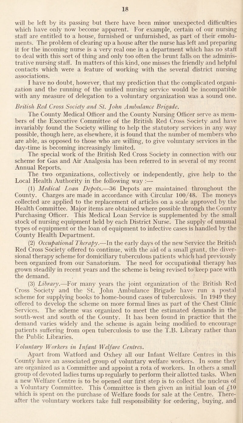 will be left by its passing but there have been minor unexpected difficulties which have only now become apparent. For example, certain of our nursing staff are entitled to a house, furnished or unfurnished, as part of their emolu- ments. The problem of clearing up a house after the nurse has left and preparing it for the incoming nurse is a very real one in a department which has no staff to deal with this sort of thing and only too often the brunt falls on the adminis- trative nursing staff. In matters of this kind, one misses the friendly and helpful contacts which were a feature of working with the several district nursing associations. I have no doubt, however, that my prediction that the complicated organi- zation and the running of the unified nursing service would be incompatible with any measure of delegation to a voluntary organization was a sound one. British Red Cross Society and St. John Ambulance Brigade. The County Medical Officer and the County Nursing Officer serve as mem- bers of the Executive Committee of the British Red Cross Society and have invariably found the Society willing to help the statutory services in any way possible, though here, as elsewhere, it is found that the number of members who are able, as opposed to those who are willing, to give voluntary services in the day-time is becoming increasingly limited. The special work of the British Red Cross Society in connection with our scheme for Gas and Air Analgesia has been referred to in several of my recent Annual Reports. The two organizations, collectively or independently, give help to the Local Health Authority in the following way :— (1) Medical Loan Depots.—36 Depots are maintained throughout the County. Charges are made in accordance with Circular 100/48. The moneys collected are applied to the replacement of articles on a scale approved by the Health Committee. Major items are obtained where possible through the County Purchasing Officer. This Medical Loan Service is supplemented by the small stock of nursing equipment held by each District Nurse. The supply of unusual types of equipment or the loan of equipment to infective cases is handled by the County Health Department. (2) Occupational Therapy.—In the early days of the new Service the British Red Cross Society offered to continue, with the aid of a small grant, the diver- sional therapy scheme for domiciliary tuberculous patients which had previously been organized from our Sanatorium. The need for occupational therapy has grown steadily in recent years and the scheme is being revised to keep pace with the demand. (3) Library.—For many years the joint organization of the British Red Cross Society and the St. John Ambulance Brigade have run a postal scheme for supplying books to home-bound cases of tuberculosis. In 1949 they offered to develop the scheme on more formal lines as part of the Chest Clinic Services. The scheme was organized to meet the estimated demands in the south-west and south of the County. It has been found in practice that the demand varies widely and the scheme is again being modified to encourage patients suffering from open tuberculosis to use the T.B. Library rather than the Public Libraries. Voluntary Workers in Infant Welfare Centres. Apart from Watford and Oxhey all our Infant Welfare Centres in this County have an associated group of voluntary welfare workers. In some they are organized as a Committee and appoint a rota of workers. In others a small group of devoted ladies turns up regularly to perform their allotted tasks. When a new Welfare Centre is to be opened our first step is to collect the nucleus of a Voluntary Committee. This Committee is then given an initial loan of £10 which is spent on the purchase of Welfare foods for sale at the Centre. There- after the voluntary workers take full responsibility for ordering, buying, and