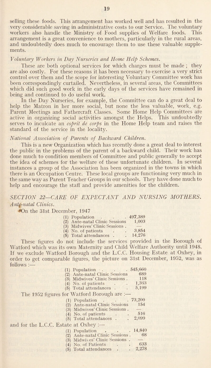 selling these foods. This arrangement has worked well and has resulted in the very considerable saving in administrative costs to our Service. The voluntary workers also handle the Ministry of Food supplies of Welfare foods. This arrangement is a great convenience to mothers, particularly in the rural areas, and undoubtedly does much to encourage them to use these valuable supple- ments. Voluntary Workers in Day Nurseries and Home Help Schemes. These are both optional services for which charges must be made ; they are also costly. For these reasons it has been necessary to exercise a very strict control over them and the scope for interesting Voluntary Committee work has been correspondingly curtailed. Nevertheless, in several areas, the Committees which did such good work in the early days of the services have remained in being and continued to do useful work. In the Day Nurseries, for example, the Committee can do a great deal to help the Matron in her more social, but none the less valuable, work, e.g. Parent Meetings and Fathercraft Classes. Some Plome Help Committees are active in organizing social activities amongst the Helps. This undoubtedly serves to inculcate an esprit de corps in the Home Help team and raises the standard of the service in the locality. National Association of Parents of Backward Children. This is a new Organization which has recently done a great deal to interest the public in the problems of the parent of a backward child. Their work has done much to condition members of Committee and public generally to accept the idea of schemes for the welfare of these unfortunate children. In several instances a group of the Association has been organized in the towns in which there is an Occupation Centre. These local groups are functioning very much in the same way as Parent Teacher Groups in our schools. They have done much to help and encourage the staff and provide amenities for the children. SECTION 22—CARE OF EXPECTANT AND NURSING MOTHERS. Ante-natal Clinics. •On the 31st December, 1947 (1) Population . . . 497,389 (2) Ante-natal Clinic Sessions 1,003 (3) Midwives’ Clinic Sessions . —- (4) No. of patients . . 3,854 (5) Total attendances . . 14,276 These figures do not include the services provided in the Borough of Watford which was its own Maternity and Child Welfare Authority until 1948. If we exclude Watford Borough and the L.C.C. Housing Estate at Oxhey, in order to get comparable figures, the picture on 31st December, 1952, was as follows :— (1) Population . . . 545,660 (2) Ante-natal Clinic Sessions 689 (3) Midwives’Clinic Sessions . 118 (4) No. of patients . . 1,363 (5) Total attendances . . 5,199 The 1952 figures for Watford Borough are :— (1) Population . . . 73,200 (2) Ante-natal Clinic Sessions 154 (3) Midwives’ Clinic Sessions . — (4) No. of patients . . 516 (5) Total attendances . . 2,099 and for the T.C.C. Estate at Oxhey (1) Population . . . 14,840 (2) Ante-natal Clinic Sessions . 68 (3) Midwives’ Clinic Sessions . — (4) No. of Patients . . 633 (5) Total attendances . . 2,278