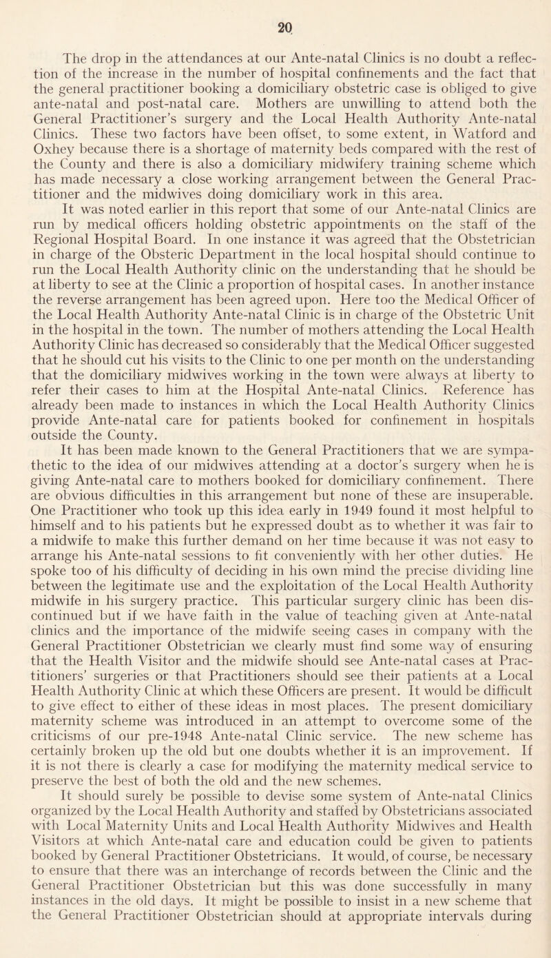 The drop in the attendances at our Ante-natal Clinics is no doubt a reflec- tion of the increase in the number of hospital confinements and the fact that the general practitioner booking a domiciliary obstetric case is obliged to give ante-natal and post-natal care. Mothers are unwilling to attend both the General Practitioner’s surgery and the Local Health Authority Ante-natal Clinics. These two factors have been offset, to some extent, in Watford and Oxhey because there is a shortage of maternity beds compared with the rest of the County and there is also a domiciliary midwifery training scheme which has made necessary a close working arrangement between the General Prac- titioner and the midwives doing domiciliary work in this area. It was noted earlier in this report that some of our Ante-natal Clinics are run by medical officers holding obstetric appointments on the staff of the Regional Hospital Board. In one instance it was agreed that the Obstetrician in charge of the Obsteric Department in the local hospital should continue to run the Local Health Authority clinic on the understanding that he should be at liberty to see at the Clinic a proportion of hospital cases. In another instance the reverse arrangement has been agreed upon. Here too the Medical Officer of the Local Health Authority Ante-natal Clinic is in charge of the Obstetric LTnit in the hospital in the town. The number of mothers attending the Local Health Authority Clinic has decreased so considerably that the Medical Officer suggested that he should cut his visits to the Clinic to one per month on the understanding that the domiciliary midwives working in the town were always at liberty to refer their cases to him at the Hospital Ante-natal Clinics. Reference has already been made to instances in which the Local Health Authority Clinics provide Ante-natal care for patients booked for confinement in hospitals outside the County. It has been made known to the General Practitioners that we are sympa- thetic to the idea of our midwives attending at a doctor’s surgery when he is giving Ante-natal care to mothers booked for domiciliary confinement. There are obvious difficulties in this arrangement but none of these are insuperable. One Practitioner who took up this idea early in 1949 found it most helpful to himself and to his patients but he expressed doubt as to whether it was fair to a midwife to make this further demand on her time because it was not easy to arrange his Ante-natal sessions to fit conveniently with her other duties. He spoke too of his difficulty of deciding in his own mind the precise dividing line between the legitimate use and the exploitation of the Local Health Authority midwife in his surgery practice. This particular surgery clinic has been dis- continued but if we have faith in the value of teaching given at Ante-natal clinics and the importance of the midwife seeing cases in company with the General Practitioner Obstetrician we clearly must find some way of ensuring that the Health Visitor and the midwife should see Ante-natal cases at Prac- titioners’ surgeries or that Practitioners should see their patients at a Local Health Authority Clinic at which these Officers are present. It would be difficult to give effect to either of these ideas in most places. The present domiciliary maternity scheme was introduced in an attempt to overcome some of the criticisms of our pre-1948 Ante-natal Clinic service. The new scheme has certainly broken up the old but one doubts whether it is an improvement. If it is not there is clearly a case for modifying the maternity medical service to preserve the best of both the old and the new schemes. It should surely be possible to devise some system of Ante-natal Clinics organized by the Local Health Authority and staffed by Obstetricians associated with Local Maternity Units and Local Health Authority Midwives and Health Visitors at which Ante-natal care and education could be given to patients booked by General Practitioner Obstetricians. It would, of course, be necessary to ensure that there was an interchange of records between the Clinic and the General Practitioner Obstetrician but this was done successfully in many instances in the old days. It might be possible to insist in a new scheme that the General Practitioner Obstetrician should at appropriate intervals during
