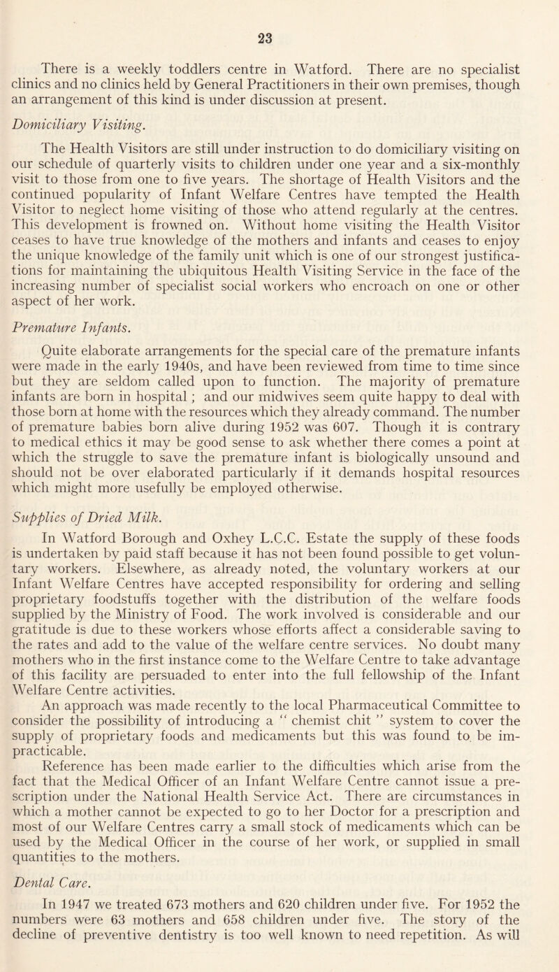 There is a weekly toddlers centre in Watford. There are no specialist clinics and no clinics held by General Practitioners in their own premises, though an arrangement of this kind is under discussion at present. Domiciliary Visiting. The Health Visitors are still under instruction to do domiciliary visiting on our schedule of quarterly visits to children under one year and a six-monthly visit to those from one to five years. The shortage of Health Visitors and the continued popularity of Infant Welfare Centres have tempted the Health Visitor to neglect home visiting of those who attend regularly at the centres. This development is frowned on. Without home visiting the Health Visitor ceases to have true knowledge of the mothers and infants and ceases to enjoy the unique knowledge of the family unit which is one of our strongest justifica- tions for maintaining the ubiquitous Health Visiting Service in the face of the increasing number of specialist social workers who encroach on one or other aspect of her work. Premature Infants. Quite elaborate arrangements for the special care of the premature infants were made in the early 1940s, and have been reviewed from time to time since but they are seldom called upon to function. The majority of premature infants are born in hospital; and our rnidwives seem quite happy to deal with those born at home with the resources which they already command. The number of premature babies born alive during 1952 was 607. Though it is contrary to medical ethics it may be good sense to ask whether there comes a point at which the struggle to save the premature infant is biologically unsound and should not be over elaborated particularly if it demands hospital resources which might more usefully be employed otherwise. Supplies of Dried Milk. In Watford Borough and Oxhey L.C.C. Estate the supply of these foods is undertaken by paid staff because it has not been found possible to get volun- tary workers. Elsewhere, as already noted, the voluntary workers at our Infant Welfare Centres have accepted responsibility for ordering and selling proprietary foodstuffs together with the distribution of the welfare foods supplied by the Ministry of Food. The work involved is considerable and our gratitude is due to these workers whose efforts affect a considerable saving to the rates and add to the value of the welfare centre services. No doubt many mothers who in the first instance come to the Welfare Centre to take advantage of this facility are persuaded to enter into the full fellowship of the Infant Welfare Centre activities. An approach was made recently to the local Pharmaceutical Committee to consider the possibility of introducing a  chemist chit ” system to cover the supply of proprietary foods and medicaments but this was found to. be im- practicable. Reference has been made earlier to the difficulties which arise from the fact that the Medical Officer of an Infant Welfare Centre cannot issue a pre- scription under the National Health Service Act. There are circumstances in which a mother cannot be expected to go to her Doctor for a prescription and most of our Welfare Centres carry a small stock of medicaments which can be used by the Medical Officer in the course of her work, or supplied in small quantities to the mothers. Dental Care. In 1947 we treated 673 mothers and 620 children under five. For 1952 the numbers were 63 mothers and 658 children under five. The story of the decline of preventive dentistry is too well known to need repetition. As will