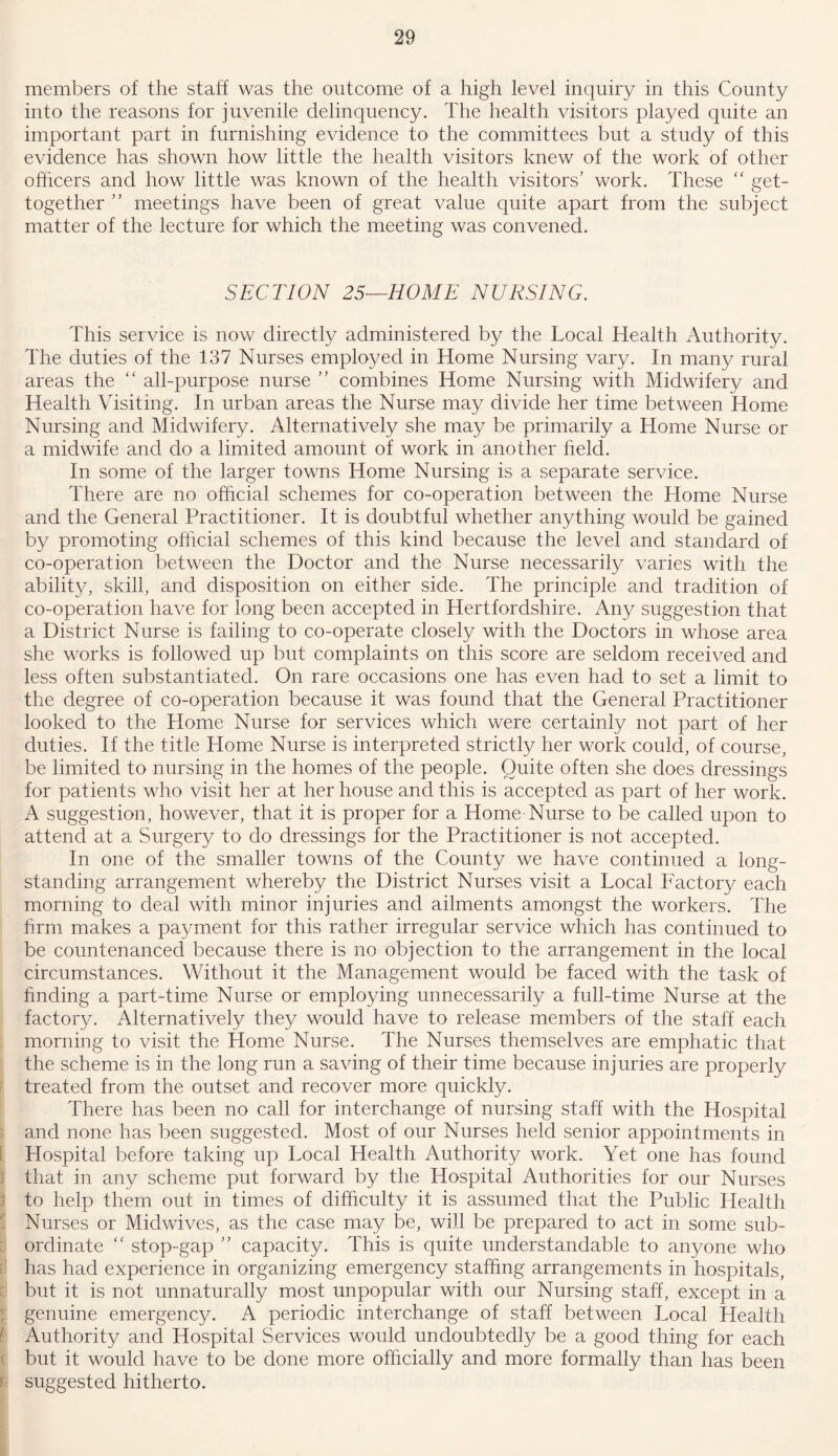 members of the staff was the outcome of a high levei inquiry in this County into the reasons for juvenile delinquency. The health visitors played quite an important part in furnishing evidence to the committees but a study of this evidence has shown how little the health visitors knew of the work of other officers and how little was known of the health visitors’ work. These “ get- together ” meetings have been of great value quite apart from the subject matter of the lecture for which the meeting was convened. SECTION 25—HOME NURSING. This service is now directly administered by the Local Health Authority. The duties of the 137 Nurses employed in Home Nursing vary. In many rural areas the “ all-purpose nurse ” combines Horne Nursing with Midwifery and Health Visiting. In urban areas the Nurse may divide her time between Home Nursing and Midwifery. Alternatively she may be primarily a Home Nurse or a midwife and do a limited amount of work in another held. In some of the larger towns Home Nursing is a separate service. There are no official schemes for co-operation between the Home Nurse and the General Practitioner. It is doubtful whether anything would be gained by promoting official schemes of this kind because the level and standard of co-operation between the Doctor and the Nurse necessarily varies with the ability, skill, and disposition on either side. The principle and tradition of co-operation have for long been accepted in Hertfordshire. Any suggestion that a District Nurse is failing to co-operate closely with the Doctors in whose area she works is followed up but complaints on this score are seldom received and less often substantiated. On rare occasions one has even had to set a limit to the degree of co-operation because it was found that the General Practitioner looked to the Home Nurse for services which were certainly not part of her duties. If the title Home Nurse is interpreted strictly her work could, of course, be limited to nursing in the homes of the people. Quite often she does dressings for patients who visit her at her house and this is accepted as part of her work. A suggestion, however, that it is proper for a Home Nurse to be called upon to attend at a Surgery to do dressings for the Practitioner is not accepted. In one of the smaller towns of the County we have continued a long- standing arrangement whereby the District Nurses visit a Local Factory each morning to deal with minor injuries and ailments amongst the workers. The firm makes a payment for this rather irregular service which has continued to be countenanced because there is no objection to the arrangement in the local circumstances. Without it the Management would be faced with the task of finding a part-time Nurse or employing unnecessarily a full-time Nurse at the factory. Alternatively they would have to release members of the staff each morning to visit the Home Nurse. The Nurses themselves are emphatic that the scheme is in the long run a saving of their time because injuries are properly treated from the outset and recover more quickly. There has been no call for interchange of nursing staff with the Hospital and none has been suggested. Most of our Nurses held senior appointments in Hospital before taking up Local Health Authority work. Yet one has found that in any scheme put forward by the Hospital Authorities for our Nurses to help them out in times of difficulty it is assumed that the Public Health Nurses or Midwives, as the case may be, will be prepared to act in some sub- ordinate “ stop-gap ” capacity. This is quite understandable to anyone who has had experience in organizing emergency staffing arrangements in hospitals, but it is not unnaturally most unpopular with our Nursing staff, except in a genuine emergency. A periodic interchange of staff between Local Health Authority and Hospital Services would undoubtedly be a good thing for each but it would have to be done more officially and more formally than has been suggested hitherto.