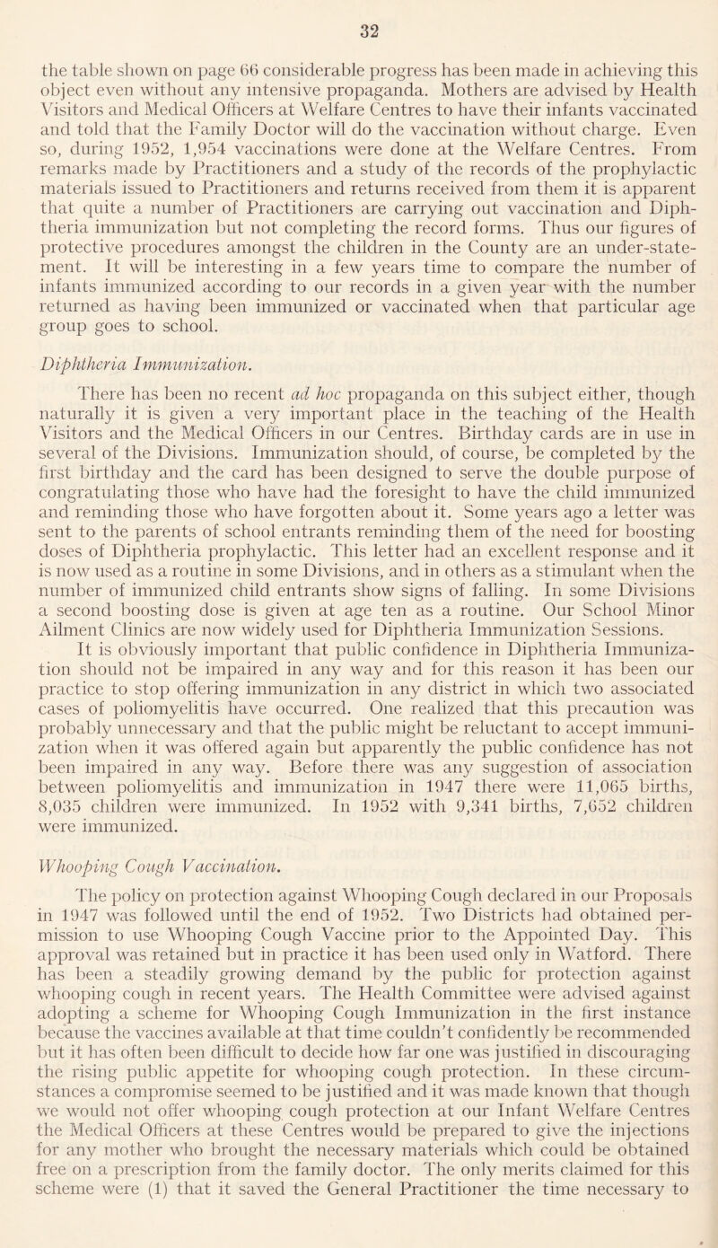 the table shown on page 66 considerable progress has been made in achieving this object even without any intensive propaganda. Mothers are advised by Health Visitors and Medical Officers at Welfare Centres to have their infants vaccinated and told that the Family Doctor will do the vaccination without charge. Even so, during 1952, 1,954 vaccinations were done at the Welfare Centres. From remarks made by Practitioners and a study of the records of the prophylactic materials issued to Practitioners and returns received from them it is apparent that quite a number of Practitioners are carrying out vaccination and Diph- theria immunization but not completing the record forms. Thus our figures of protective procedures amongst the children in the Comity are an under-state- ment. It will be interesting in a few years time to compare the number of infants immunized according to our records in a given year with the number returned as having been immunized or vaccinated when that particular age group goes to school. Diphtheria Immunization. There has been no recent ad hoc propaganda on this subject either, though naturally it is given a very important place in the teaching of the Health Visitors and the Medical Officers in our Centres. Birthday cards are in use in several of the Divisions. Immunization should, of course, be completed by the first birthday and the card has been designed to serve the double purpose of congratulating those who have had the foresight to have the child immunized and reminding those who have forgotten about it. Some years ago a letter was sent to the parents of school entrants reminding them of the need for boosting doses of Diphtheria prophylactic. This letter had an excellent response and it is now used as a routine in some Divisions, and in others as a stimulant when the number of immunized child entrants show signs of falling. In some Divisions a second boosting dose is given at age ten as a routine. Our School Minor Ailment Clinics are now widely used for Diphtheria Immunization Sessions. It is obviously important that public confidence in Diphtheria Immuniza- tion should not be impaired in any way and for this reason it has been our practice to stop offering immunization in any district in which two associated cases of poliomyelitis have occurred. One realized that this precaution was probably unnecessary and that the public might be reluctant to accept immuni- zation when it was offered again but apparently the public confidence has not been impaired in any way. Before there was any suggestion of association between poliomyelitis and immunization in 1947 there were 11,065 births, 8,035 children were immunized. In 1952 with 9,341 births, 7,652 children were immunized. Whooping Cough Vaccination. The policy on protection against Whooping Cough declared in our Proposals in 1947 was followed until the end of 1952. Two Districts had obtained per- mission to use Whooping Cough Vaccine prior to the Appointed Day. This approval was retained but in practice it has been used only in Watford. There has been a steadily growing demand by the public for protection against whooping cough in recent years. The Health Committee were advised against adopting a scheme for Whooping Cough Immunization in the first instance because the vaccines available at that time couldn’t confidently be recommended but it has often been difficult to decide how far one was justified in discouraging the rising public appetite for whooping cough protection. In these circum- stances a compromise seemed to be justified and it was made known that though we would not offer whooping cough protection at our Infant Welfare Centres the Medical Officers at these Centres would be prepared to give the injections for any mother who brought the necessary materials which could be obtained free on a prescription from the family doctor. The only merits claimed for this scheme were (1) that it saved the General Practitioner the time necessary to