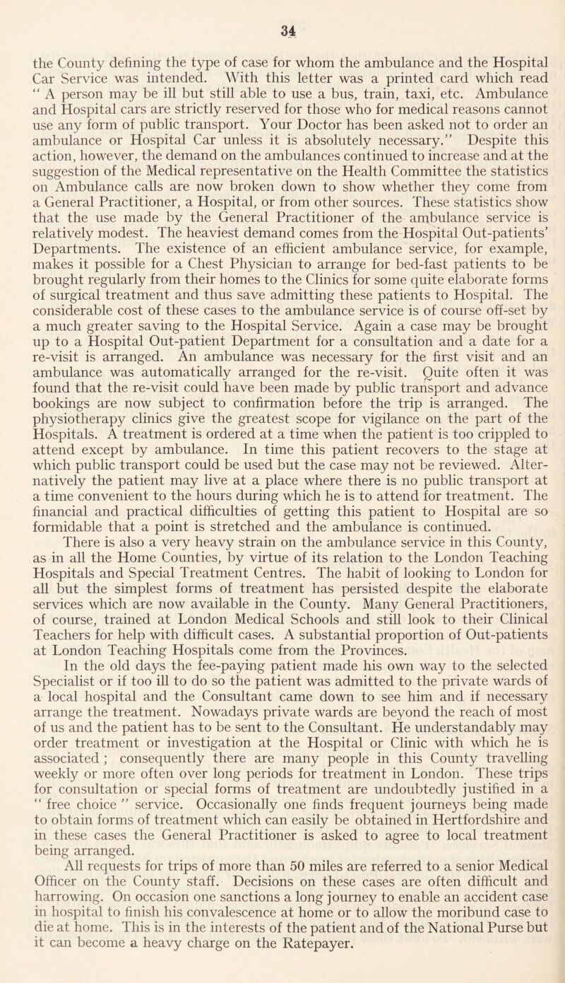 the County defining the type of case for whom the ambulance and the Hospital Car Service was intended. With this letter was a printed card which read “ A person may be ill but still able to use a bus, train, taxi, etc. Ambulance and Hospital cars are strictly reserved for those who for medical reasons cannot use any form of public transport. Your Doctor has been asked not to order an ambulance or Hospital Car unless it is absolutely necessary.” Despite this action, however, the demand on the ambulances continued to increase and at the suggestion of the Medical representative on the Health Committee the statistics on Ambulance calls are now broken down to show whether they come from a General Practitioner, a Hospital, or from other sources. These statistics show that the use made by the General Practitioner of the ambulance service is relatively modest. The heaviest demand comes from the Hospital Out-patients’ Departments. The existence of an efficient ambulance service, for example, makes it possible for a Chest Physician to arrange for bed-fast patients to be brought regularly from their homes to the Clinics for some quite elaborate forms of surgical treatment and thus save admitting these patients to Hospital. The considerable cost of these cases to the ambulance service is of course off-set by a much greater saving to the Hospital Service. Again a case may be brought up to a Hospital Out-patient Department for a consultation and a date for a re-visit is arranged. An ambulance was necessary for the first visit and an ambulance was automatically arranged for the re-visit. Quite often it was found that the re-visit could have been made by public transport and advance bookings are now subject to confirmation before the trip is arranged. The physiotherapy clinics give the greatest scope for vigilance on the part of the Hospitals. A treatment is ordered at a time when the patient is too crippled to attend except by ambulance. In time this patient recovers to the stage at which public transport could be used but the case may not be reviewed. Alter- natively the patient may live at a place where there is no public transport at a time convenient to the hours during which he is to attend for treatment. The financial and practical difficulties of getting this patient to Hospital are so formidable that a point is stretched and the ambulance is continued. There is also a very heavy strain on the ambulance service in this County, as in all the Home Counties, by virtue of its relation to the London Teaching Hospitals and Special Treatment Centres. The habit of looking to London for all but the simplest forms of treatment has persisted despite the elaborate services which are now available in the County. Many General Practitioners, of course, trained at London Medical Schools and still look to their Clinical Teachers for help with difficult cases. A substantial proportion of Out-patients at London Teaching Hospitals come from the Provinces. In the old days the fee-paying patient made his own way to the selected Specialist or if too ill to do so the patient was admitted to the private wards of a local hospital and the Consultant came down to see him and if necessary arrange the treatment. Nowadays private wards are beyond the reach of most of us and the patient has to be sent to the Consultant. He understandably may order treatment or investigation at the Hospital or Clinic with which he is associated ; consequently there are many people in this County travelling weekly or more often over long periods for treatment in London. These trips for consultation or special forms of treatment are undoubtedly justified in a “ free choice ” service. Occasionally one finds frequent journeys being made to obtain forms of treatment which can easily be obtained in Hertfordshire and in these cases the General Practitioner is asked to agree to local treatment being arranged. All requests for trips of more than 50 miles are referred to a senior Medical Officer on the County staff. Decisions on these cases are often difficult and harrowing. On occasion one sanctions a long journey to enable an accident case in hospital to finish his convalescence at home or to allow the moribund case to die at home. This is in the interests of the patient and of the National Purse but it can become a heavy charge on the Ratepayer.