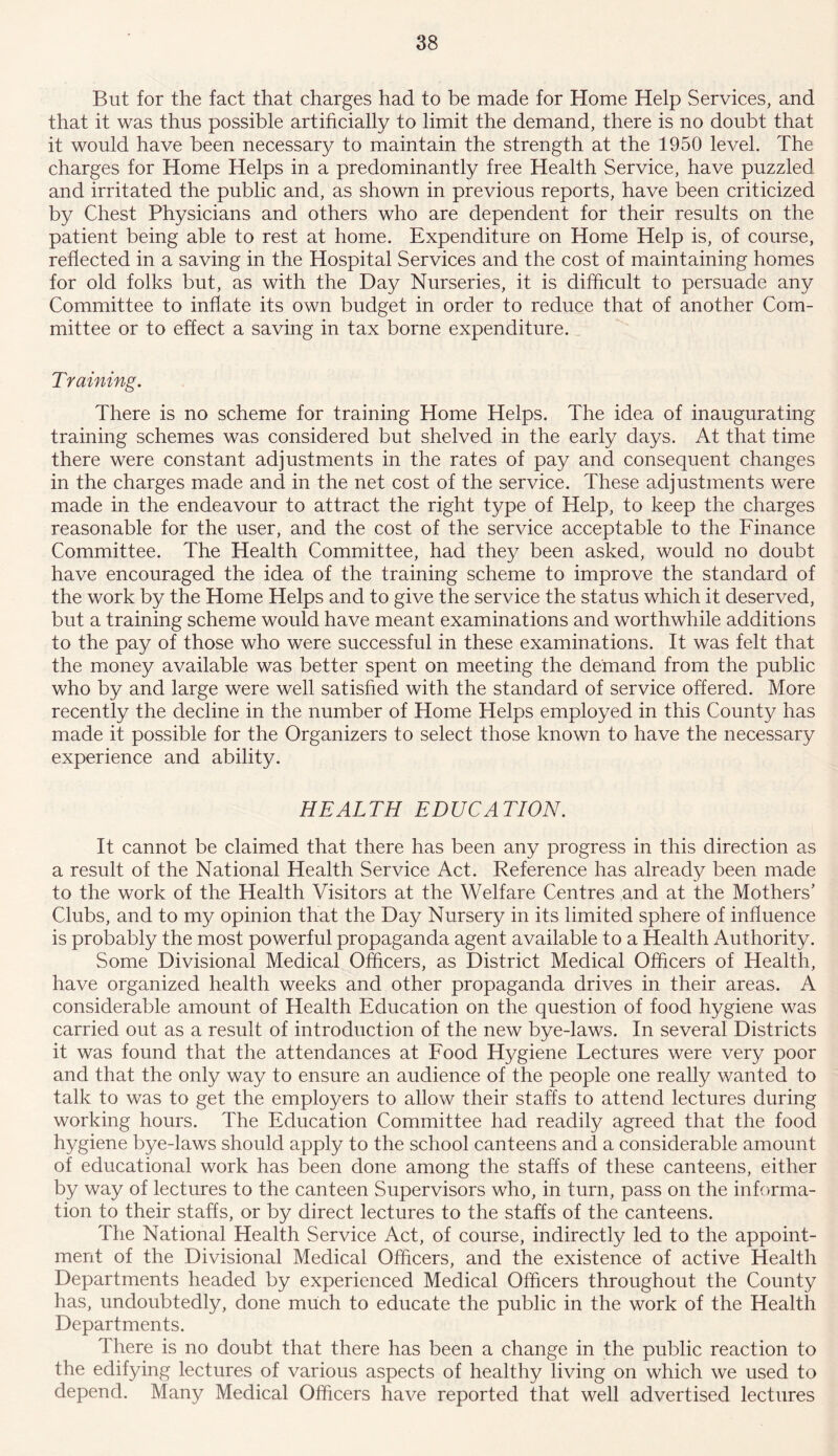 But for the fact that charges had to be made for Home Help Services, and that it was thus possible artificially to limit the demand, there is no doubt that it would have been necessary to maintain the strength at the 1950 level. The charges for Home Helps in a predominantly free Health Service, have puzzled and irritated the public and, as shown in previous reports, have been criticized by Chest Physicians and others who are dependent for their results on the patient being able to rest at home. Expenditure on Home Help is, of course, reflected in a saving in the Hospital Services and the cost of maintaining homes for old folks but, as with the Day Nurseries, it is difficult to persuade any Committee to inflate its own budget in order to reduce that of another Com- mittee or to effect a saving in tax borne expenditure. Training. There is no scheme for training Home Helps. The idea of inaugurating training schemes was considered but shelved in the early days. At that time there were constant adjustments in the rates of pay and consequent changes in the charges made and in the net cost of the service. These adjustments were made in the endeavour to attract the right type of Help, to keep the charges reasonable for the user, and the cost of the service acceptable to the Finance Committee. The Health Committee, had they been asked, would no doubt have encouraged the idea of the training scheme to improve the standard of the work by the Home Helps and to give the service the status which it deserved, but a training scheme would have meant examinations and worthwhile additions to the pay of those who were successful in these examinations. It was felt that the money available was better spent on meeting the demand from the public who by and large were well satisfied with the standard of service offered. More recently the decline in the number of Home Helps employed in this County has made it possible for the Organizers to select those known to have the necessary experience and ability. HEALTH EDUCATION. It cannot be claimed that there has been any progress in this direction as a result of the National Health Service Act. Reference has already been made to the work of the Health Visitors at the Welfare Centres and at the Mothers’ Clubs, and to my opinion that the Day Nursery in its limited sphere of influence is probably the most powerful propaganda agent available to a Health Authority. Some Divisional Medical Officers, as District Medical Officers of Health, have organized health weeks and other propaganda drives in their areas. A considerable amount of Health Education on the question of food hygiene was carried out as a result of introduction of the new bye-laws. In several Districts it was found that the attendances at Food Hygiene Lectures were very poor and that the only way to ensure an audience of the people one really wanted to talk to was to get the employers to allow their staffs to attend lectures during working hours. The Education Committee had readily agreed that the food hygiene bye-laws should apply to the school canteens and a considerable amount of educational work has been done among the staffs of these canteens, either by way of lectures to the canteen Supervisors who, in turn, pass on the informa- tion to their staffs, or by direct lectures to the staffs of the canteens. The National Health Service Act, of course, indirectly led to the appoint- ment of the Divisional Medical Officers, and the existence of active Health Departments headed by experienced Medical Officers throughout the County has, undoubtedly, done much to educate the public in the work of the Health Departments. There is no doubt that there has been a change in the public reaction to the edifying lectures of various aspects of healthy living on which we used to depend. Many Medical Officers have reported that well advertised lectures