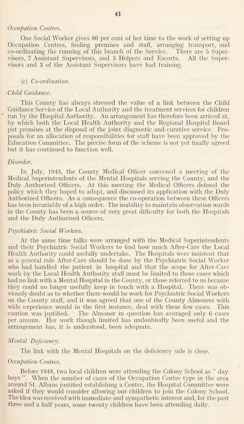 Occupation Centres. One Social Worker gives 80 per cent of her time to the work of setting up Occupation Centres, finding premises and staff, arranging transport, and co-ordinating the running of this branch of the Service. There are 5 Super- visors, 7 Assistant Supervisors, and 5 Helpers and Escorts. All the Super- visors and 3 of the Assistant Supervisors have had training. (c) Co-ordination. Child Guidance. This County has always stressed the value of a link between the Child Guidance Service of the Local Authority and the treatment services for children run by the Hospital Authority. An arrangement has therefore been arrived at, by which both the Local Health Authority and the Regional Hospital Board put premises at the disposal of the joint diagnostic and curative service. Pro- posals for an allocation of responsibilities for staff have been approved by the Education Committee. The precise form of the scheme is not yet finally agreed but it has continued to function well. Disorder. In July, 1948, the County Medical Officer convened a meeting of the Medical Superintendents of the Mental Hospitals serving the County, and the Duly Authorized Officers. At this meeting the Medical Officers defined the policy which they hoped to adopt, and discussed its application with the Duly Authorized Officers. As a consequence the co-operation between these Officers has been invariably of a high order. The inability to maintain observation wards in the County has been a source of very great difficulty for both the Hospitals and the Duly Authorized Officers. Psychiatric Social Workers. At the same time talks were arranged with the Medical Superintendents and their Psychiatric Social Workers to find how much After-Care the Local Health Authority could usefully undertake. The Hospitals were insistent that as a general rule After-Care should be done by the Psychiatric Social Worker who had handled the patient in hospital and that the scope for After-Care work by the Local Health Authority staff must be limited to those cases which had no link with a Mental Hospital in the County, or those referred to us because they could no longer usefully keep in touch with a Hospital. There was ob- viously doubt as to whether there would be work for Psychiatric Social Workers on the County staff, and it was agreed that one of the County Almoners with wide experience would in the first instance, deal with these few cases. This caution was justified. The Almoner in question has averaged only 6 cases per annum. Her work though limited has undoubtedly been useful and the arrangement has, it is understood, been adequate. Mental Deficiency. The link with the Mental Hospitals on the deficiency side is close. Occupation Centres. Before 1948, two local children were attending the Colony School as “ day boys A When the number of cases of the Occupation Centre type in the area around St. Albans justified establishing a Centre, the Hospital Committee were asked if they would consider allowing our children to join the Colony School. The idea was received with immediate and sympathetic interest and, for the past three and a half years, some twenty children have been attending daily.