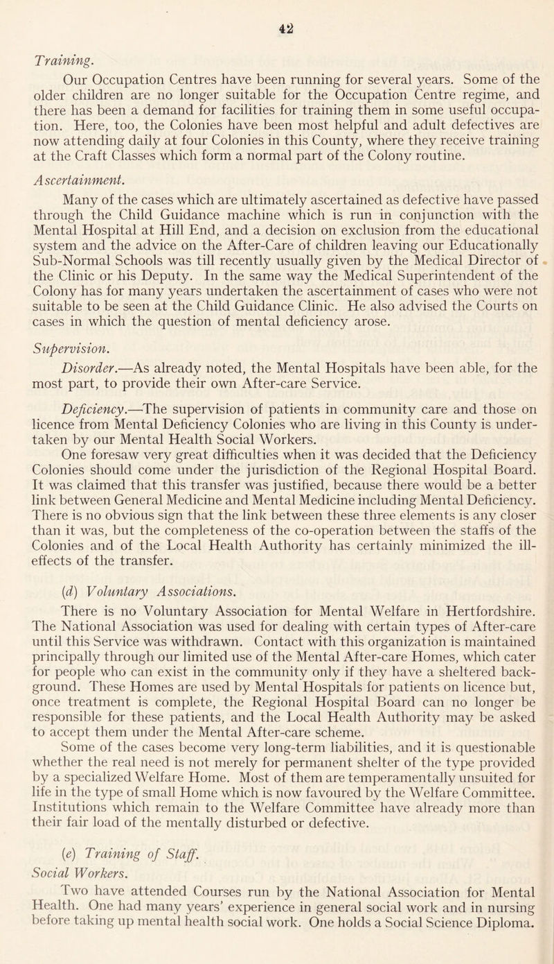 T raining. Our Occupation Centres have been running for several years. Some of the older children are no longer suitable for the Occupation Centre regime, and there has been a demand for facilities for training them in some useful occupa- tion. Here, too, the Colonies have been most helpful and adult defectives are now attending daily at four Colonies in this County, where they receive training at the Craft Classes which form a normal part of the Colony routine. Ascertainment. Many of the cases which are ultimately ascertained as defective have passed through the Child Guidance machine which is run in conjunction with the Mental Hospital at Hill End, and a decision on exclusion from the educational system and the advice on the After-Care of children leaving our Educationally Sub-Normal Schools was till recently usually given by the Medical Director of the Clinic or his Deputy. In the same way the Medical Superintendent of the Colony has for many years undertaken the ascertainment of cases who were not suitable to be seen at the Child Guidance Clinic. He also advised the Courts on cases in which the question of mental deficiency arose. Supervision. Disorder.—As already noted, the Mental Hospitals have been able, for the most part, to provide their own After-care Service. Deficiency.—The supervision of patients in community care and those on licence from Mental Deficiency Colonies who are living in this County is under- taken by our Mental Health Social Workers. One foresaw very great difficulties when it was decided that the Deficiency Colonies should come under the jurisdiction of the Regional Hospital Board. It was claimed that this transfer was justified, because there would be a better link between General Medicine and Mental Medicine including Mental Deficiency. There is no obvious sign that the link between these three elements is any closer than it was, but the completeness of the co-operation between the staffs of the Colonies and of the Local Health Authority has certainly minimized the ill- effects of the transfer. (d) Voluntary Associations. There is no Voluntary Association for Mental Welfare in Hertfordshire. The National Association was used for dealing with certain types of After-care until this Service was withdrawn. Contact with this organization is maintained principally through our limited use of the Mental After-care Homes, which cater for people who can exist in the community only if they have a sheltered back- ground. These Homes are used by Mental Hospitals for patients on licence but, once treatment is complete, the Regional Hospital Board can no longer be responsible for these patients, and the Local Health Authority may be asked to accept them under the Mental After-care scheme. Some of the cases become very long-term liabilities, and it is questionable whether the real need is not merely for permanent shelter of the type provided by a specialized Welfare Home. Most of them are temperamentally unsuited for life in the type of small Home which is now favoured by the Welfare Committee. Institutions which remain to the Welfare Committee have already more than their fair load of the mentally disturbed or defective. [e] Training of Staff. Social Workers. Two have attended Courses run by the National Association for Mental Health. One had many years’ experience in general social work and in nursing before taking up mental health social work. One holds a Social Science Diploma.