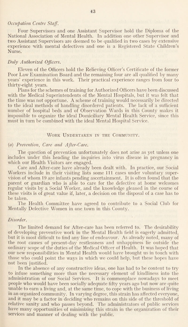 Occupation Centre Staff. Four Supervisors and one Assistant Supervisor hold the Diploma of the National Association of Mental Health. In addition one other Supervisor and two Assistant Supervisors are deemed to be qualified in two cases by extensive experience with mental defectives and one is a Registered State Children's Nurse. Duly Authorized Officers. Eleven of the Officers hold the Relieving Officer’s Certificate of the former Poor Law Examination Board and the remaining four are all qualified by many years’ experience in this work. Their practical experience ranges from four to thirty-eight years. Plans for the schemes of training for Authorized Officers have been discussed with the Medical Superintendents of the Mental Hospitals, but it was felt that the time was not opportune. A scheme of training would necessarily be directed to the ideal methods of handling disordered patients. The lack of a sufficient number of hospital beds and of Observation Wards in this County makes it impossible to organize the ideal Domiciliary Mental Health Service, since this must in turn be combined with the ideal Mental Hospital Service. Work Undertaken in the Community. (a) Prevention, Care and After-Care. The question of prevention unfortunately does not arise as yet unless one includes under this heading the inquiries into virus disease in pregnancy in which our Health Visitors are engaged. Care and After-care have already been dealt with. In practice, our Social Workers include in their visiting lists some 111 cases under voluntary super- vision of whom 19 are infants pending ascertainment. It is often found that the parent or guardian who is able to care for the defective at home welcomes regular visits by a Social Worker, and the knowledge gleaned in the course of these visits is of great value if, later, a decision on the disposal of a case has to be taken. The Health Committee have agreed to contribute to a Social Club for Mentally Defective Women in one town in this County. Disorder. The limited demand for After-care has been referred to. The desirability of developing preventive work in the Mental Health field is eagerly admitted, but it is most difficult to find any line of endeavour. As already noted, many of the root causes of present-day restlessness and unhappiness lie outside the ordinary scope of the duties of the Medical Officer of Health. It was hoped that our new responsibilities in Mental Health would have brought us in touch with those who could point the ways in which we could help, but these hopes have not been justified. In the absence of any constructive ideas, one has had to be content to try to infuse something more than the necessary element of kindliness into the administration of our Social Services. It is commonplace nowadays to meet people who would have been socially adequate fifty years ago but now are quite unable to earn a living and, at the same time, to cope with the business of living in an organized community. In varying degree, this strain has affected everyone, and it may be a factor in deciding who remains on this side of the threshold of relative sanity and who passes beyond. The administrators of public services have many opportunities of minimizing this strain in the organization of their services and manner of dealing with the public.