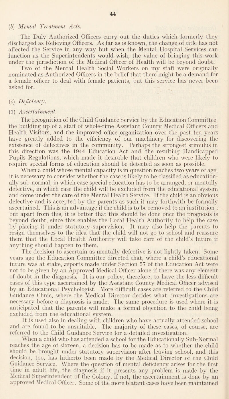 (b) Mental Treatment Acts. The Duly Authorized Officers carry out the duties which formerly they discharged as Relieving Officers. As far as is known, the change of title has not affected the Service in any way but when the Mental Hospital Services can function as the Superintendents would wish, the value of bringing this work under the jurisdiction of the Medical Officer of Health will be beyond doubt. Two of the Mental Health Social Workers on my staff were originally nominated as Authorized Officers in the belief that there might be a demand for a female officer to deal with female patients, but this service has never been asked for. (c) Deficiency. (1) Ascertainment. The recognition of the Child Guidance Service by the Education Committee, the building up of a staff of whole-time Assistant County Medical Officers and Health Visitors, and the improved office organization over the past ten years have greatly added to the efficiency of our machinery for discovering the existence of defectives in the community. Perhaps the strongest stimulus in this direction was the 1944 Education Act and the resulting Handicapped Pupils Regulations, which made it desirable that children who were likely to require special forms of education should be detected as soon as possible. When a child whose mental capacity is in question reaches two years of age, it is necessary to consider whether the case is likely to be classified as education- ally sub-normal, in which case special education has to be arranged, or mentally defective, in which case the child will be excluded from the educational system and come under the care of the Mental Health Service. If the child is an obvious defective and is accepted by the parents as such it may forthwith be formally ascertained. This is an advantage if the child is to be removed to an institution ; but apart from this, it is better that this should be done once the prognosis is beyond doubt, since this enables the Local Health Authority to help the case by placing it under statutory supervision. It may also help the parents to resign themselves to the idea that the child will not go to school and reassure them that the Local Health Authority will take care of the child’s future if anything should happen to them. The decision to ascertain as mentally defective is not lightly taken. Some years ago the Education Committee directed that, where a child’s educational future was at stake, reports made under Section 57 of the Education Act were not to be given by an Approved Medical Officer alone if there was any element of doubt in the diagnosis. It is our policy, therefore, to have the less difficult cases of this type ascertained by the Assistant County Medical Officer advised by an Educational Psychologist. More difficult cases are referred to the Child Guidance Clinic, where the Medical Director decides what investigations are necessary before a diagnosis is made. The same procedure is used where it is anticipated that the parents will make a formal objection to the child being excluded from the educational system. It is used also in dealing with children who have actually attended school and are found to be unsuitable. The majority of these cases, of course, are referred to the Child Guidance Service for a detailed investigation. When a child who has attended a school for the Educational^ Sub-Normal reaches the age of sixteen, a decision has to be made as to whether the child should be brought under statutory supervision after leaving school, and this decision, too, has hitherto been made by the Medical Director of the Child Guidance Service. Where the question of mental deficiency arises for the first time in adult life, the diagnosis if it presents any problem is made by the Medical Superintendent of the Colony, if not, the ascertainment is done by an approved Medical Officer. Some of the more blatant cases have been maintained