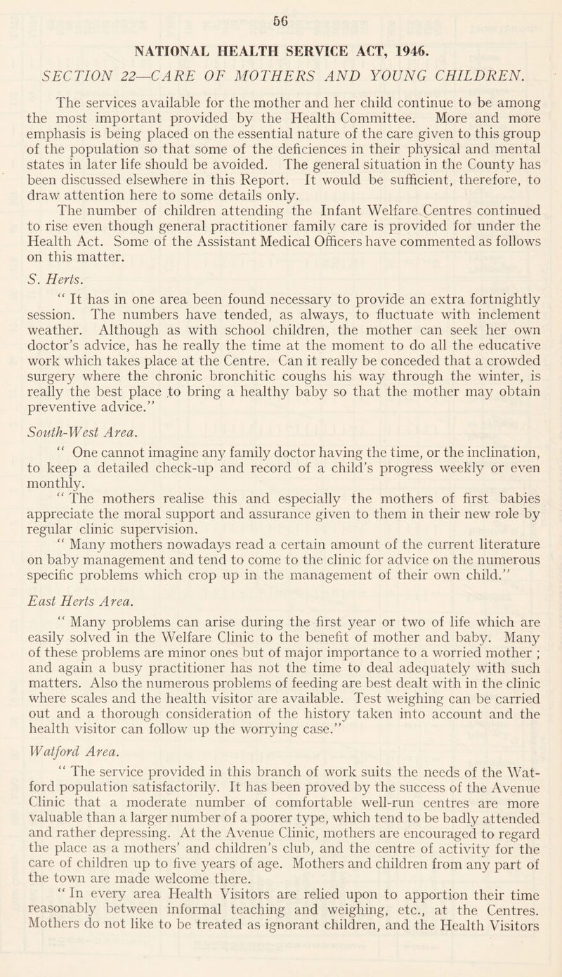 NATIONAL HEALTH SERVICE ACT, 1946. SECTION 22—CARE OF MOTHERS AND YOUNG CHILDREN. The services available for the mother and her child continue to be among the most important provided by the Health Committee. More and more emphasis is being placed on the essential nature of the care given to this group of the population so that some of the dehciences in their physical and mental states in later life should be avoided. The general situation in the County has been discussed elsewhere in this Report. It would be sufficient, therefore, to draw attention here to some details only. The number of children attending the Infant Welfare Centres continued to rise even though general practitioner family care is provided for under the Health Act. Some of the Assistant Medical Officers have commented as follows on this matter. S. Herts. “ It has in one area been found necessary to provide an extra fortnightly session. The numbers have tended, as always, to fluctuate with inclement weather. Although as with school children, the mother can seek her own doctor’s advice, has he really the time at the moment to do all the educative work which takes place at the Centre. Can it really be conceded that a crowded surgery where the chronic bronchitic coughs his way through the winter, is really the best place to bring a healthy baby so that the mother may obtain preventive advice.” South-West Area. “ One cannot imagine any family doctor having the time, or the inclination, to keep a detailed check-up and record of a child’s progress weekly or even monthly. “ The mothers realise this and especially the mothers of first babies appreciate the moral support and assurance given to them in their new role by regular clinic supervision. “ Many mothers nowadays read a certain amount of the current literature on baby management and tend to come to the clinic for advice on the numerous specific problems which crop up in the management of their own child.” East Herts Area. “ Many problems can arise during the first year or two of life which are easily solved in the Welfare Clinic to the benefit of mother and baby. Many of these problems are minor ones but of major importance to a worried mother ; and again a busy practitioner has not the time to deal adequately with such matters. Also the numerous problems of feeding are best dealt with in the clinic where scales and the health visitor are available. Test weighing can be carried out and a thorough consideration of the history taken into account and the health visitor can follow up the worrying case.” Watford Area. “ The service provided in this branch of work suits the needs of the Wat- ford population satisfactorily. It has been proved by the success of the Avenue Clinic that a moderate number of comfortable well-run centres are more valuable than a larger number of a poorer type, which tend to be badly attended and rather depressing. At the Avenue Clinic, mothers are encouraged to regard the place as a mothers’ and children’s club, and the centre of activity for the care of children up to five years of age. Mothers and children from any part of the town are made welcome there. “ In every area Health Visitors are relied upon to apportion their time reasonably between informal teaching and weighing, etc., at the Centres. Mothers do not like to be treated as ignorant children, and the Health Visitors