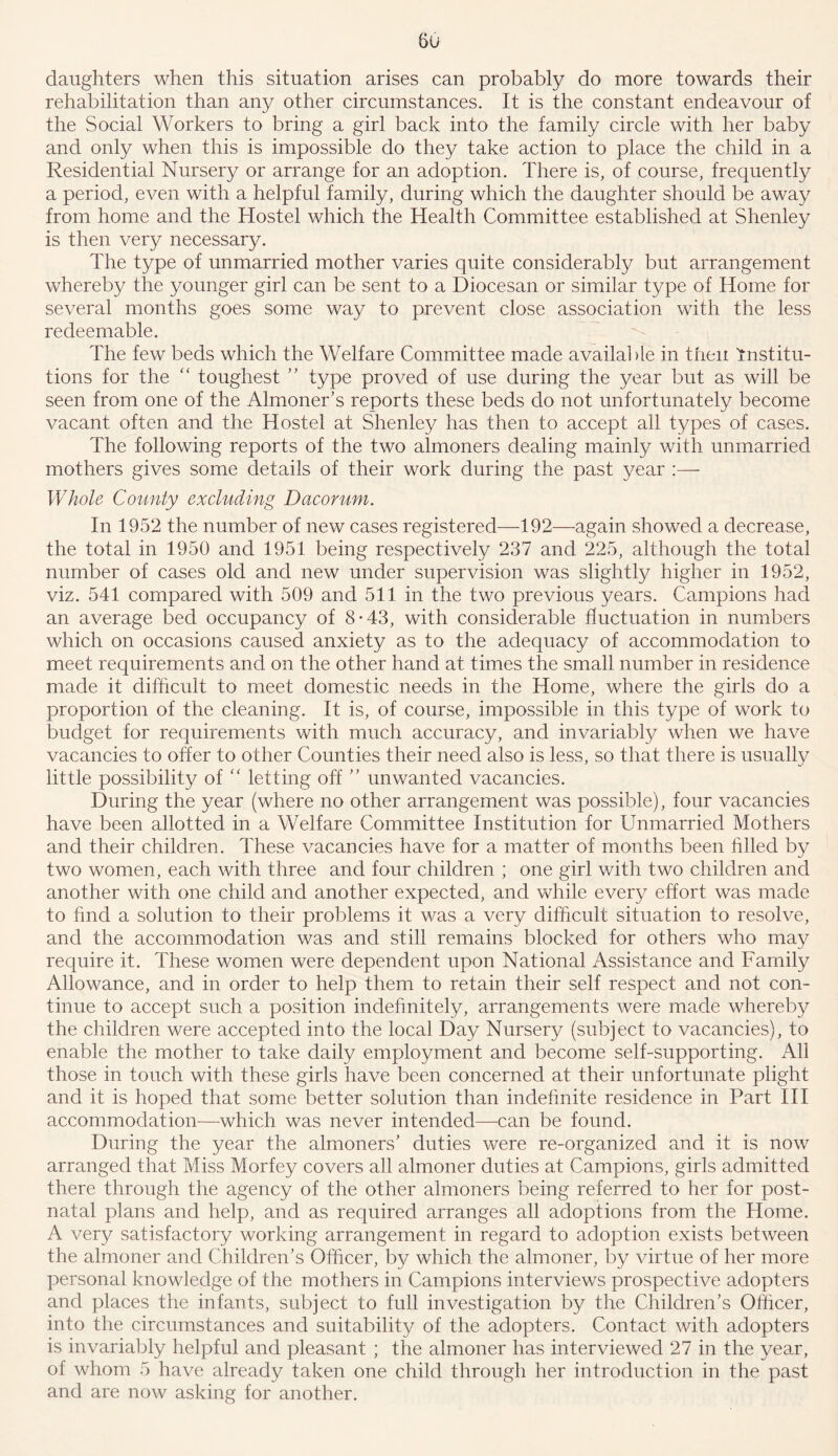 Gu daughters when this situation arises can probably do more towards their rehabilitation than any other circumstances. It is the constant endeavour of the Social Workers to bring a girl back into the family circle with her baby and only when this is impossible do they take action to place the child in a Residential Nursery or arrange for an adoption. There is, of course, frequently a period, even with a helpful family, during which the daughter should be away from home and the Hostel which the Health Committee established at Shenley is then very necessary. The type of unmarried mother varies quite considerably but arrangement whereby the younger girl can be sent to a Diocesan or similar type of Home for several months goes some way to prevent close association with the less redeemable. The few beds which the Welfare Committee made available in then institu- tions for the “ toughest ” type proved of use during the year but as will be seen from one of the Almoner’s reports these beds do not unfortunately become vacant often and the Hostel at Shenley has then to accept all types of cases. The following reports of the two almoners dealing mainly with unmarried mothers gives some details of their work during the past year :— Whole County excluding Dacorum. In 1952 the number of new cases registered—192—again showed a decrease, the total in 1950 and 1951 being respectively 237 and 225, although the total number of cases old and new under supervision was slightly higher in 1952, viz. 541 compared with 509 and 511 in the two previous years. Campions had an average bed occupancy of 8-43, with considerable fluctuation in numbers which on occasions caused anxiety as to the adequacy of accommodation to meet requirements and on the other hand at times the small number in residence made it difficult to meet domestic needs in the Home, where the girls do a proportion of the cleaning. It is, of course, impossible in this type of work to budget for requirements with much accuracy, and invariably when we have vacancies to offer to other Counties their need also is less, so that there is usually little possibility of “ letting off ” unwanted vacancies. During the year (where no other arrangement was possible), four vacancies have been allotted in a Welfare Committee Institution for Unmarried Mothers and their children. These vacancies have for a matter of months been filled by two women, each with three and four children ; one girl with two children and another with one child and another expected, and while every effort was made to find a solution to their problems it was a very difficult situation to resolve, and the accommodation was and still remains blocked for others who may require it. These women were dependent upon National Assistance and Family Allowance, and in order to help them to retain their self respect and not con- tinue to accept such a position indefinitely, arrangements were made whereby the children were accepted into the local Day Nursery (subject to vacancies), to enable the mother to take daily employment and become self-supporting. All those in touch with these girls have been concerned at their unfortunate plight and it is hoped that some better solution than indefinite residence in Part III accommodation—which was never intended—can be found. During the year the almoners’ duties were re-organized and it is now arranged that Miss Morfey covers all almoner duties at Campions, girls admitted there through the agency of the other almoners being referred to her for post- natal plans and help, and as required arranges all adoptions from the Home. A very satisfactory working arrangement in regard to adoption exists between the almoner and Children’s Officer, by which the almoner, by virtue of her more personal knowledge of the mothers in Campions interviews prospective adopters and places the infants, subject to full investigation by the Children’s Officer, into the circumstances and suitability of the adopters. Contact with adopters is invariably helpful and pleasant ; the almoner has interviewed 27 in the year, of whom 5 have already taken one child through her introduction in the past and are now asking for another.