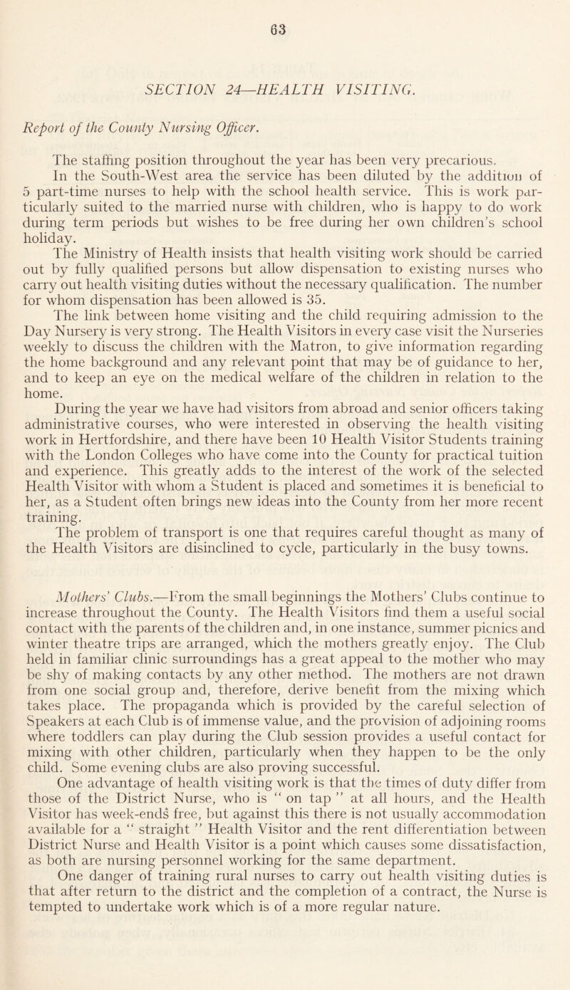 SECTION 24—HEALTH VISITING. Report of the County Nursing Officer. The staffing position throughout the year has been very precarious. In the South-West area the service has been diluted by the addition of 5 part-time nurses to help with the school health service. This is work par- ticularly suited to the married nurse with children, who is happy to do work during term periods but wishes to be free during her own children’s school holiday. The Ministry of Health insists that health visiting work should be carried out by fully qualified persons but allow dispensation to existing nurses who carry out health visiting duties without the necessary qualification. The number for whom dispensation has been allowed is 35. The link between home visiting and the child requiring admission to the Day Nursery is very strong. The Health Visitors in every case visit the Nurseries weekly to discuss the children with the Matron, to give information regarding the home background and any relevant point that may be of guidance to her, and to keep an eye on the medical welfare of the children in relation to the home. During the year we have had visitors from abroad and senior officers taking administrative courses, who were interested in observing the health visiting work in Hertfordshire, and there have been 10 Health Visitor Students training with the London Colleges who have come into the County for practical tuition and experience. This greatly adds to the interest of the work of the selected Health Visitor with whom a Student is placed and sometimes it is beneficial to her, as a Student often brings new ideas into the County from her more recent training. The problem of transport is one that requires careful thought as many of the Health Visitors are disinclined to cycle, particularly in the busy towns. Mothers Clubs.—From the small beginnings the Mothers’ Clubs continue to increase throughout the County. The Health Visitors find them a useful social contact with the parents of the children and, in one instance, summer picnics and winter theatre trips are arranged, which the mothers greatly enjoy. The Club held in familiar clinic surroundings has a great appeal to the mother who may be shy of making contacts by any other method. The mothers are not drawn from one social group and, therefore, derive benefit from the mixing which takes place. The propaganda which is provided by the careful selection of Speakers at each Club is of immense value, and the provision of adjoining rooms where toddlers can play during the Club session provides a useful contact for mixing with other children, particularly when they happen to be the only child. Some evening clubs are also proving successful. One advantage of health visiting work is that the times of duty differ from those of the District Nurse, who is “ on tap ” at all hours, and the Health Visitor has week-ends free, but against this there is not usually accommodation available for a “ straight ” Health Visitor and the rent differentiation between District Nurse and Health Visitor is a point which causes some dissatisfaction, as both are nursing personnel working for the same department. One danger of training rural nurses to carry out health visiting duties is that after return to the district and the completion of a contract, the Nurse is tempted to undertake work which is of a more regular nature.
