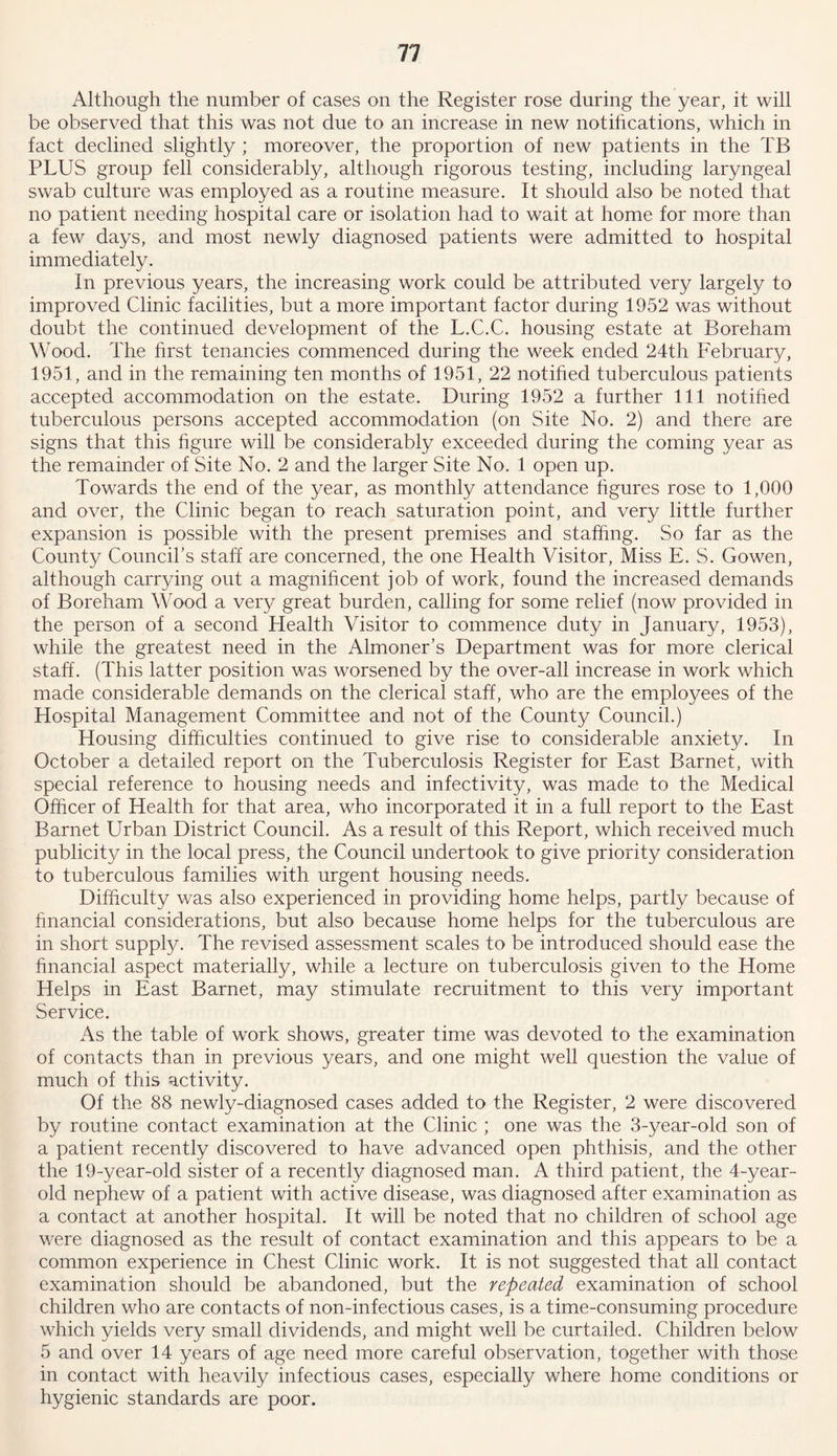 Although the number of cases on the Register rose during the year, it will be observed that this was not due to an increase in new notifications, which in fact declined slightly ; moreover, the proportion of new patients in the TB PLUS group fell considerably, although rigorous testing, including laryngeal swab culture was employed as a routine measure. It should also be noted that no patient needing hospital care or isolation had to wait at home for more than a few days, and most newly diagnosed patients were admitted to hospital immediately. In previous years, the increasing work could be attributed very largely to improved Clinic facilities, but a more important factor during 1952 was without doubt the continued development of the L.C.C. housing estate at Boreham Wood. The first tenancies commenced during the week ended 24th February, 1951, and in the remaining ten months of 1951, 22 notified tuberculous patients accepted accommodation on the estate. During 1952 a further 111 notified tuberculous persons accepted accommodation (on Site No. 2) and there are signs that this figure will be considerably exceeded during the coming year as the remainder of Site No. 2 and the larger Site No. 1 open up. Towards the end of the year, as monthly attendance figures rose to 1,000 and over, the Clinic began to reach saturation point, and very little further expansion is possible with the present premises and staffing. So far as the County Council’s staff are concerned, the one Health Visitor, Miss E. S. Gowen, although carrying out a magnificent job of work, found the increased demands of Boreham Wood a very great burden, calling for some relief (now provided in the person of a second Health Visitor to commence duty in January, 1953), while the greatest need in the Almoner’s Department was for more clerical staff. (This latter position was worsened by the over-all increase in work which made considerable demands on the clerical staff, who are the employees of the Hospital Management Committee and not of the County Council.) Housing difficulties continued to give rise to considerable anxiety. In October a detailed report on the Tuberculosis Register for East Barnet, with special reference to housing needs and infectivity, was made to the Medical Officer of Health for that area, who incorporated it in a full report to the East Barnet Urban District Council. As a result of this Report, which received much publicity in the local press, the Council undertook to give priority consideration to tuberculous families with urgent housing needs. Difficulty was also experienced in providing home helps, partly because of financial considerations, but also because home helps for the tuberculous are in short supply. The revised assessment scales to be introduced should ease the financial aspect materially, while a lecture on tuberculosis given to the Home Helps in East Barnet, may stimulate recruitment to this very important Service. As the table of work shows, greater time was devoted to the examination of contacts than in previous years, and one might well question the value of much of this activity. Of the 88 newly-diagnosed cases added to the Register, 2 were discovered by routine contact examination at the Clinic ; one was the 3-year-old son of a patient recently discovered to have advanced open phthisis, and the other the 19-year-old sister of a recently diagnosed man. A third patient, the 4-year- old nephew of a patient with active disease, was diagnosed after examination as a contact at another hospital. It will be noted that no children of school age were diagnosed as the result of contact examination and this appears to be a common experience in Chest Clinic work. It is not suggested that all contact examination should be abandoned, but the repeated examination of school children who are contacts of non-infectious cases, is a time-consuming procedure which yields very small dividends, and might well be curtailed. Children below 5 and over 14 years of age need more careful observation, together with those in contact with heavily infectious cases, especially where home conditions or hygienic standards are poor.