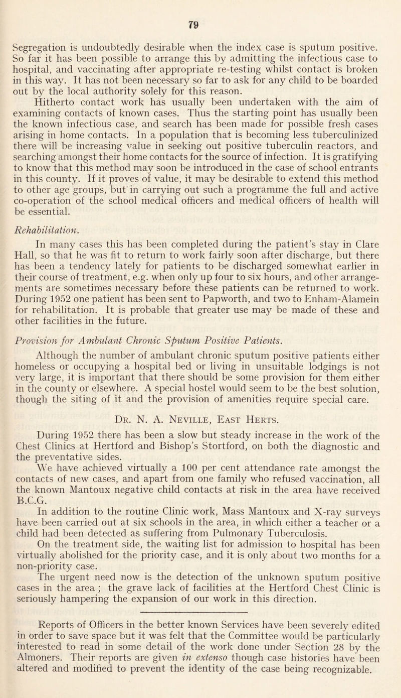 T9 Segregation is undoubtedly desirable when the index case is sputum positive. So far it has been possible to arrange this by admitting the infectious case to hospital, and vaccinating after appropriate re-testing whilst contact is broken in this way. It has not been necessary so far to ask for any child to be boarded out by the local authority solely for this reason. Hitherto contact work has usually been undertaken with the aim of examining contacts of known cases. Thus the starting point has usually been the known infectious case, and search has been made for possible fresh cases arising in home contacts. In a population that is becoming less tuberculinized there will be increasing value in seeking out positive tuberculin reactors, and searching amongst their home contacts for the source of infection. It is gratifying to know that this method may soon be introduced in the case of school entrants in this county. If it proves of value, it may be desirable to extend this method to other age groups, but in carrying out such a programme the full and active co-operation of the school medical officers and medical officers of health will be essential. Rehabilitation. In many cases this has been completed during the patient’s stay in Clare Hall, so that he was fit to return to work fairly soon after discharge, but there has been a tendency lately for patients to be discharged somewhat earlier in their course of treatment, e.g. when only up four to six hours, and other arrange- ments are sometimes necessary before these patients can be returned to work. During 1952 one patient has been sent to Pap worth, and two to Enham-Alamein for rehabilitation. It is probable that greater use may be made of these and other facilities in the future. Provision for Ambulant Chronic Sputum Positive Patients. Although the number of ambulant chronic sputum positive patients either homeless or occupying a hospital bed or living in unsuitable lodgings is not very large, it is important that there should be some provision for them either in the county or elsewhere. A special hostel would seem to be the best solution, though the siting of it and the provision of amenities require special care. Dr. N. A. Neville, East Herts. During 1952 there has been a slow but steady increase in the work of the Chest Clinics at Hertford and Bishop’s Stortford, on both the diagnostic and the preventative sides. We have achieved virtually a 100 per cent attendance rate amongst the contacts of new cases, and apart from one family who refused vaccination, all the known Mantoux negative child contacts at risk in the area have received B.C.G. In addition to the routine Clinic work, Mass Mantoux and X-ray surveys have been carried out at six schools in the area, in which either a teacher or a child had been detected as suffering from Pulmonary Tuberculosis. On the treatment side, the waiting list for admission to hospital has been virtually abolished for the priority case, and it is only about two months for a non-priority case. The urgent need now is the detection of the unknown sputum positive cases in the area ; the grave lack of facilities at the Hertford Chest Clinic is seriously hampering the expansion of our work in this direction. Reports of Officers in the better known Services have been severely edited in order to save space but it was felt that the Committee would be particularly interested to read in some detail of the work done under Section 28 by the Almoners. Their reports are given in extenso though case histories have been altered and modified to prevent the identity of the case being recognizable.