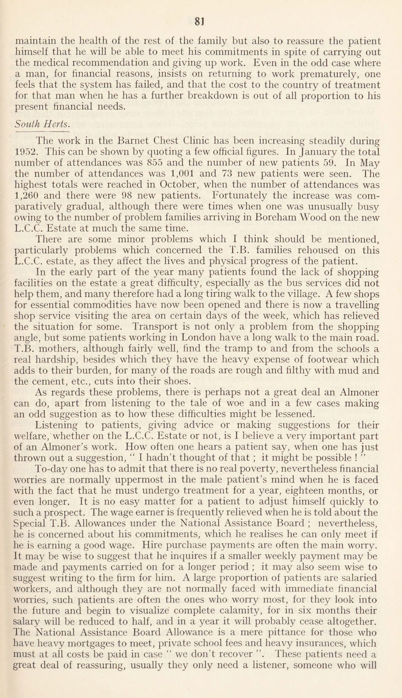 maintain the health of the rest of the family but also to reassure the patient himself that he will be able to meet his commitments in spite of carrying out the medical recommendation and giving up work. Even in the odd case where a man, for financial reasons, insists on returning to work prematurely, one feels that the system has failed, and that the cost to the country of treatment for that man when he has a further breakdown is out of all proportion to his present financial needs. South Herts. The work in the Barnet Chest Clinic has been increasing steadily during 1952. This can be shown by quoting a few official figures. In January the total number of attendances was 855 and the number of new patients 59. In May the number of attendances was 1,001 and 73 new patients were seen. The highest totals were reached in October, when the number of attendances was 1,260 and there were 98 new patients. Fortunately the increase was com- paratively gradual, although there were times when one was unusually busy owing to the number of problem families arriving in Boreham Wood on the new L.C.C. Estate at much the same time. There are some minor problems which I think should be mentioned, particularly problems which concerned the T.B. families rehoused on this L.C.C. estate, as they affect the lives and physical progress of the patient. In the early part of the year many patients found the lack of shopping facilities on the estate a great difficulty, especially as the bus services did not help them, and many therefore had a long tiring walk to the village. A few shops for essential commodities have now been opened and there is now a travelling shop service visiting the area on certain days of the week, which has relieved the situation for some. Transport is not only a problem from the shopping angle, but some patients working in London have a long walk to the main road. T.B. mothers, although fairly well, find the tramp to and from the schools a real hardship, besides which they have the heavy expense of footwear which adds to their burden, for many of the roads are rough and filthy with mud and the cement, etc., cuts into their shoes. As regards these problems, there is perhaps not a great deal an Almoner can do, apart from listening to the tale of woe and in a few cases making an odd suggestion as to how these difficulties might be lessened. Listening to patients, giving advice or making suggestions for their welfare/whether on the L.C.C. Estate or not, is I believe a very important part of an Almoner’s work. How often one hears a patient say, when one has just thrown out a suggestion, “ I hadn’t thought of that ; it might be possible ! ” To-day one has to admit that there is no real poverty, nevertheless hnancial worries are normally uppermost in the male patient’s mind when he is faced with the fact that he must undergo treatment for a year, eighteen months, or even longer. It is no easy matter for a patient to adjust himself quickly to such a prospect. The wage earner is frequently relieved when he is told about the Special T.B. Allowances under the National Assistance Board ; nevertheless, he is concerned about his commitments, which he realises he can only meet if he is earning a good wage. Hire purchase payments are often the main worry. It may be wise to suggest that he inquires if a smaller weekly payment may be made and payments carried on for a longer period ; it may also seem wise to suggest writing to the firm for him. A large proportion of patients are salaried workers, and although they are not normally faced with immediate financial worries, such patients are often the ones who worry most, for they look into the future and begin to visualize complete calamity, for in six months their salary will be reduced to half, and in a year it will probably cease altogether. The National Assistance Board Allowance is a mere pittance for those who have heavy mortgages to meet, private school fees and heavy insurances, which must at all costs be paid in case “ we don’t recover ”. These patients need a great deal of reassuring, usually they only need a listener, someone who will