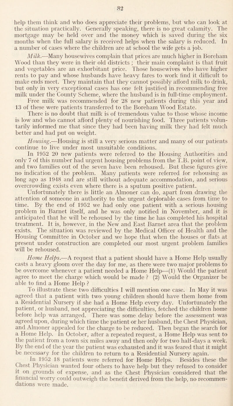 help them think and who does appreciate their problems, but who can look at the situation practically. Generally speaking, there is no great calamity. The mortgage may be held over and the money which is saved during the six months when the full salary is received helps when the salary is reduced. In a number of cases where the children are at school the wife gets a job. Milk.—Many housewives complain that prices are much higher in Boreham Wood than they were in their old districts ; their main complaint is that fruit and vegetables are an exhorbitant price. Those housewives who have higher rents to pay and whose husbands have heavy fares to work find it difficult to make ends meet. They maintain that they cannot possibly afford milk to drink, but only in very exceptional cases has one felt justified in recommending free milk under the County Scheme, where the husband is in full-time employment. Free milk was recommended for 28 new patients during this year and 13 of these were patients transferred to the Boreham Wood Estate. There is no doubt that milk is of tremendous value to those whose income is low and who cannot afford plenty of nourishing food. Three patients volun- tarily informed me that since they had been having milk they had felt much better and had put on weight. Housing.—Housing is still a very serious matter and many of our patients continue to live under most unsuitable conditions. In 1952 20 new patients were referred to the Housing Authorities and only 7 of this number had urgent housing problems from the T.B. point of view, and two families out of the seven have been rehoused. But these figures give no indication of the problem. Many patients were referred for rehousing as long ago as 1948 and are still without adequate accommodation, and serious overcrowding exists even where there is a sputum positive patient. Unfortunately there is little an Almoner can do, apart from drawing the attention of someone in authority to the urgent deplorable cases from time to time. By the end of 1952 we had only one patient with a serious housing problem in Barnet itself, and he was only notified in November, and it is anticipated that he will be rehoused by the time he has completed his hospital treatment. It is, however, in the New and East Barnet area that the problem exists. The situation was reviewed by the Medical Officer of Health and the Housing Committee in October and we hope that when the houses or flats at present under construction are completed our most urgent problem families will be rehoused. Home Helps.—A request that a patient should have a Home Help usually casts a heavy gloom over the day for me, as there were two major problems to be overcome whenever a patient needed a Home Help—(1) Would the patient agree to meet the charge which would be made ? (2) Would the Organizer be able to find a Home Help ? To illustrate these two difficulties I will mention one case. In May it was agreed that a patient with two young children should have them home from a Residential Nursery if she had a Home Help every day. Unfortunately the patient, or husband, not appreciating the difficulties, fetched the children home before help was arranged. There was some delay before the assessment was agreed upon, during which time the patient or her husband, the Chest Physician, and Almoner appealed for the charge to be reduced. Then began the search for a Home Help. In October, after a repeated request, a Home Help was sent to the patient from a town six miles away and then only for two half-days a week. By the end of the year the patient was exhausted and it was feared that it might be necessary for the children to return to a Residential Nursery again. In 1952 18 patients were referred for Home Helps. Besides these the Chest Physician wanted four others to have help but they refused to consider it on grounds of expense, and as the Chest Physician considered that the financial worry could outweigh the benefit derived from the help, no recommen- dations were made.