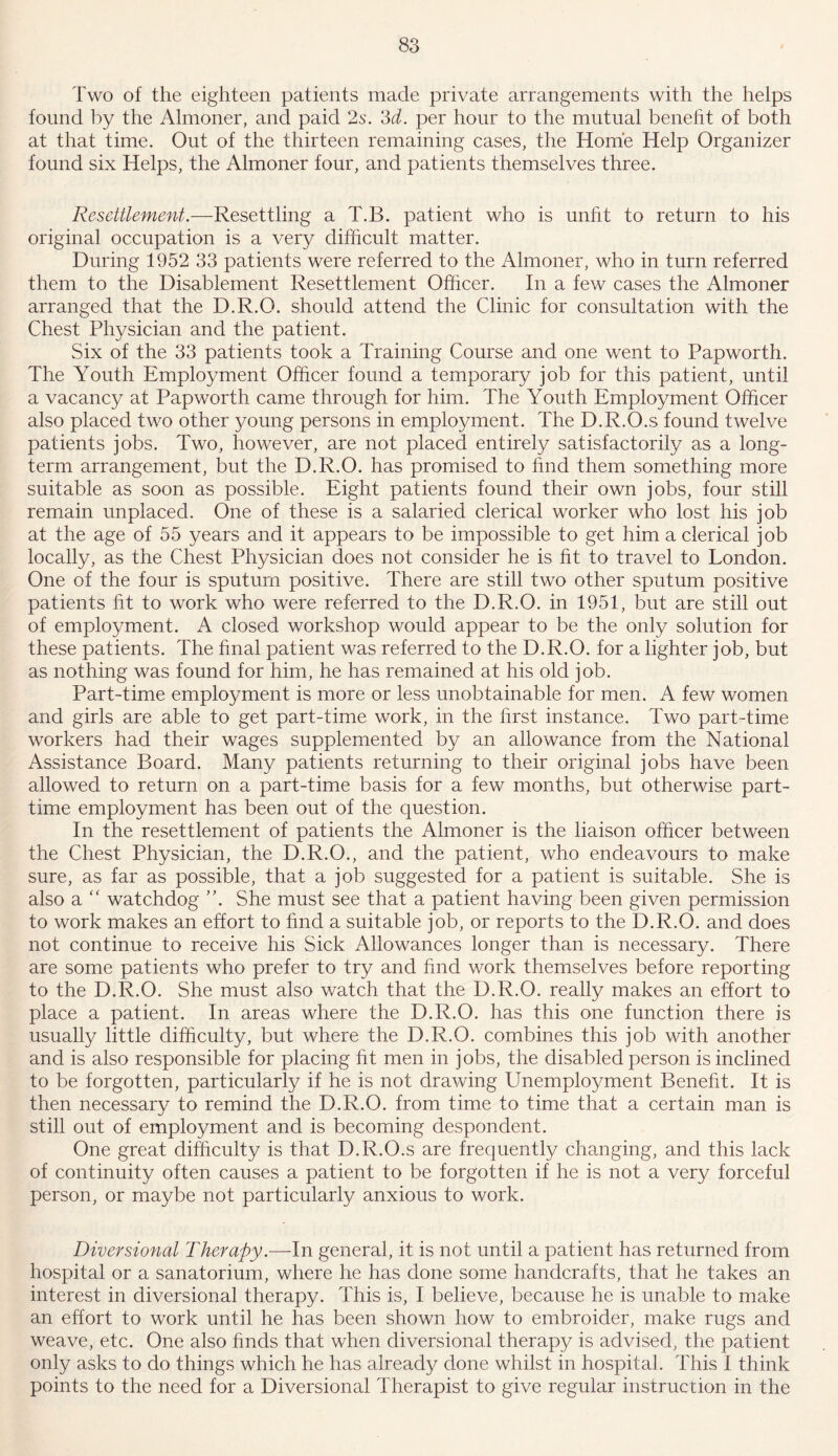 Two of the eighteen patients made private arrangements with the helps found by the Almoner, and paid 2s. 3d. per hour to the mutual benefit of both at that time. Out of the thirteen remaining cases, the Home Help Organizer found six Helps, the Almoner four, and patients themselves three. Resettlement.—Resettling a T.B. patient who is unfit to return to his original occupation is a very difficult matter. During 1952 33 patients were referred to the Almoner, who in turn referred them to the Disablement Resettlement Officer. In a few cases the Almoner arranged that the D.R.O. should attend the Clinic for consultation with the Chest Physician and the patient. Six of the 33 patients took a Training Course and one went to Papworth. The Youth Employment Officer found a temporary job for this patient, until a vacancy at Papworth came through for him. The Youth Employment Officer also placed two other young persons in employment. The D.R.O.s found twelve patients jobs. Two, however, are not placed entirely satisfactorily as a long- term arrangement, but the D.R.O. has promised to find them something more suitable as soon as possible. Eight patients found their own jobs, four still remain unplaced. One of these is a salaried clerical worker who lost his job at the age of 55 years and it appears to be impossible to get him a clerical job locally, as the Chest Physician does not consider he is fit to travel to London. One of the four is sputum positive. There are still two other sputum positive patients fit to work who were referred to the D.R.O. in 1951, but are still out of employment. A closed workshop would appear to be the only solution for these patients. The final patient was referred to the D.R.O. for a lighter job, but as nothing was found for him, he has remained at his old job. Part-time employment is more or less unobtainable for men. A few women and girls are able to get part-time work, in the first instance. Two part-time workers had their wages supplemented by an allowance from the National Assistance Board. Many patients returning to their original jobs have been allowed to return on a part-time basis for a few months, but otherwise part- time employment has been out of the question. In the resettlement of patients the Almoner is the liaison officer between the Chest Physician, the D.R.O., and the patient, who endeavours to make sure, as far as possible, that a job suggested for a patient is suitable. She is also a “ watchdog She must see that a patient having been given permission to work makes an effort to find a suitable job, or reports to the D.R.O. and does not continue to receive his Sick Allowances longer than is necessary. There are some patients who prefer to try and find work themselves before reporting to the D.R.O. She must also watch that the D.R.O. really makes an effort to place a patient. In areas where the D.R.O. has this one function there is usually little difficulty, but where the D.R.O. combines this job with another and is also responsible for placing fit men in jobs, the disabled person is inclined to be forgotten, particularly if he is not drawing Unemployment Benefit. It is then necessary to remind the D.R.O. from time to time that a certain man is still out of employment and is becoming despondent. One great difficulty is that D.R.O.s are frequently changing, and this lack of continuity often causes a patient to be forgotten if he is not a very forceful person, or maybe not particularly anxious to work. Diversional Therapy.—-In general, it is not until a patient has returned from hospital or a sanatorium, where he has done some handcrafts, that he takes an interest in diversional therapy. This is, I believe, because he is unable to make an effort to work until he has been shown how to embroider, make rugs and weave, etc. One also finds that when diversional therapy is advised, the patient only asks to do things which he has already done whilst in hospital. This I think points to the need for a Diversional Therapist to give regular instruction in the