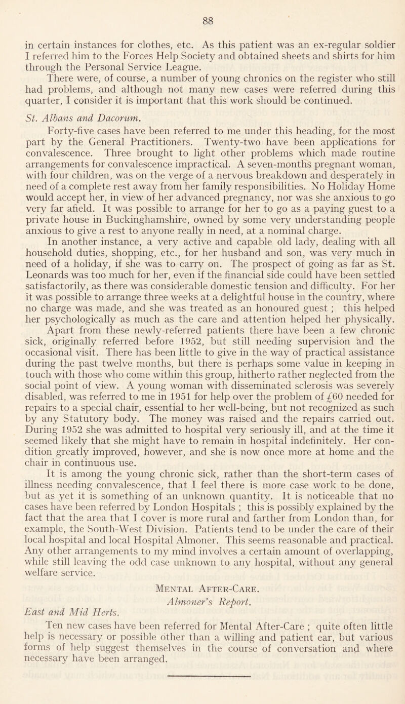 in certain instances for clothes, etc. As this patient was an ex-regular soldier I referred him to the Forces Help Society and obtained sheets and shirts for him through the Personal Service League. There were, of course, a number of young chronics on the register who still had problems, and although not many new cases were referred during this quarter, I consider it is important that this work should be continued. St. Albans and Dacorum. Forty-five cases have been referred to me under this heading, for the most part by the General Practitioners. Twenty-two have been applications for convalescence. Three brought to light other problems which made routine arrangements for convalescence impractical. A seven-months pregnant woman, with four children, was on the verge of a nervous breakdown and desperately in need of a complete rest away from her family responsibilities. No Holiday Home would accept her, in view of her advanced pregnancy, nor was she anxious to go very far afield. It was possible to arrange for her to go as a paying guest to a private house in Buckinghamshire, owned by some very understanding people anxious to give a rest to anyone really in need, at a nominal charge. In another instance, a very active and capable old lady, dealing with all household duties, shopping, etc., for her husband and son, was very much in need of a holiday, if she was to carry on. The prospect of going as far as St. Leonards was too much for her, even if the financial side could have been settled satisfactorily, as there was considerable domestic tension and difficulty. For her it was possible to arrange three weeks at a delightful house in the country, where no charge was made, and she was treated as an honoured guest ; this helped her psychologically as much as the care and attention helped her physically. Apart from these newly-referred patients there have been a few chronic sick, originally referred before 1952, but still needing supervision and the occasional visit. There has been little to give in the way of practical assistance during the past twelve months, but there is perhaps some value in keeping in touch with those who come within this group, hitherto rather neglected from the social point of view. A young woman with disseminated sclerosis was severely disabled, was referred to me in 1951 for help over the problem of £60 needed for repairs to a special chair, essential to her well-being, but not recognized as such by any Statutory body. The money was raised and the repairs carried out. During 1952 she was admitted to hospital very seriously ill, and at the time it seemed likely that she might have to remain in hospital indefinitely. Her con- dition greatly improved, however, and she is now once more at home and the chair in continuous use. It is among the young chronic sick, rather than the short-term cases of illness needing convalescence, that I feel there is more case work to be done, but as yet it is something of an unknown quantity. It is noticeable that no cases have been referred by London Hospitals ; this is possibly explained by the fact that the area that I cover is more rural and farther from London than, for example, the South-West Division. Patients tend to be under the care of their local hospital and local Hospital Almoner. This seems reasonable and practical. Any other arrangements to my mind involves a certain amount of overlapping, while still leaving the odd case unknown to any hospital, without any general welfare service. Mental After-Care. Almoner s Report. East and Mid Herts. Ten new cases have been referred for Mental After-Care ; quite often little help is necessary or possible other than a willing and patient ear, but various forms of help suggest themselves in the course of conversation and where necessary have been arranged.